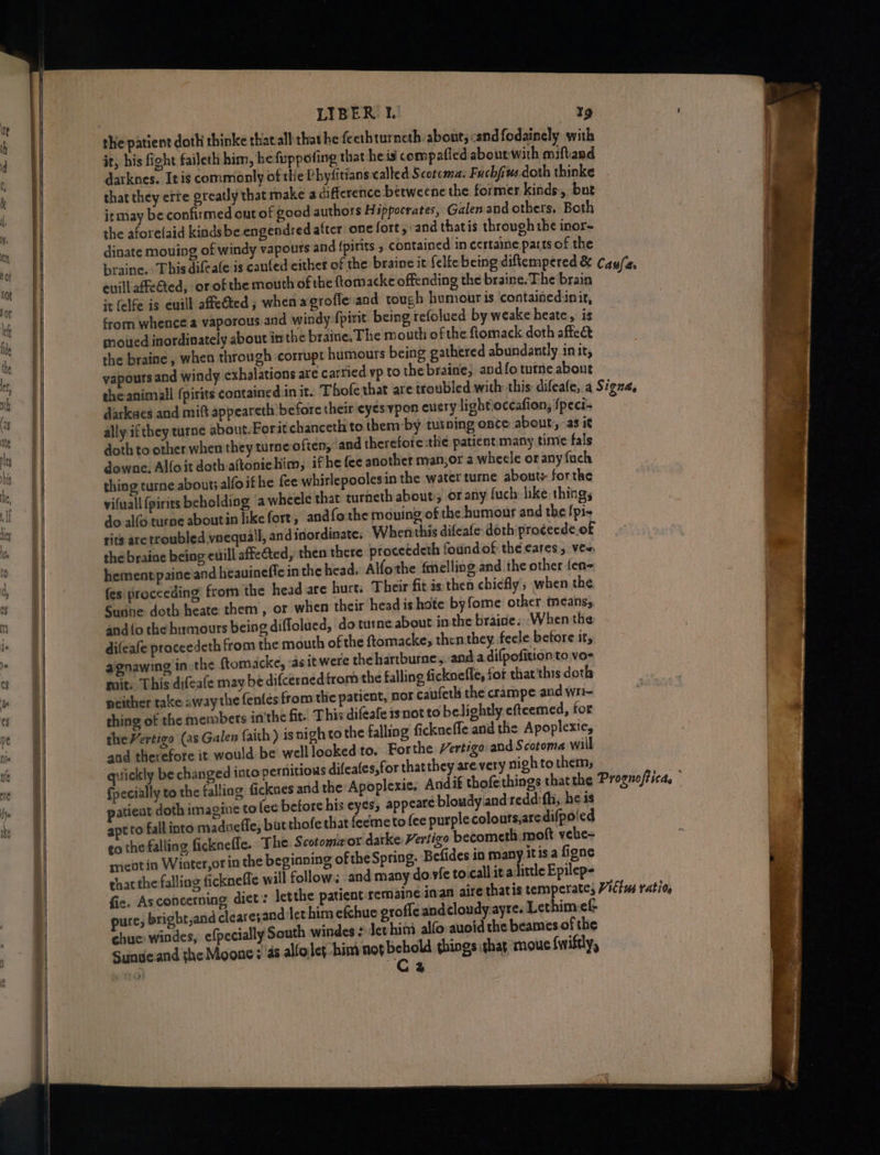 a —— the patient doth thinke that all that he fecrhturneth, about; cand fodainely with it, his fight faileth him, hefuppofing that heis compafied abourwith miftand darknes. Itis commonly of the Phyfitians called Scotcma: Fuchfius-doth thinke that they ere greatly that make a difference betweenc the former kinds, bar itmay be confirmed cut of good authors Hippocrates, Galen and others. Both the aforelaid kindsbe engendred after one fort and thatis through the inor- euill affeQed, or of the mouth of the ftomacke offending the braine. The brain it (elfe is enill affeGted ; when agrofle and tough humour is containedinir, from whence a vaporous and windy fpirit being refolued by weake heate,. is moited inordinately about inthe braine, The mouth of the Romack doth affect she braine , when through ‘corrupt humours being gathered abundantly init, vapours and windy exhalations are cartied yp to the braine, and fo tutne about darkees and mitt appeareth before their eyes ypon eucry lightioceafion, {peci- ally ifthey turne about.Forit chanceth to them by tutning onte about, as it doth to other when they turne often, and therefote the patient many time fals downe, Alfoit doth aftoniehim, if he fee another man,or a whecle or any fuch thing turne about; alfoif he fee whirlepoolesin the water ture abouts forthe vifuall (pirits beholding ‘a wheele that turneth about; or any fuch hike things do alfo turne aboutin like fort, and fo the moving of the humour and the {pis rits aretroubled vnequail, and inordinate. Whenthis difeafe doth'proceede of the braine being euill affected, then there procetdeth foundof the cares, vew, hement paine and heauineffe in the head. Alfothe fmelling and the other {en- fes proceeding from the head are hurt: Their fit is then chiefly, when the Sughe doth heate them , or when their head ishote byfome other means, and{o the htrmours being diflolued, do turne about in the braine. ‘When the difeafe proceedeth from the mouth of the ftomacke, then they. feele betore it, aignawing in the ftomacke, «as it were thehartburne,, and.adifpofition to vo- mit. This difeale may be difcerned from the falling ficknefle, for that'this doth peither take away the fenles from the paticnt, nor caufeth the crampe and wr- thing of the members in'the fit. This difeafe isnot to belightly efteemed, for the Vertigo (as Galen faith ) is nigh to the falling fickneffe and the Apoplexte, and therefore it would be welllooked to. For the Vertigo and Scotoma will quickly be changed into pernitions difeafes,for thatthey are very nigh to them; {pecially to the falli patient doth imagine to (ee before his eyes, appeare bloudy.and reddifhi, he is apt to fall into madneffe, but thofe that feemeto (ce purple colours,are difpoled go the falling ficknefle. The. Scotomaor darke Vertigo becometh moft vele- meatin Winter,or in the beginning ofthe Spring, Befides in many. itis a figne that the falling fickneffe will follow. and many do vfe to.call ita little Epilep- fic. Asconcerning diet: letthe patient remaine pure, bright,and cleare; and-let him efchue grofle andcloudy-ayre. Lethim ef- chue. windes, efpecially South windes ¢ det hin alfo auoid the beames of the Sunue.and the Moone: ‘as alloley him not — things thar mous {wiftly, é 2
