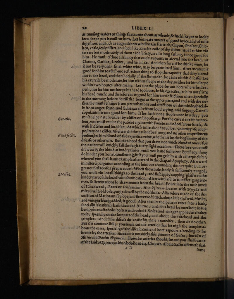 Curatio. ene fethio, Localia, ae LIBER ) Fi as ranoiag waters or 2 turne about,as wheels,8 {uch like; orto looke into deepe pits is cuillfor him, Let him cate meates of good iuyce,and of eafie digettion, and {uch as engender no windines,as Partrich; Capon, Phefant,Chic- ken, veale,(caly fifhes, and (ach like, that be eafie of digeftion. Aad let him vie to eate but moderately of chem: for f atiety,as alfo long falting, is nor good for him. He muft efchue allthings that caufe vapours to afcend into the bead ) as Onions, Garlike, Leekes, and fuch hke. And therefore if he drinke wine, let itnot be very old: {mall white wine, may be permitted him, After meateit is good for-him tovfe fome reftritiue thing to ftop the vapours that they afcend not to the head, and that {pecially if the ftomacke be caufe of this difeafe: Lee his exercife be moderate, let him e(chue fleepe of the day,neither let him fleepe withia two houres after meate. Let not the place: be too hote where’he flec~ peth, nor let him not keepe his head too hoteyIn his exerciles let him not ftirre hishead much: and therefore it is good for him to v{e frictions often, {pecially Ypper parts,and end with the ne- ther. He matt refraine from perturbations and affeQions ‘of the minde, {pecial= ly fronv anger, fearey and fadnes,as alfo'fromloid crying, and finging. Carnall ftoole once ina day, you muft helpe nature cither by clifteror fuppofitary. Por the cure if the fit be pre- fent, you muft reuiue the patient againe with fweete and odoriferous{mels, 8 with friGtions and fuch like. At which time alfo if need be » you may vie a {up pofitary ora clifter.Afterward ifthe patient beftron ,.and no other impediment prefent,lethim bloud:on the Cephalica veine,whether it be the beginning of the difeafe or otherwife. But take heedthat you draw ‘not much bloudat once; for the patient will quickly faltthrdugh eucry light occafion. ‘Therefore you muft draw away the bloud at fuadry times, vntll you have fafficienr. Butif any thing do hidder you from bloudletting fir you muft purge him with a tharpe clifter, whereof you fhall haue example.afterward in the chap.of Apoplexy, Afterward miniftera purgation according as the humour abounding doth require But for- gernot fir toviea preparatiue, : When the whole you muft-vic local ‘things toithe héady and firftapply cupping glaffes tothe hinder partofthe head! with fearification.: fterward vfe! to minifter garearif= mes, &amp; fternutations todrawreume ftom the head. Poure into the nofe inyce of Chickweed ; Beets or Cyclaminus. Allo o: Nutrum beaten with Nigella and: mixed with old oile;purgeth wellbythe nofthrils:Alfo odors inade of the de= coltion of Matioram;Hylope,and flowers of Stechados,a litle Cafforez,Muske, he patient enter into.a bath, fpectally a'naturall bath thatisof Alume ,: andifbis head beouerhotein the bath; you mafticdoleirofrenwith ole of Roles and vineger applied inclothes soit’ {peciallyonthe forepattofthé-head:y:and about the forehead:and the temples: Andif the difeafe do ceafle by. thele remedies > thenvfe no other; Butif it continue {tilly youmuft. cut the arteries thar be nigh the temples a= te vapours a{cending to the. braine by the arteries: Andithisis notonely the: precept of Galen > burallacof MBitivsandPdulds Aginetaly Howthe arteries thouli, be cut:you thalllearne efthe laidatErineraimhisbbdoke and.4.(Chapter, Albeis Galen affrmeth that ‘9 fome