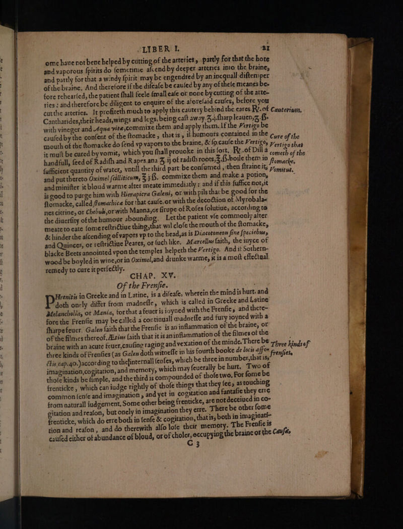 LIBER | ‘31 ome have not bene helped by cutting of the arteries, partly for that the hore and vaporous fpirits do fometime afcend by deeper arteries into the braine, and partly for that a windy spirit may be engendred by an inequall-difterper ofthe braine. And therefore if the difcafe be caulec by any of thele meanes bee fore rehear(ed, the patient fhall feele {mall eafe or none by cutting of the arte- ries: Faria 2 diligent to enquire of the aforefaid caufes, before you Cantharides,their heads,wings and legs, being caft away.3.j.fharp leauen,z with vineger and Aqua yite,commixe them. and.apply them. If the Hertigo be caufed by the confent of the ftomacke , thatis, if humonrs contained inthe ¢,., mouth of the (tomacke do fend vp vapors to the braine, & fo.caule the Vertigo, y,,,., {afficient quantity of water, vntill the third part be confumed , ‘then firaine it, and put thereto Oximel (célliticum, 3,8. commixethem and make a potion, and minitter it bloud warmie after meate immediatly : and if this fuffice not,it is good to purge him with Hierapicra Galeni, ot with pils thacbe good for the ftomacke, called fomachice tor that cau(e, or with the dece€tion of Myrobalae nes citrine, or Chebukorwith Manna,cr firupe of Rofes folutiue, according to the diuerfity of the humour abounding. Letthe patient vie commonly after meate to eate fomereftrictiue thing that wil clofe the mouth of the ftomacke,. & hinder the a(cending of vapors vp to the head, as is Diacotoneon fine fpeciebus, and Quinces, or reftritine Peares, or fach like. Marcellus faith, the inyce of blacke Beets anointed vpon the temples helpeth the Vertigo, Andit Sothern- wood be boyled in wine,or in Oximel,and drunke warme, xt is a molt effeétual remedy to cure it perfectly. CHAP. XV. Of the Frenjre. pha Hrenitis in Greeke and in Latine, is a difeafe, wherein the mind is hurt, and doth onely differ from madoefle, which is called in Greeke and Latine Melancholia, ot Mania, torthat a feuer is ioyned with the Frenfie, and there- fore the Frenfie may becalled a contiauall madnefle and fury ioyned with a fharpefeucr. Galen faith that the Frenfie is an inflammation of the braine, of of the filmes thereof, Aitims faith that itisan inflammation of the filmes of the braine with an acute feuer,caufing raging and vexati ernall (enfes, which be three in number,that is imagination, cogitation, and memoty, which may feuerally be hurt. ‘Two of thofe kinds be fimple, and the third is compounded of thofe two, For fome be frenticke , which can iudge rightly of thofe things that they fee, astouching common (enfe and imagination , and yet in cogitation and fantafie they erre §rom naturall iudgement, Some other being frenticke, are not deceiued in co- gitation and reafon, but onely in imagination they erre. There be othes fome frenticke, which do erre both in fenfe & cogitation, thatis, both in imaginati- tion and reafon, and do therewith alfo lofe their memory. The Frenfie is catled either of abundaace of bloud, or of reap occupying th 3 ‘tis, cap.40.)according to thefint