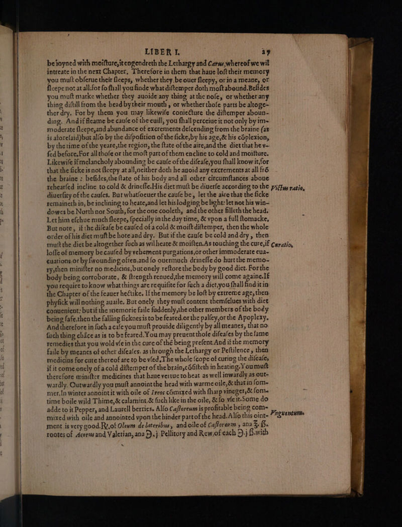 be toyned with moifture,itengendreth the Letharpy and Carus,whereof we wil intreate in the next Chapter, Therefore in them that haue loft their memory you mult obferue their leeps, whether they.be ouer fleepy, or ina meane, of fleepe not at all:for fo fhiall you finde what diftemper doth moft abound. Befides you muft marke whether they auoide any thing atthe nofe, or whether any thing diftill from the bead bytheir mouth , or whether thofe parts be altoge- ther dry. Forby them you may likewife conieture the diftemper aboun- ding. Andiffleame be caufe of theeuill, you fhall perceiue it not only by1m- moderate fleepe,and abundance of excrements de(cending from the braine (as is aforefaid)but alfo by the difpofition of the ficke, by his age,& his cSplexion, by the time of the yeare,the region, the ftate ofthe aire,and the diet that he v- fed before. For all thofe or the moft part of them encline to cold and moitture. Likewile ifmelancholy abounding be canfe of the difeafe,you fhall know it,for that the ficke isnot fleepy at all,neither doth he auoid any excrementsat all fr6 the braine : befides,the ftate of his body and all other circumftances aboue diuerfity of the caufes. But whatfocuer the caufe be, let the aire that the ficke remaineth in, be inclining to heate,and let hislodging be light: let not his win- dowes be North nor South, for the one cooleth, and the other filleth the head. Lethim efchue much fleepe, {pecially inthe day time, & vpon a full ftomacke, But note, if the difeafe be caufed of acold & moift diftemper, then the whole order of his diet muftbe hote aad dry. But if the caufe be cold anddry, then loffe of memory be caufed by vehement purgations,or other immoderate eua- euations,or by {wounding often,and fo ouermuch drineffe do hurt the memo- ry;then minifter no medicins, but onely reftore the body by good diet. Forthe body being corroborate, & ftrength renued,the memory will come againe.If the Chapter of the feauer heétike. Ifthe memory be loft by extreme age, then. phyfick will nothing auaile. But onely they muft content themfelues with dict convenient: butif the memorie faile fuddenly,the other members of the body being fafe,then the falling ficknesis to be feared,or the palfcy,or the Apoplexy. And therefore in fuch acafe you muft prouide diligently by all meanes, that no fuch thing chace as is to bs feared. You may preuentthole difeafes by the fame remedies that you wold v/e in the cure of thé being prefent.And if the memory faile by meanes of other difeales, as through the Lethargy or Peftilence , then medicins for cure thereof are to be vled The whole {cope of curing the difeafe, if it come onely of acold diftemper of the brain, cOfilteth in heating. You mutt therefore minifter medicines that hane vertue to heat as well inwardly as out- wardly. Qutwardly you mutt annointthe head with warme oile,& that in fom- mer.In winter annointit with oile of Zreos comixed with fharp vineger,& fome time boile wild Thime,& calamint,& fuch like in the oile, & fo vie it-Some do adde to it Pepper, and Laurell berries. Alfo Ca/forenm is profitable being com- mixed with oile and annointed vpon the binder partof the head. Alfo this oint- ment is very good.Ry,of Olenm de lateribus, and oile of Caftorenin , ana S fu. rootes of Acorvsand Valerian, anz >), j. Pellitory and Rew,of each 5.} G.with ~ r ‘Bz -