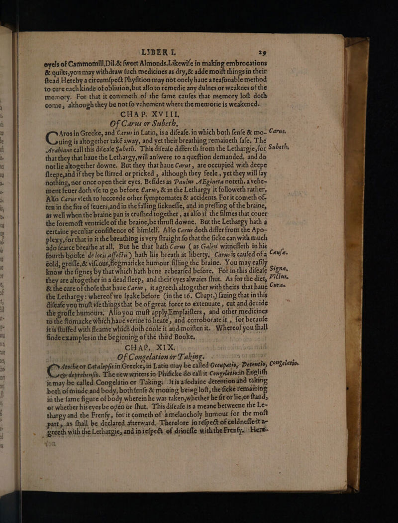 oyels of Cammornill Dil,&amp; feet Almonds.Likewife in making embrocations &amp; quilts,yor may withdraw fuch medicines as dry, adde moift things in their ftead Hereby a circum{pe&amp; Phyfition may not onely haue areafonable method to cure each kinde'ofobliuion, but alfo to remedie any dunes or weakoes of the memory. For that it commeth of the fame cavfes that memory loft doth come, although they be not fo vehement where the memoric is weakened. CHAP. XVIII. Of Carus or Subeth, Arosin Greeke, and Car#s in Latin, is a difeafe, in which both fenfe &amp; mo- Cart uing is altogether také away, and yet their breathing remaineth fafe. The Arabians call this difeafe Subeth. This difeate differeth from the Lethargie,for Subeth, that they that haue the Lethargy, will anfwere to a queftion demanded, and do notlic altogether downe. But they that haue Carus, are occupied with deepe flcepe,and if they be ftirred or pricked , although they feele , yet they will fay nothing, nor once open their eyes, Befides as Paulus AEgineta notcth, avehe~ iment fever doth vfe to 20 before Carus, &amp; in the Lethargy it followeth rather, Alfo Carus vieth to fucceede other fymptomates &amp; accidents. Forit cometh of ten in the fits of feuers,and in the falling fickneffe, and in preffing of the braine, 4s well when the braine pan is crufhed together , as alfoif the filmes that couer the foremoft ventricle of the braine,be thruft downe. But the Lethargy hath a certaine peculiar confiftence of himfelf. Alfo Carus doth differ from the Apo- plexy,forthatin it the breathing is very ftraight fo that the ficke can with much ado fcarce breathe at all, But he that hath Carus (as Galen witnefleth in his fourth booke de locis affects) hath his breath at liberty. Carns ts caufed of a Caufee cold, erofle,&amp; vious, Regmaticke humour filling the braine. You may cafily know the fignes by that which hath bene rehearfed before. For inthis difeale S457 they are altogether in adead fleep, and their eyesalwaies fhut. As for the dict, Fitts, &amp; the cure of thofethathaue Carus, itagreeth altogether with theirs that haue Curae the Lethargy: whereof we {pake before (inthe 16. Chapt.) faving thatin this difeafe you muft fe things that be of great force to extenuate , cut and devide the groffe huinours, Alloyou muft apply.Emplaifters, and other medicines t6 the flomacke which have vertiie toheate, and corroboratcit , for becaufe it is ftuffed with Aeame which doth coole it and moiften it... Whereof you fhall finde examplesin the beginning of the third Booke, ‘ | CHAP, XIX. Of Congelation or Taking. Iavixa Oates spider ciete Catalepfisin'Greeke, in Latin may be called Ocenpatio, Derentio, Congelarso, Musee deprebenfio. The new writers in Phificke do call it Congelatio:in Eselith inmay be called: Congelatio or Taking: Jeis afodaine detention and: taking both of tninde:and body, bothfenfe &amp; mouing being loft, the ficke remaining in the {ame figure of body wherein he was taken,whether he fit or lie,or ftand, or whether his eyes be opén or fhut. This difeafe is a meane betweene the Le~ thargy and the Frenfy,, for it cometh of amelancholy humour for the moft patt.,.as fhall. be declared, atterward.-Therefore in refpect of coldnefleit a-
