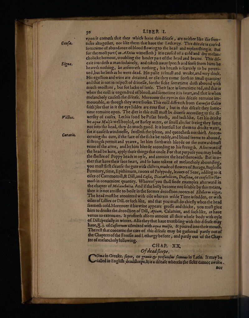 Vitus. Curatio. 30 LIBER T. . vpon it cometh that they which hawe this difeafe’, are neither like the fren«: ticke altogether, nor like them that haue the Lethargy. This difealeis canfed) fometime of abundance of bloud flowing to the head and replenifhing it. But for the moft part ( as AEtive witneflcth ) itis caufed of a cold'and dry melan- cholicke humour, troubling the hinder part ofthe head and braine. This dif- heareth nothing, be anfwereth nothing, his breath is {carcely to be percei~ ued but he lieth as he were dead. His pulle is {mall and. weake,and very thick. His egeftion and yrine ate detained, or elle they come forth in {mall quantity? and that is notin refpect of drineffe, forthe ficke fometime doth abound with much moifture , but forlacke of fenfe. Their face is fometime red,and thatis when the euill is engendred of bloud; and fometime itis (wart,and that is when melancholy caufeth the difeafe. Moreouer the eyes in this difeafe remaine im- moucable, as though they were frofen. This euill differeth from Carsu(as Galen faith) for that in it the eye liddes are cuer fhut , butin this difeafe they fome- time remaine open. The dict in this cuill muft be diuerfe according to the di- uerfity of caufes, Lethis food be Pufan broth, and fuchlike, Let his drinke be aqua Muifa well boyled, or Barley water, or {mall ales for fecing they fume, not into the head, they do much good. It is hurtfull for them to drioke water, for it caufeth windinefle, {welleth the {plene, and guencheth northirft, Ascons cerning the cure, ifthe face of the ficke be ruddy,and bloud feeme to abound, if ftrength permit and yeares, let him forthwith bleede on the outwardmott veinc of the arme, andlethim bleede according to his frength, Afterward if the head be hote, apply thofe things that coole.For that purpofe you may boile the fhelles of Poppy heads in oyle, and annoint the head therewith.’ But in o- ther that hauethcir face fwart, and fo haue tokens of melancholy abounding, you muft firft cleanfe the guts with clifters, made of flowers of Borage, Buglofle Fumitory, time, Epithimum, rootes of Polypody, Jeaues of Sene, adding to it oiles of Cammomill,&amp; Dill,and Cafia, Diacatholicon, Diafena, or confectio Ha~ enech in conuenient quantity, Whereof you fhall finde examples afterward in the chapter of Melancholia. And ifthe belly become not foluble by this means, then it isnot amiffe to boile in the former deco@tion rootes of Elleborus nigers ‘The head muftbe annointed with oile wherein. wilde Timeis fodden, or with oiles of Lillies or Dill, or fuch like, and that you muft do chiefly when the head feemeth cold.Morcouer ifhisvrine appeare grofic andthicke, you muft giue him to drinke the decoétion of Dill, Apinm, Calamint, and fuchlike, as haue vertue to extenuate. It profiteth alfo to annoint all thcir whole body with oyle of Dill,(pecially in winter, Alfo they that haue trembling with this difeafe may haue,..j. of Cafforenm cémixed with aqua mulfa, &amp; poured into their mouth. Thereft that concerne the cure of this difeafe may be gathered partly outof the Chapters of the Frenfie and Lethargy before’, and partly out of the Chap- ter of melancholy following. . CHAP, XX, Of dead fleepe. Uitte ‘dis in Greeke, fopor, or granis ci profundus formnusin Latia. It may be ww calledin Englith deadflcepe.ttisa difeafe wherein the ficke Cannot awake. Aor