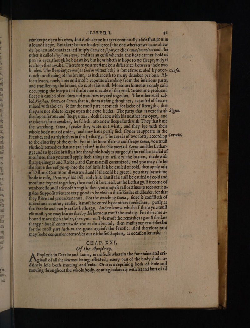 Mbily roe a —SS—— eS ‘LIBER 1. cB nor keepe open his eyes, ‘but doth keepe his eyes continually clofe fhut.&amp; is in afound fleepe, But there be two kindes hereof,the one whereof we haue alrea: dy {poken.and tharis called fimply Coma or fopor,or elle Coma fomnolentum.The other is called Migilansfopor, anditis an euill wherein the ficke cannot hold o- pen his eyes, though he beawake, but he winketh in hope to get fleepe,and yet is altogether awake. Therefore youmu make a difference between thele two much moiftening of the braine, as itchanceth to many drunken perfons. Al+ fo in fevers, onely hote and moift vapours afcending from the inferiour parts, and moiftening the braine, do caute this euill: Moreover fometime onely cold occupying the forepart of the braine is caufe of this euill. Sometime profound fleepe is caufed of coldnes and moiftnes ioynedtogether, The other cuill cal- led Vigilans fopor, or Coma, that is, the watching droufines , is¢aufed of fleaame mixed with choler , &amp; for the moft part it cometh forlacke of ftrength , that the foporiferous and fleepy €oma, doth fleepe with his neather iawopen, and as often as he is awaked, he falleth into anew fleepe forthwith. They that haue the watching Coma, {peake they wote not what, and they lye with their whole body out oforder, and they haue partly fuch fignes as appeare in the to the diuerfity of the euils. For in the foporiferous and flcepy Coma, you muft yfethofe remediésthatare prefcribed inthe Chapters of Carus and the Lethar- ey: and to {peake briefly, after the whole body is purged, if the enil be caufed of moifines, then'you muft apply fuch things as will dry! the braine, madewith fharpe-vineger and Rofes , and Cammomill commixed, and you may alfo let the fume thereof govp into the nofthrils.If it be cauled of cold, then apply oils of Dill,and Cammomill warmedjand if thecold be great, you may fometime boilc in oile, Peniroyall &amp; Dill; and vfe it, Butif the cuill be caufed of cold and moiflure ioyned together, then muft it be cured, as the Lethargy.Ifit come of weakenefle and lacke of ftreneth, then you mayvie reftoratiues torecouer it a gaine Suppofitaries are very good to be vied in thefe kindes of difeafes, for that they ftirre and pronokenatute. ‘For the watching Coma , fince it ‘confifteth of mixed and contrary caufes, itmuft be cured by contrary medicines , partly as the Frenfie and partly asthe Lethargy. And to know which of them you muft vfe moft, you may learne that by the hamour moft abounding. For if fleame a- bound more then choler, then you muft vic moft the remedies againft the Le- thargy : but if contrariwife choler do abound , then muft your remedies be for the mot part fuchas are good againft the Frenfie. And therefore you may fecke conuenient remedies out ofthofeChapters, as occafion feruethy: °: CHAP. XXI, Of the Apoplexy, | Poplexia in Grecke and Latin, isa difeafe wherein the fountaine and ori- ginall of all the finewes being affe@ted, euery partof the body doth:foe daincly lofe both mouing and{fenfe. Or it is adepriuing both of fenfe and mouing throughoutshe whole body, coming fodainely with let and hurt.ofalt.