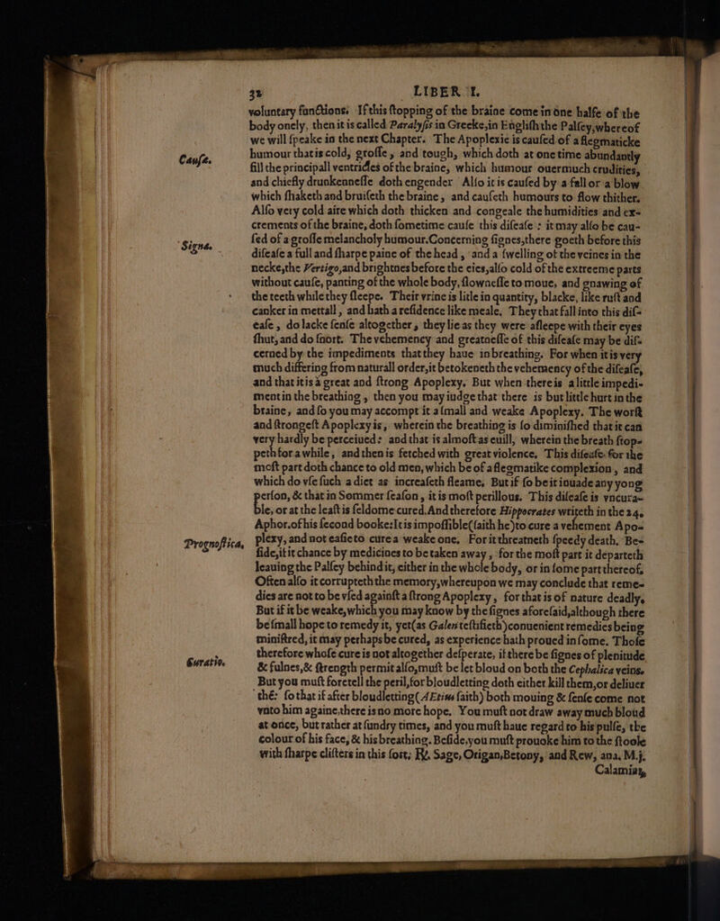 Caufe. Signde _ Prognoftica, Guratio. 3% LIBERTE. voluntary functions: If this ftopping of the braine come indne halfe of the body onely, thenit is called Paraly/s in Greeke,in Englifh the Palfey,whereof we will {peake in the next Chapter. The Apoplexic is caufed of a flegmaticke humour thatis.cold, grofle, and tough, which doth at onetime abundantly which fhaketh and bruifeth the braine, and caufeth humours to flow thither. Alfo very cold aire which doth thicken and congeale the humidities and ex= crements of the braine, doth fometime caufe this difeafe : it may alle be cau- fed of a grofle melancholy humour.Concerning fignes,there goeth before this difeafe a full and fharpe paine of the head , and a {welling of the veines in the necke,the Hertigo,and brightnes before the cies,alfo cold of the extreeme parts without caufe, panting of the whole body, flownefle to moue, and gnawing of the teeth while they fleepe. Their vrine is litle in quantity, blacke, like ruft and canker in mettall, and hath arefidence like meale, They chat fallinto this dif- eafe , dolacke fenfe altogether, they lie as they were afleepe with their eyes thut, and do {nort. The vehemency and greatoeffe of this difeafe may be dif cerned by the impediments thatthey haue inbreathing. For when itis very much differing from naturall order, it betokeneth the vehemency of the difeafe, and that itis great and ftrong Apoplexy, But when thereis alittle impedi- meotin the breathiog , then you may iudge that there is butlittle hurt inthe braine, and fo you may accompt it a{mall and weake Apoplexy, The wort and ftrongeft Apoplexy is, wherein the breathing is fo diminifhed that it can very hardly be perceiued: and that is almoftas cuill, wherein the breath ftop- pethforawhile, andthenis fetched with great violence. This difeate: for the moft part doth chance to old men, which be of aflegmatike complexion , and which do vfefuch a dict as increafeth fleame, Butif fo beit iouade any yong erfon, &amp; that in Sommer {eafon, itis moft perillous. This difeafe is yncura~ Bre, or at the leaftis feldome:cured.And therefore Hippocrates writeth in the 24, Aphor.ofhis fecond booke:Itis impoffible((aith he)to cure a ne Apo- plexy, and not eaficto curea weake one, Foritthreatneth {peedy death, Be- fide, itit chance by medicines to be taken away , forthe moft part it departeth leauing the Palfey behindit, either in the whole body, or in fome partthereof, Often alfo it corrupteth the memory,whereupon we may conclude that reme- dics are not to be vied againft aftrong Apoplexy, for that is of nature deadly, But if it be weake, which you may know by thefignes aforefaid,alchough there be {mall hope to remedy it, yet(as Galen teftifieth )conuenient remedies being miniftred, it may perhapsbe cured, as experience hath proued infome. Thofe therefore whofe cure is not altogether defperate, itthere be fignes of plenitude &amp; fulnes,&amp; ftrength permit alfo,muit be let bloud on both the Cephalica veins. But you muft foretell the peril, for bloudletting doth either kill them,or deliuer thé: fothar if after bloudletting( 4£tins faith) both mouing &amp; fenfe come not vato him againe,there isno more hope, You muft not draw away much blowd at once, but rather at fundry times, and you muft haue regard to his pulfe, the colour of his face, &amp; his breathing. Befide,you mutt prouoke him to the ftoole with fharpe clifters in this fort; Ry. Sage, Origan,Betony, and Rew, ana, M,j. : Calamiay,