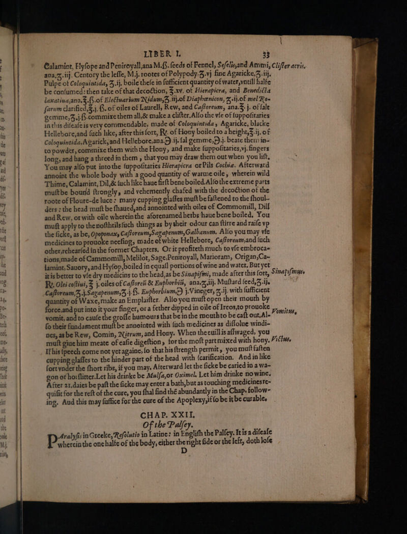 ava,Z.iij. Centory the lefle, M.j. rootes of Polypody;4.vj fine Agaricke,, .iij, Pulpe of Coloquintida, 3. ij, boile thefe in fufhicient quantity of water,vntill halfe be confumed: then take of that decoétion, 3.xv. of Hierapicra, and Beneditta laxatina,ana.3.{.of Eleftuarium Nidum,4.i.0f Diapheenicon, %-ij.0f mel Rea farum darificd 3}. G. of oiles of Laurell, Rew, aad Cafforenm, ana. j. of fale gemme,%,j.-.commixe them all,&amp; make a clifter.Alfo the vile of fuppofitaries inthis difeafe is very commendable, made of Coloquintida, Agaricke, blacke Hellebore,and {uch like, after this fort, Ry. of Hony boiled to a height,.ij. of Coloquintida, Agarick, and Hellebore,ana.5) ij. fal gemme,))j. beate them in- co powder, commixe them withthe Hony, and make fuppofitaries,vj. fingers long, and hang a threed in them , that you may draw them out when you lift, You may alfo put intothe {uppofitaries Hierapicra or Pils Cochie. Afterward annoint the whole body with a good quantity of warme oile, wherein wild Thime, Calasnint, Dil,&amp; (uch like haue firtt bene boiled. Alfo the extreme parts muftbe bourd ftrongly, and vehemently chafed with the decoétion of the roote of Floure-de luce: many cupping glaffes muft be fattened to the fhoul- ders : the head mutt be fhaued,and annointed with oiles of Commomill, Dill and Rew, or with oile wherein the aforenamed herbs ‘haue bene boiled. You muft apply to thenofthrilsfuch things as bytheir odour can ftirre and raife vp the ficke, as be, Opoponast, Caftoren mSagapenum,Galbanum. Alto you may vie medicines to prouoke neefiag, made of white Hellebore, Cafforewm,and (uch other,rchear(ed in the former Chapters, Or it profiteth much to vic embroca- tions,made of Cammomill, Melilot, Sage,Peniroyall, Marioram, Origan,Ca- jamint, Sauory, and Hyfop, boiled in equal] portions of wine and water, But yet RY. Olei coftivi, = j. oiles of Caftoreis &amp; En horbi#, ana.Z dij. Muftard feed,3 .ije 5) P a4) quantity of Waxe,make an Emplaifter. Allo you muft open their mouth by force,and put into it your finger, or a fether dipped in oile of Ireos,to provoke vomit, and to caufe the grofic humours that be in the mouthto be caft out,Al- fo their fundament mutt be annointed with {uch medicines as diffolue windi- nes, as be Rew, Comin, Nitrum, and Hony. When theeuillis aflwaged, you Ifhis {peech come not yet againe, fo that his ftrength permit, you muftfaften cupping glaffes to the hinder part of the head with (carification. And in like fortynder the fhort ribs, if you may, Afterward let the ficke be caried in a wa- gon of horflitter.Let his drinke be Mulfa,or Oximel. Let him drinke no wine. After 21,daies be paft the ficke may. enter a bath, but as touching medicinesre~ quifit for the reft of the cure, you fhal find the abundantly in the Chap. follow- ing. Aud this may fuffice for the cure of the Apoplexy,iffo be it be curable. CHAP. XXII, Of the Palfey. Aralyfisin Greeke, Refolutio in Latine: in Englifh the Palfey. Itis'a difeafe Pekercia the onchalfe of the body, either the right fide or the left, doth lofe
