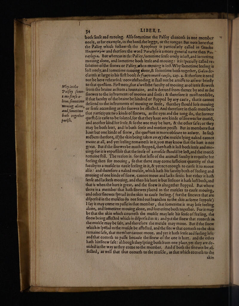 as LIBER T. | both feafe and mouing. Alfofometime the Palfey chanceth in one member onely, as for example, in the hand,the legge, or the tongue. But note here that . the Palley which followeth the Apoplexy is particularly called in Greeke | Taenwdny/a: and therfore the word Para/y/sis amore general name then Pz ~ raplegta, But whereasin the Palfey,/ometime fenfe onely is loft,and fometime mouing alone, and fometime both fenfe and mouing: itis {pecially called re, folution of the fiaews or Palley,when mouing is lott. Why fometime feeling ig loft onely,and fometime mouing slone,& fometime both together, Galen des clareth at large in his firft book de (ymsptomatis caufis, cap. 4. & therfore it need not be here rehearfed: notwithftanding it fhall not be amiffe to anlwer briefly bytnthe ie that queftion. Firft note,that afwellthe faculty of mouing as of fenfe foweth Palkey’ oun from the braine as froma fountaine, and is deriued from thence by and inthe siise fenfera: finewes to the inftruments of motion and fenfe; & therefore it mutt needsbe, lo evasion if that faculty of the braine be hindred or ftopped by any caule, thatit cannot MEAS ii defcend to the inftruments of mouing or fenfe, thatthey fhould lofe mouing wy ia 4 or fenfe according asthe finewes be affeéted. And therefore.in thofe members 9 ue ea that participate two kinds of finewes, asthe eyes and the tong do, the former vy Get ga queft:d is eafie to be foluted, for that they haue one kinde of finewes for motid, berifi aad another kind for fenfe,& fo the one may be hurt, & the other fafe; or they may beboth hurt, and fo both fenfe and motion perifh. But in members thae hauc but one kinde of finew , the queftion is more obfcure to anfwer. Infuch mébers therfore, if(the skin being taken away) the mufcle lying naked cannot a mioue at all, and yet feeling remainetii in it,you may know that the hurt isnot. — great. But if the finewes be much {topped, then hath it loft both fenfe and mo- = uing:for itis vnpoffible that the feafe of a mufcle fhould be loft,and the motid * remaine ftill, The reafonis, for that lefle of the animall faculty is requifite tor fecling then for mouing , fo that there may come fufficient quantity of that faculty to a mufele to caute feeling in it, & yetuct enough to caufe itto moue allo: and therefore a naked mutcle, which hath his faculty both of feeling and mouing of onekinde of finew, cannot moue and lacke fenfes but either it bath fenfe and lacketh mouing, and then his hurt is but little:or it hath loft both,and thatis when the hurtis great, and the finew is altogether ftopped. But where there isa member that hath finewes placed in the mufcles to caufe mouing, ‘and other finewes fpread inthe skin to caule feeling, ( forthe finewes that are difperfed in the mufeles do not fend out branches to the skin as fome {uppole) I fay it may come to pafleia that member , that fometime it may lofe feeling alone, and fometime mouing alone, and fometime both together. For it may be that the skin which coucreth the mufcle may lefe his fenfe of feeling, the finew being affefted which is difperfedin it; and yct the finew that ruancth im the mu(cle may be fate, andtherefore the mufcle may moue. But ifthe finew whichis (préad in the mufele be affected, and the fine w that cometh tothe skis remaine fafe, that member cannot mone, and yet it hath fenfe aud feeling left: and that cometh to pafle becaufe the finew of the one is hurt, and the other hath his finew fafe: al:hough they {pring both from one place,yet they are de~ nided in the way asthey cometothe member. Andif both the finewes be ak feCted, as well that that cometh to the mufcle, as that which cometh to the skin