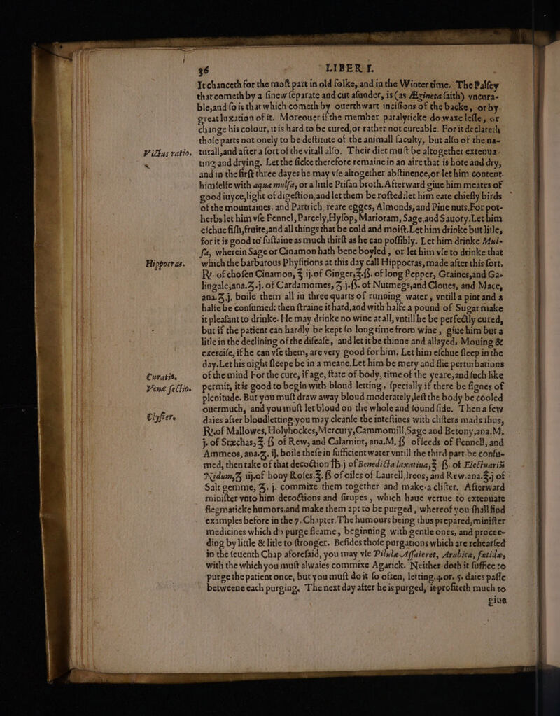 %, Hippocras. Curatir. Vene fettio. tl ft ee LIBER T. Techanceth for the moft part in old folke, and in the Wintertime. The Palfey tharcometh by a finew feparate and cut afunder, is(as Aicineta faith) yncura- ble,and fois that which cometh by ouerthwart inciffons of the backe, or by great luxation of it. Moreoueri:the member paralyticke dowaxelefle, or change his colour, 1t1s hard to be cured,or rather cot cureable. For itdeclareth thofe parts not onely to be deftitute of the animall faculty, but alfo of the na- turall,and after a fort of the virall alo, Their dict mutt be altogether extenua- ting and drying. Letthe ficke therefore remainein an aire that is hote and dry, and in the firft three dayes he may vfe altogether abftinence,or let him content. himfelfe with aqua mulfa, or a little Ptifao broth. Afterward giue him meates-of good iuyce,light of digeftion,and letthem be roftedslet him eate chiefly birds of the mountaines, and Partrich, reare egges, Almonds, and Pine nuts,For pot- herbs let him vfe Fennel, Parcely,yfop, Marioram, Sage,and Sauory.Let hina efchue fifh,fruite,and all things that be cold and moift.Let him drinke but litle, for it is good to fuftaine as much thirft as he can poffibly. Let him drinke Mui- fa, wherein Sage or Cinamon hath bene boyled, or let him vfe to drinke that which the barbarous Phyfitions at this day call Hippocras, made after this fort, Rv. of chofen Cinamon, .ij.of Ginger, 5.3. of long Pepper, Graines,and Gae lingale,ana.J.j. of Cardamomes, 3 j-{. of Nutmegs,and Cloues, and Mace, ana.%,j. boile them all in three quarts of running water , votilla pint and a halfe be confumied: then ftraine ithard,and with halfe a pound of Sugarmake it pleafantto drinke. He may drinke no wine atall, vatill he be perfeétly cured, bur if the patient can hardly be kept fo longtime from wine, giuehim beta litle in the declining of the difeafe, and letitbe thinne and allayed, Mouing &amp; exercile, ifhe can vfe them, are very good forhim. Let him efchue fleep in the day.Let his night fleepe be in a meane.Let him be mery and flie perturbations of the mind For the cure, if age, ftate of body, time of the yeare,and {uch like permit, itis good to begin with blond letting , {pecially if there be fignes of plenitude. But you muft draw away bloud moderately, left the body be cooled ouermuch, and you muft let bloud on the whole and found fide. Then a few daies after bloudletting-you may cleanfe the inteftines with clifters made thus, Rv.0f Mallowes, Holyhockes,Mercury,Cammomill,Sage and Betony,ana.M. j- of Stachas, 3. § of Rew, and Calamint, ana.M, {§ ofleeds of Fennell, and Ammeos, ana. ij, boile thefe in fufficient water voril] the third part. be confue med, then take of that decoétion {b,j of BenediGa laxatina 5 {§. of Elefluariz Nidum,3 .iij.of hony Roles. {3 of oiles of Laurell,lreos, and Rew,ana.3,j of Salt gemme, J, }. commixe them together and make:a clifter. Afterward minifter vnto him deco@tions and firupes , which haue vertue to extenuate flegmaticke humors.and make them apt to be purged , whereof you fhallfind examples before in the 7. Chapter. The humours being thus prepared,minifier — medicines which d> purge fleame, beginning with gentle ones, and procee- ding by little &amp; litle to ftrongex. Befides thofe purgations which are rehearfed in the {euenth Chap aforefaid, you may vie Pilule Affaieret, Arabica, fatide, with the which you mufk alwaies commixe Agarick. Neither doth it fuffice ro purge the patieot once, but you muft doit fo often, letting.g.or. 5. daies pafle betweene each purging, The next day after heis purged, itprofiteth much to give