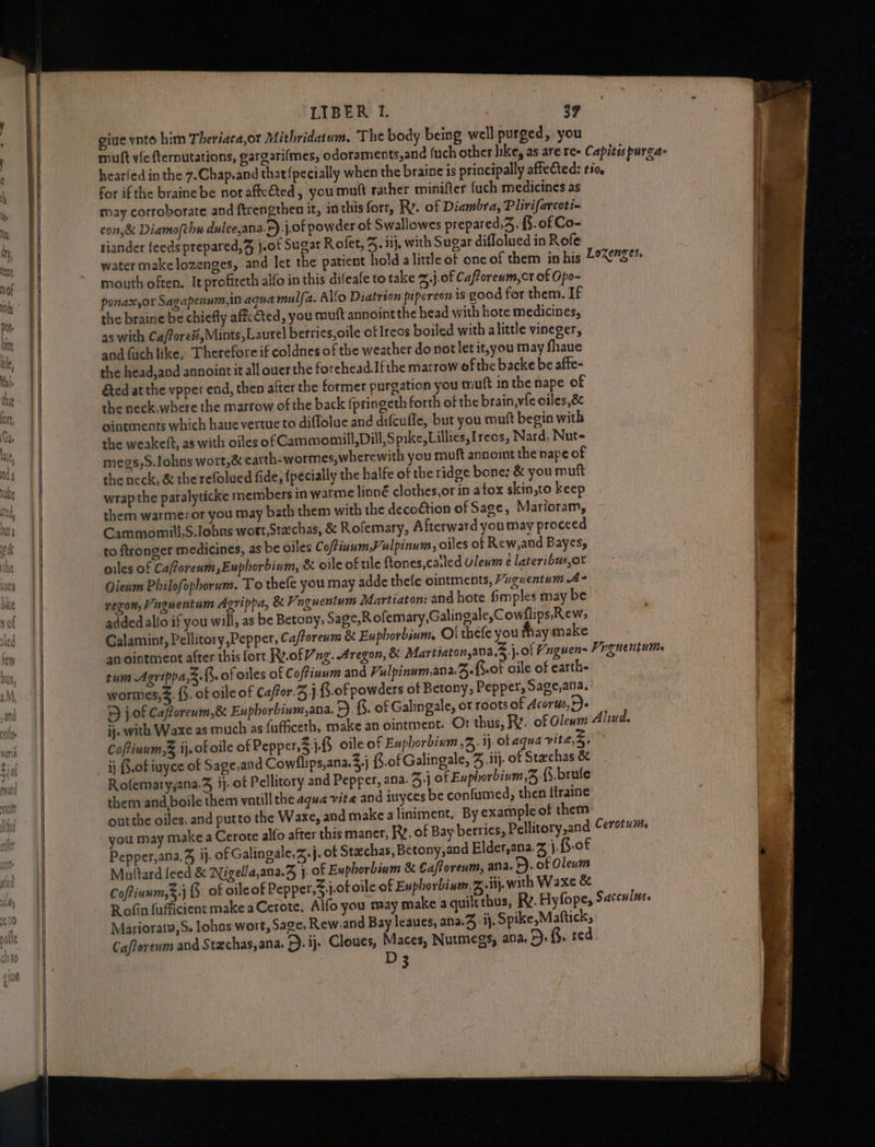 LIBER 1. | 39 gine vnto him Theriaca,or Mithridatum. The body being well purged, you muft vic fternutations, gargari{mes, odoraments,and {uch other like, as are re- Capites purga- hearfed in the 7.Chap.and that {pecially when the braine is principally affected: tio, for if the braine be not affeGed, you mutt rather minifer fuch medicines as may corroborate and ftrengthen it, in this fort, Rv. of Diambra, Plirifarcoti- con,& Diamo(chu dulce,ana.F) j.of powder of Swallowes prepared,4. {§. of Co- tiander feeds prepared, j.of Sugar Rofet, J. iij, with Sugar diflolued in Rofe water make lozenges, and let the patient hold a little of one of them in his mouth often. It profiteth alfo in this difeafe to take Z,,j-of Caftoreum,cr of Opo- ponax,or Sagapenum,in aqua mulfa. Alo Diatrion pipereon is good for them. If the braine be chiefly aff ted, you muft annoint the head with hote medicines, as with Ca/ore#,Mints, Laurel berries,oile of Ircos boiled with alittle vineger, and fuch like, Therefore if coldnes of the weather do not letit,you may fhaue the head,and annointit all ouer the forehead.Ifthe marrow of the backe be affe- Ged at the vpper end, then after the former purgation you muft in the nape of the neck,where the marrow of the back {pringeth forth of the brain, vic oiles,8 ointments which haue vertue to diffolue and difcuffe, but you mutt begin with the weakeft, as with oiles of Cammomill, Dill, Spike, Lillies, Ireos, Nard, Nut- megs,S.lohns wort,& earth-wormes,wherewith you muft annoint the nape of the neck, & the refolued fide, {pecially the halfe of the ridge bone: & you muft wrapthe paralyticke members in warme linné clothes,or in atox skin,to keep them warme: or you may bath them with the decoétion of Sage, Marioram, Cammomill,S.lohns wort Stachas, & Rofemary, Afterward youmay proceed to ftronger medicines, as be oiles Coftinum,Vulpinum, oiles of Rew,and Bayes, oiles of Cafforeum,Euphorbinm, & oile of tile ftones,catled Uleum e lateribus,or Qieum Philofophorum. To thefe you may adde thefe ointments, “nguentum A regon, Vaguentum Agrippa, & Vnguentum Martiaton: and hote fimples may be added allo if you will, as be Betony; Sage,Rofemary,Galingale,Cowflips. Rew, Galamint, Pellitory Pepper, Ca/forenm & Euphorbinm. Oi thefe you fhay make an ointment after this fort. Ry.of ng. Aregon, & Martiaton,ana,3.j.of Hnguens Viguentums tum Agrippa,3.f. of oiles of Coffinum and Falpinum,ana.B.fot oile of earth- wormes,%. {5. of oile of Cafor.3j-f.0f powders of Betony, Pepper, Sage,ana, > j.0f Cafforeum,& Euphorbium,ana. 5. §. of Galin gale, oF roots of Acorus, Fe ij. with Waxe as much as fafficeth, make an ointment. Or thus, R. of Olewm Alind. CoPinum,& ij. of oile of Pepper, 3 j.f5. oile of Enphorbinm 2. ij. of aqua vite,S, ij S.0f iuyce of Sage,and Cowllips,ana.3,j {S.of Galingale, J .iij. of Stechas & Rofemaryjana.% ij. of Pellitory and Pepper, ana. 3;J of Euphorbivm, {3.brule them and boile them vatill the aqua vite and iuyces be confumed, then itraine outthe oiles, and putto the Waxe, and make a liniment. By example of them you may make a Cerote alfo after this maner, RY. of Bay berries, Pellitory,and Cerotuiie Pepper,ana.4 jj. of Galingale,Z.j. of Stachas, Betony,and Elder,ana. Zz \.B.of Multard feed & Nigella,ana.Z j. of Euphorbium & Caftoreum, ana. >). of Olenm Coftinum,$.j . of oileof Pepper,%,j.of oile of Euphorbinm,Z.iij. wath Waxe & Rofin fufficient make aCerote. Alfo you may make a quilt thus, Rv. Hyfope, Sacculas. Mariorata,S. lohas wort, Sage; Rew.and Bay leaues, ana.4 ij. Spike,Maftick, 3 we Lozenges.