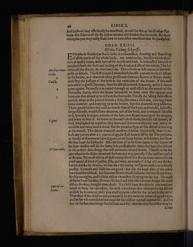 Aud Cafforei« may effectually be miniftred, as well for this as for all other Pal- feyes: the ficke muft chiefly efchue meates and drinkes thatbe coole, By thefe CHAP. XXIITI. Of the Falling fickneffe. Pilepfa in Greeke(as Galen faith) is aconuulfion, drawing and ftretching E rai the parts of the whole body , not contioually, butrhat which chan- attacheth both the fenfe and feeling of the head, and alfo of the minde,T he La- Morbus come tines call this difeale, Morbus Comitial. There be three differences in this fick- tials. nefle or difeafe. The firft is caufed when this fickneffe cometh onely of difeafe I in the braine, as it chanceth when gtofle and clammie fleame,or fharpe choler Caufa. doth ftop the paflage of thefpiritin the ventricles of the braine. It this euill comethof a grofle humour, then the difeafe cometh fodainely, and it is foone 3 gone againe. Secondly it is cauled through an euill affe@ in the mouth of the {tomacke, that is, when the braine laboureth to driue away the vapours and caufed, when asthe patient feeleth a thing like vnto a cold aire , coming from {ome member, and creeping vp to the braine, but this chanceth very feldome, There goeth before this euill an vawife ftate of the body and minde, fadneffe, forgetfulneffe, troublefome dreames, ach of the head, and continuall fulneffe in it, {pecially in anger, palenes of the face, inordinate mouing of the tongue, Signa, and many do bite it. As foone as this euill taketh them,the ficke fall downe, &amp; they are plucked vp together, they {nort,and fometime they cry out, many do tremble and turne round about. But the peculiar figne of this difeafe is foming atthe mouth. This difeafe chanceth moft to children. Galen faith, that ifitta- keth any perfon after 2 5. yeares of age,he fhall haue it till he die The perfume ot {moke of Bitumen or lapis Gagatis, or of Goats horne, will declare and fhew thé that haue the Epilepfic. Alfo the liuer of an he Goat eaten, or the fauour of the liver fodden will do the fame, It is profitable for them that haue this difeafe Mitius ration to yfe in their diet, things that will attenuate,cut and devide, Therefore let the aire wherein the ficke remaineth be hote and dry, {pecially if the euill be caufed of fleame. He muft efcbue all fleth except birds that flie on mountaines:al/o he muft-suoid all kind of pulfes, fith, and wine, efpecially if it be old and thicke, Let his drinke be Afulfay or thin ale : the eating of Capers doth maruelloufly profite. Exercife and frictions are good: butrub the head after al! the other members berubbed. Let him not yfetoo much lecherie: let him fleepe mea- furably on nights, and let him efchue exceeding fleeping on the day. He maft abftaine from Garlike, Onions,Muttard and fuch like fumous things. He niuft Cure of in efchue drinking ftraight afterabath. Ifa child haue this difeafe, youneed not | much to ftudy forremedies, for with a moderate diet oftentimes the difeale paves endeth by it owne accord + you muft appoint a diet for the infant &amp; the nurie. Therefore if the child be not yet weaned, let the nurfe vle meats of good iuyce, and let her vie exercife before meat:let her efchue carnall copulation, and let her vfe for her'diet things that be hote and dry ; thatthereby the milke may be hoteer