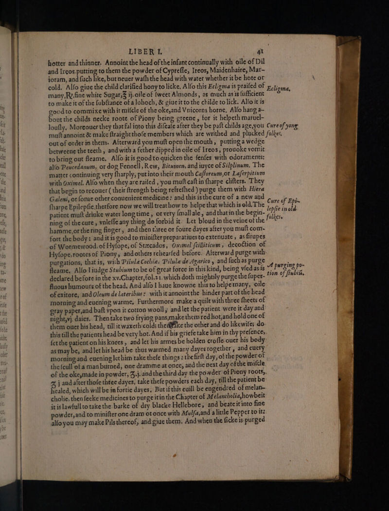 LIBER L se hotter andthinner. Annoint the head of the infant continually with oile of Dil and Ireos,putting to them the powder of Cypreffe, Ireos, Maidenhaire, Mar- joram, and fuch like, but neuer wafh the head with water whether it be hote ot cold. Alfo giue the child clarified hony to licke, Alfo this Ecligma is prailed of Foy; many, Ry. fine white Sugar,s ij. oile of {weet Almonds, as much asis fufficient ‘Roe to make it of the fubftance of a lohoch, &amp; giueitto the childe to lick. Alfo it is goodto commixe with it mifcle of the oke,and Vnicorns horne, Alfo hang a~ bout the childs necke roote of Piony being greene, for it helpeth maruel- loufly, Moreouer they that fal into this difeafe after they be paft childs age,you Cure of yong muft annoint &amp; make ftraightthofe members which are writhed and plucked folkes. out of order in them. Afterward you muft openthe mouth, putting a wedge betweene the teeth, and with a fether dipped in oile of Ireos, provoke vomit . to bring out fleame. Alfo itis good to quicken the fenfes with odoraments: a allo Peacedanum, or dog Fennell , Rew, Bitumen, and iuyce of Silplinum, The miatter continuing very fharply, putinto their mouth Caforenm,or Laferpitinm | with Gximel. Alfo when they are raifed , you muft caft in fharpe clifters. They that begin to recouer ( their ftrength being refrefhed) purge them with Hiera Galeni, or fonae other conuenient medicine: and this isthe cure of a new and fharpe Epilepfie,therfore now we will treat how to helpe that which is old, The ae shai patient mutt drinke water long time , or very {mallale, and thatin the begin- Hf e ip ale ning of thecure, voleffe any thing do forbid it. Let bloud in the veine of the folie hamme,orthering finger, and then taree or foure dayes after you muft com- fort the body: and it is good to minifter preparatiuesto extenuate, as firupes | of Wormewood, of Hyfope, of Stcados, Oxvmel fcilliticum , decoction of : Hyfope,rootesof Piony, andothers rchearfed before. Atterward purge with: purgations, that is, with PiivleCochie, Pilule de Agarico y and fuch as purge onan) fleame, Allo liudge Stubium to be of great force in this kind, being vledasis Pang fot declared before in the xv.Chapter,fol.21. which doth mightily purge the fuper- tion of ftubiis fluous humours of the head, And alfo I have knowne this to helpemany, ‘oile of exitore, and Oleym de lateribus: with it annointthe hinder part of the head: morning and eucning warme, Furthermore make a quilt with three fheets of eray paper,and baft vpon it cotton wooll , and let the patient were it day and’ night,vj. daies, Then take two frying pans,makethem red liot,and hold one of them ower his head, till in waxeth cold; therke the other and do likewife; do. this till the patients head be very hot. And if his griefetake him in thy prefence; fetthe patient on his knees, and let his armes be holden crofle ouer his body: as may be, andlethis head be thus warmed many dayes together, and eucty morning and evening lethim take thefe things ; thefirft day, of the powder of the {cull of a man burned, one dramme at once, and the next day ofthe mifcle, of the okesmade in powder, Jj. and thethird day the powder of Piony roots. %, j and after thofe thtee dayes, take thefe powders each day, fill the patient be healed, which will be ia fortie dayes, Butifthis euill be engendred of melan- cholie, then fecke medicines to purge itin the Chapter of 24 élancholiahowbeit it is lawfulltotake the barke of dry blacke Hellebore, and beateit into fine powder, and co minifter one dram ot once with Mulfa,and alittle Pepper to its. alfoyou may make Pilsthereof, and giue them, And when the ficke is purged ae > .