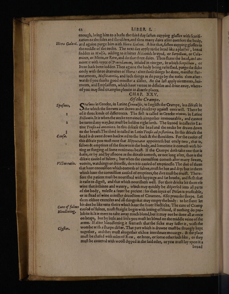 Hiera Galen, Spafmos, I 2 3 Caufe. \ Vitlus ratio. Cure of fulnes Blocdleting, lyf He ———— cation.to the fides and flioulders,and then many daies after comfort the body, and againe purge him with Hiera Galeni. After that, fatten cupping glafles to mints, ot Mints,or Rew,and do that three daies. Then fhaue the head,and an- noint it with iuyce of Peucedanum, infuled in viseger, in which Serpillum , or Ircos hath beac {odden. Then againe the body being refrethed, purgethe ficke onely with three drammes of Hiera : after thofe things be done, minifter fter- nutaments, Ma/ficatoria, and {uch things as do purge by the nofe; thenafter- wards if you thinke good minifter a Clifter, At the la(t apply ointments, lini- ments, and Emplaifters, which haue vertue to diflolue and driue away, Where- of you may find examples plentie in diuerfe places. CHAP, XXY,. Of the Crampe. S tafmos in Greeke, in Latine Conuulfio, in Englith the Crampe, isa difeafe in the which the finewes are drawn and plucktvp againft oneswill. There be of it three kinds of differences, The firft is called in Greeke 2¢retv0s, in Latine Diftentio.Itis when the neckeremaineth altogether immoueable, and éannot be turnedany way,but muft be bolden right forth. The fecond is calledin La- tine Tenioad anteriora. In this difeafe the head and the necke be drawn down to the breaft. The third is called in Latin Tenfeo ad pofferiora, In this difeafe the thead is drawne down backward to the back &amp; the fhoulders. For the caufes of this difeafe you muft note that Hippocrates appoioteth but onely two , that is, fulnes &amp; emptines of the finewes in the body,and fometime it.cometh with bi- ting or itinging of fome venimous beat. If the Crampe doth take one that is haile, or by and by afloone as the dileafe cometh, or‘not long after, thenis the difeaic caufed of fulnes ; but when the conuulfion cometh after many fweats, vomits, watchings or drinefle, then itis caufed of emptinefle. The diet of them that haue conuulfion which cometh of fulnes,muft be hot and dry; ‘but inthem which haue the conuulfion caufed of emptines,the dict muftbe moift, There- fore the patient muft be nourifhed with {uppings and fat broths, and fleth that is eafieto digeft, and that which nourifheth well. For their drinke let them vfe wine thatisthinne and watery , which may quickly be difperfed into all parts of the body, valeffe a feuer be prefent : for then iuyce of Ptifanis profitable, or in ftead of wine minifter-decoGtion of Cinamon, Alfo prouokeficepe. Let them efchue exercifes and all things that may empty thebody: tobe fhort let his diet be like vato theirs which haue the feuer HeGticke, The cure of Cramp cauled of fulnes, muft ftraight begin with letting ofbloud, if nothing do pro- hibite it.[tis meet to take away much bloud,but it may not be done all at once onheaps, but by little and little you mutt let bloud on the middle veine of the arme. If after bloudletting it feemeth thatthe ficke may fuffer it, wath the together, and they muft altogether efchue inordinatemouings , &amp; the place muft be chafed with oiles of Rew, orIreos, or fome otherfuch hke 3 or they muft be coucred with wooll dipped in the faidoiles, oryou mutt lay yponit a broad