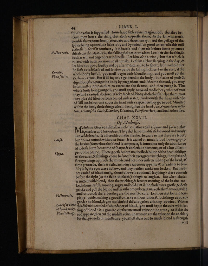 Curatio, Kena [ettio. Caufe, S igna, Vittws ratio. this the voice is fupprefled: fome haue fuch vaine imagination , that they be- leeue they heare the thing that doth oppreffe them, Atthe laftwith much trouble the vapours being attenuate and driuen away , and the paflage of the fpirits being opened,the ficke is by and by raifed.Jtis good to remedie this euill atthe firft; forifitcontinue, itinduceth and fheweth before fome gricuous fuch as will not engender windineffe, Let him vfe no wine , butthat which is mixed with water, or none at all butale, Lethim efchue fleeping in the day, &amp; lethim not goto bed by and by after meate:and to be fhort, let his whole diet be fuch as is defcribed and fet downe for the falling ficknes. For the cure, ifthe whole bedy be full, you muft begin with bloudletting, and you muft curthe Cephalica veine. Butifill iuyce be gathered in the body , for lacke of perfect digettion, then purge the body by purgations:and if fleame abound, you may firft minifter preparatiues to extenuate the feame, and then purge it. The. whole body being purged, you mutt apply outward medicines, whereof you may find examples before, Blacke feeds of Piony doth chiefly helpethem, you inay giue thé fifteene {eeds braied with water. And nourifh the head with oile of Dill made hot: and couer the head with a cap,when they go to bed. Minifter within the body thofe things which {trengthen the head, as Aromaticum rofa~ tum, Diamo{chu dulcis,Diamber, Dianthon, Plirifarcoticon, and {uch other like. CHAP. XXVII. Of Madneffe. 7 Mi in Greeke a difeafe which the Latines call Infania and furor: that is, madnes and furioulnes, They that haue this difeafe be wood and ynruly like wilde beafts. It differeth from the Frenfie , becaufe in that there is a feuer, but Mania cometh without a feuer. Itis caufedof much bloud flowing vp to the braine:'fometime the bloud is temperate, &amp; fometime only the abundance ofit doth hurt: fometime of fharpe &amp; cholericke humours, or of a hot diftem- per of the braine. There goeth before madnefle debilitie of the head, tickling of the eares,&amp; fhinings come before their eyes, great watchings, thoughts and ftrange things approch the minde,and heauines with trembling of the head, If time proceede, there is raifedin them a rauenous appetite,&amp; a readines to bo- dily luft; the eyes waxe hollow, and they neither winke nor becken. But mad- nes caufed of bloud onely, there followeth continuall laughing : there cometh before the fight (asthe ficke thinketh) things tolaugh at. But when choler is mixed with bloud, then the pricking &amp; feruent mouing of the braine ma- keth them irefull, mouing,angry and bold. But if the choler wax grofle,&amp; doth pricke and pull the braine and bis other members,it maketh them wood, wilde and furious, &amp; therefore they are the worftto cure. Let their diet be thin foux pings liquide,making agood ftomacke without tulnes,&amp; fuch things as do en- _ gender no bloud,&amp; you muft forbid thé altogether drinking of wine. Where for that prouoketh menftruis: you muft draw out fo much bloud as ftrength will ll ae mes at raann~ So ge me Rem