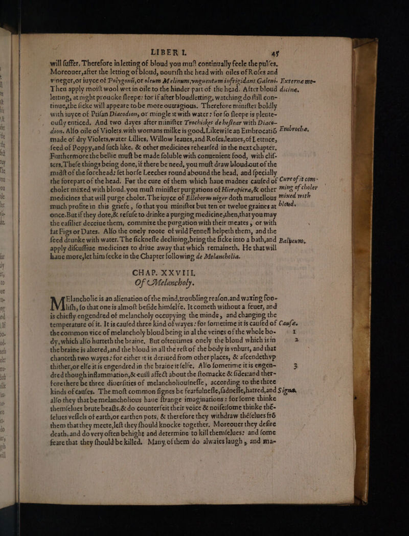 will fuffer. Therefore in letting of bloud you mu® continually feele the pul/es. Moreouer,after the letting of bloud, nourtfh the head with oiles of Roles and vineger,or iuyce of Potygonit,or sleum Melinum,vnguentum infrigidans Galeni« Externe mes Thea apply moift wool wet in oile to the hinder part of the head. After bloud dicine. letting, at night prouoke fleepe: tor if after bloudletting, watching do fill con- - tinue,the ficke will appeare tobe more outragious. Therefore minifter boldly with iuyce of Prifan Diacodton, or mingle xt with water : for fo fleepe is plente- oufly enticed, And two dayes after minifter Trochiskes de heffear with Diaco- dion. Allo oile of Violets.with womans milke is good. Likewite an Embrocatié = mbroche, made of dry Violets,water Lillies, Willow leaues,and Rofes,leaues,of Lettuce, feed of Poppy,and fuch like, & other medicines rehearfed in the next chapter. ters, Thefe things being done, if there be need, you muft draw bloud.out of the muidit of the forehead: fet horfe Leeches round abound the head, and {pecially the forepart of the head. Fer the cure of them which haue madnes caufed of “#7¢0f## com- choler mixed with bloud, you muft minifter purgations of Hierapicra,& other #78 of choler medicines that will purge choler. The iuyce of Elleborws niger doth maruellous mised with much profitein this griefe, fothat you minifter but ten or twelue graines at °/0#4+ once.Butif they dote,& refufe to drinke a purging medicine,then,that you may the eafilier deceiue them, commixe the purgation with their meates , or with fat Figs or Dates. Alfo the onely roote of wild Fennell helpeth them, andthe feed drunke with water. The ficknefle declining, bring the ficke into a bath,and Balpenm, apply difcuffiue medicines to driue away that which remaineth. He thatwill haue more,let him feeke in the Chapter following de Melancholia. - CHAP. XXVIIL Of (Melancholy. eae is an alienation of the mind,troubling reafon,and waxing foo- lith, {o that one is almoft befide himfelfe. It cometh without a feuer, and is chiefly engendred of melancholy occupying the minde, and changing the temperature of it. It is caufed three kind of wayes: for fometime itis canfed of Caufes the common vice of melancholy bloud being in al the veines of the whole bo- I dy, which alfo hurteth the braine. But oftentimes onely the bloud which isin 2 the braine is altered,and the bloud.in all the reft of the body is vnburt, and that chanceth two wayes: for either itis deriued from other places, & afcendethvp thither,or elfe itis engendred in the braincitfelfe, Alfo fometime itis engen- 3 dred though inflammation, & euill affect about the ftomacke & fides:and ther- forethere be three diverfities of melancholiou(nefle, according to the three kinds of caufes. The moft common fignes be fearfulnefle,fadneffe,hatred,and Signa, alfo they thatbe melancholious haue ftrange imaginations : for fome thinke themfelues brute beafts,& do counterfeit their voice & noife:fome thinke thé- felues veflels of earth,or earthen pots, & therefore they withdraw théfelues fré them thatthey mecte, left they fhould knocke together. Moreouer they defire death,.and do very often behight and determine to kill themfelues: and fome
