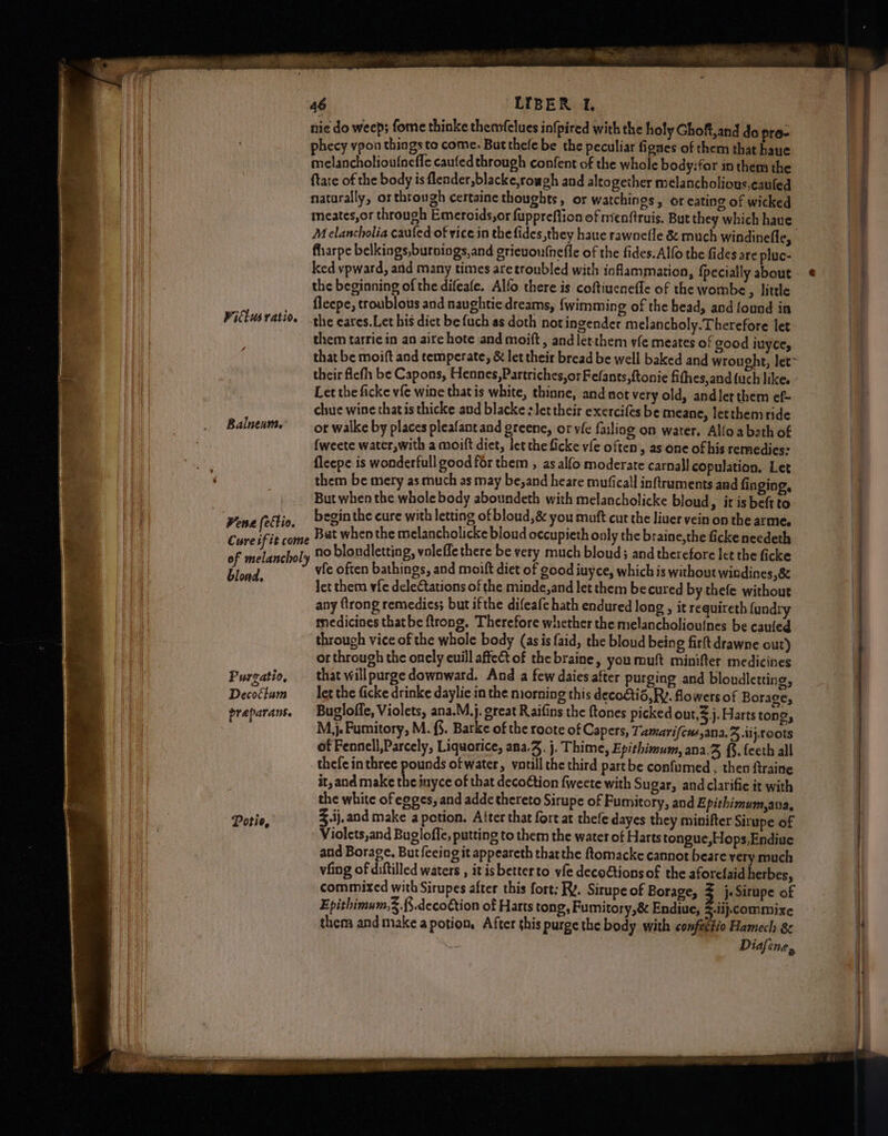 nie do weep; fome thinke themmfelues infpired with the holy Ghoft,and do pro- VW _ phecy vpon things to come. But thele be the peculiar fignes of them that haue Hi melancholiou{neffe caufed through confent of the whole body:for in them the | ill {tate of the body is flender,blacke,rowgh and altogether melancholious,cauled i natarally, or through certaine thoughts , or watchings, or eating of wicked meates,or through Emercids,or fuppreflion of mienftruis. But they which have Melancholia cauled of vice in the fides,they haue rawnefle & much windinefle, farpe belkings,buroings,and grieuoufnefle of the fides. Alfo the fides are pluc- ked vpward, and many times aretroubled with inflammation, {pecially about ¢ the beginning of the difeafe. Alfo there is coftiuenefle of the wombe, little J ficepe, troublous and naughtie dreams, {wimming of the bead, and found in the eares.Let his dict be {uch as doth not ingender melancholy. Therefore let them tarrie in an aire hote and moift , and letthem yfe meates of good iuyce, ie that be moift and temperate, & let their bread be well baked and wrought, let~ their ficfh be Capons, Hennes,Partriches,orFefants,ftonie fithes,and {uch likes - Let the ficke vfe wine that is white, thinne, and nor very old, andler them ef- chue wine thatis thicke and blacke : Jet their exercifes be meane, letthemride ot walke by places pleafant and greene, or vie failing on water. Alloa beth of | fweete water,with a moift diet, let the ficke vie often’, as one of his remedies: . fleepe is wonderfull good for them , as alfo moderate carnall copulation. Let r them be mery as much as may be,and heare muficall inftruments and finging, | But when the whole body aboundeth with melancholicke bloud, it is beft to ra ! Lies (ettio begin the cure with letting of bloud,& you muft cut the liuer vein on the arme. . Cureifi . Bat whenthe melancholicke bloud occupieth only the braine,the ficke needeth | ure if it come i : | no blondletting, voleffe there be very much bloud; and therefore let the ficke | | of melancholy ‘ iet'cFonoal: oh RS Seep ry Lied vie often bathings, and moift diet of good iuyce, which is without windines,& Be ; Jet them vfe deleCtations of the minde,and let them becured by thefe without ! any firong remedies; but ifthe difeafe hath endured long , it requireth fundry | medicines thatbe ftrong. Therefore whether the melancholiouines be cauled through vice of the whole body (asis {aid, the bloud being firlt drawne out) or through the onely euill affet of the braine, you muft minifter medicines Purgatio, that willpurge downward. And a few daies after purging and bloudletting, i Decoétum let the ficke drinke daylie in the morning this deco£tid, RY. flowers of Borage, | preparans. Bugloffe, Violets, ana.M.j. great Raifins the ftones picked out,3.j. Harts tong, M,}j. Fumitory, M. (5. Barke of the roote of Capers, Tamarifcus,ana.3 ij. Toots of Fennell,Parcely, Liquorice, ana. j. Thime, Epithimum, ana.% {. {ceth all thefe inthree pounds of water, vatill the third partbe confumed, then ftraine it, and make the inyce of that decoCtion fweete with Sugar, and clarifie it with the white of egges, and adde thereto Sirupe of Fumitory, and Epithimum,ana, Potie, 3 .ij, and make a petion. After that fort at thefe dayes they minifter Sirupe of | Violets,and Bugloffe, putting to them the water of Harts tongue,Hops,Endiue | and Borage. But {eeing it appeareth thatthe ftomacke cannot beare very much vfing of diftilled waters , it isbetterto yfe decoétionsof the aforefaid herbes, commixed with Sirupes after this fort: Ry. Situpe of Borage, % j-Sirupe of Epithimum,.f.deco€tion of Harts tong, Fumitory,& Endiue, %.iij.commixe them and make a potion, After this purge the body with confeetio Hamech 8 Diafene, 2 eee ee Pitlws ratio. Balneum. a