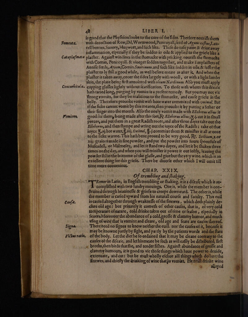 Fomenta. Cataplafmata Fomitur Caufe. Signa, Vict | FAti0g LIBER £. is good that the Phyfition looke to the cure‘of the fides. Therfore nourifh them with decoction of Rew;Dil, Wormwood, Peniroyall,(eed of Agnus cafus,Lau- rell berries, Sauory, Mugwort,and {uch like. Thefe do eafe paine & drive awa inflammation, e{pecially if they be fodden ia oile & applied to the griefe like a plaifter. Againft windines in the ftomacke with pricking, nourith the ftomacke with Comin, Peniroyall, & vineger fodden together, and make Emplaifters of Annife feeds, 4pium,Comin,Smirinum,and fuch like.fodden in oile,& fufferthe plaifter to ly fill a good while, as well before meate as after it, And whenthe plaifter is taken away,couer the fides largely with wooll, or with alight lambs skin, the place being firft annoiated with olewm Nardinum. Alfo you muft apply cupping olaffes lightly without {carification. To thofe with whom this dileale hath taried long, purging by vomits isa prefentremedy. But you may not yle ftrong vomits, for they be malicious to the ftomacke, and caufe criefe in the belly. Therefore prouoke vomit with hote water commixed with uximel, But if the ficke cannot vomit by this meanes,then provoke it by putting a fether or their finger into the mouth. Alfo the onely vomit made with Ellebores albus is good for them,bein g made after this fort, Rv. Elleborws albws,%j. cut itin {mall peeces, and put them in a great Radifh roote,and afterthree dayes take out the. Elleborus,and then ftampe and wring out the iuyce ofthe Radifh; take of that iuyce F.vj-hot water,$ iii}, Oximel, Z.j.commixe them & minifter it all aconce to the ficke warme. This hath bene proued to be very good, Ry. Stibium,x.or Xij graines made in fine powder , and put the powder into foure {pocafuls of Mufcadell, or Malmefey, and let it ftand two dayes, and let it be fhaken three times onthe day, and when you will minifter it powre it out foftly, leaning the powder fiilin the bottome of the glafle,and giuebut the very wine, which is an excellent thing forthis griefe. There be diuerfe other which I will omit till time more conucnicnt BO PE CHAP. XXIX, Of trembling and (baking. Remor it Latin, in Englith trembling or fhaking, itis a difeafe which is ace ftrained through heauinefle & griefe to creepe downward. The other is, while the member is caried vpward from his naturall courfe and faculty. This euil is caufed altogether through weakneffe of the finewes , which doth plainly de= clare old age: but priuately it cometh of other caufes, thatis, of very cold teriperarure ofmature, cold drinke taken out oftime or feafon , efpecially in feuers.Moreouer the abundance of a cold, grofle & clammy humor,and much vfing of wine that is vnmixtand cleare, old age and feare are caufes thereof. . There‘need no fignes to know neither the euill, nor the caufesot it, becaufe it may be knowne partly by fight, and partly by the patients words andthe ftate of the body. Let the dietbe fo ordained that it may be cleane contrary to the caufes of the difeate, and lethis meate be {ach as will cafily be diftributed, firft clammy humours, itis good to vie thofe things which haue power to deuide, extenuate, andcut: buthe muft wholly efchue alll things whigh do burt the finewes, and chiefly the‘driaking of wine thatjis vamixt, He mat drinke wine aljayed ==