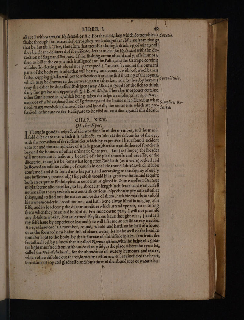 oh Laie ——— a pli ¥ | thakethrough fome manifett error,they mutt altogether abflaine from things chat be hurtfull. They therefore that tremble through drinking of wine,youll they be cleane deliuered ofthe difeafe, Jetthem drinke Hydromel with the de- co¢tion of Sage and Betonie. If the fhaking come of cold and grofle humors, then minifter the cure which is affigned for the Palfie,and the Crampe,coming of fulneffe, (letting of blond onely excepted.) Y ou muft annoint the outward parts of the body with oiles that willheate, and.couer it with foft wooll: then fatten cupping glafles without {carification from the firft fhutting of the icynts, which may be drawne to the outward part of the skin, aod fo thereby humors may the eafier be difcufled & driven away. Allo it is good for the fick to drink daily fiue graine of Pepper with %.j.8, of Mul/a. There be moreouer certaine other fimple medicins,which being taken do helpe trembling,that is, Ca/fore~ um,coot of Alrhea,decoGion of Egrimony,and the braine of ap Hare.But what need many wordstfor the medicins and (pecially the ointments which are pre- {embed in the cure of the Palfey,are to be vied as remedies againft this difeafe. 3 Of the Eyes, I Thought good in re(peét of the worthineffe of the member, and the mani- fold difeales to the whichit is {ubie&, to fubneétthe difcourfes of the eye, with the remedies of the infirmities,which by experiéce I haue found incident voto it: and the multiplicitic of it is fo great,that the treatife thereof ftretcheth beyond the bounds of other ordinarie Charters, But (asI hope) the Reader will not account it tedious, becaufe of the pleafantnefle and neceffity of the difcourfe, though it be fomewbatlong : for God bath (as it were)packed and beftowed an infinite variety of marucls in one litle round fubie&t, which if it be confumed and diftributed into his parts,and according to the dignity of eucty one {ufficiently treated of,(! fuppofe)it would fill a greare yolume,and require both an exquitite Philofopher to conceiue aright ofit, & an excellent Oratour might feeme alfo neceflary to lay abroad at length {uch {ecret and wonderfull notions. But the eye which is woot with curious in{peGtionto pry into all other things,and to find out the nature and order of them, bath bin vnable tovnfold his owne wonderfull confltution, andhath bene alway blind'in iudging of it felfe, and in forefecing the difcommodities which attend vponit, or in curing them whenthey haue laid holdof it, For mine owne part, I willnot promife any abfolute worke, butas learned Phyfitions haue thought ofit , ( andas I my felfehaue by experience learned ) fo willl frame and fafhion:my treatife, Aneyetherefore is a member, round, whole,and hard,as the ball ofa foote; or as the {cowred new bafon full of cleare water, fet in the well of the head,to minifter light to the body, by the influence of the vifible fpirits, fentfrom the fantafticall cel by a finew that is called Neruws opticw,with the helpe of a grea- ter light miniftred from without.And very fitly isthe place where the eyes fet, called the Well of the head , for the abundance of watery humours andteares, which often diflolue out therof,fometime of forrow & heauinefle of the heart, fometimeotioy and gladneffe,and{fometime ofthe abundance ot wateric hu- a E \
