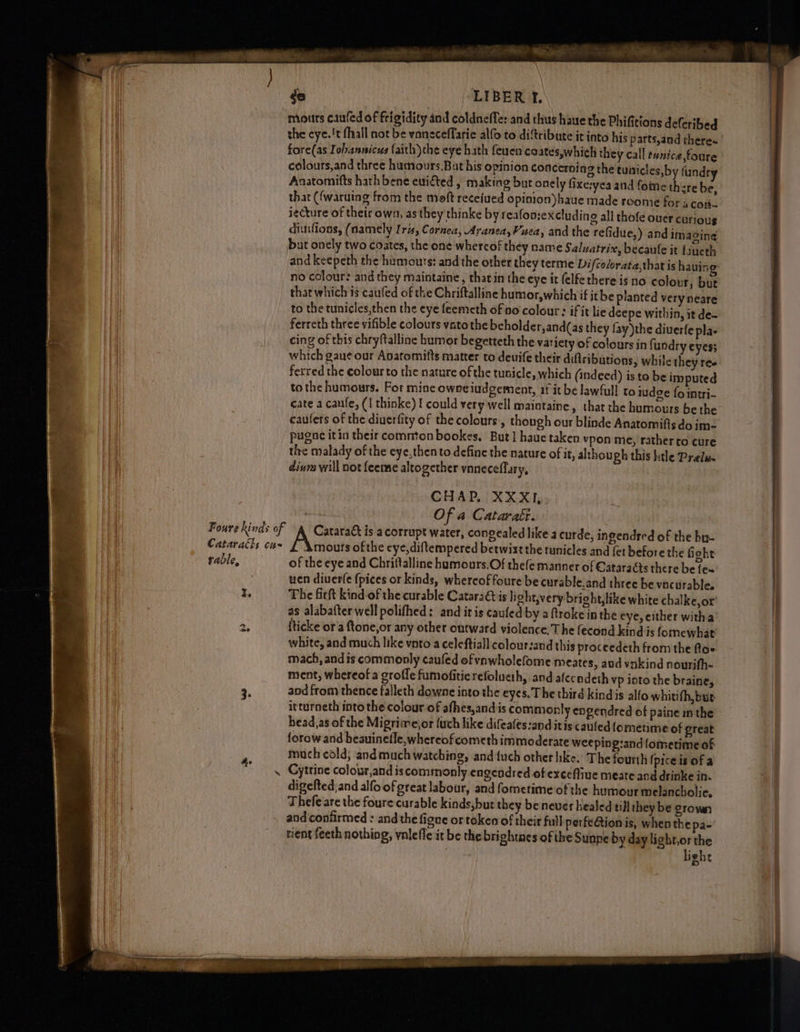 Cataraéls cus rable, z. 4 See ord -LIBER 2. moutrs caufed of frigidity and coldneffe: and thus haue the Phifitions de(cribed the eye.!t fhall not be vaneceffarie alfo to diftribute it into his parts,and theres fore(as Iobannicus faith)the eye hath feuen coates,which they call tunice,foure colours,and three humours,But his opinion concerning the tunicles,by funds Anatomifts hath bene ewifted , making but onely fixe:yea and fome there be, that ({waruing from the moft receiued opinion)haue made roome for aco. iecture of their own, as they thinke by reafonze xcluding all thofe ouer curious diutlions, (namely Iris, Cornea, AraneayVuea, and the refidue,) and imaging but onely two coates, the one whercof they name Saluatrix, becaule it {iueth and keepeth the humours: and the other they terme Difcolorata,thatis having no colour: and they maintaine, that in the eye it (elfe there is no colour, but that which is caufed of the Chriftalline humor,which if ithe planted very neare to the tunicles,then the eye feemeth of no colour: if it lie deepe within, it de- ferreth three vifible colours vatothe beholder,and(as they fay )the diuerfe pla- cing of this chryftalline humor begetteth the variety of colours inf undry eyes; which gaue our Apatomifts matter to deuife their diftributions, while they res ferred the colour to the nature of the tunicle, which (indeed) is to be imputed tothe humours. For mine owneiudgement, if it be lawful to idee fo intri- cate a canfe, (1 thinke) I could very well maintaine, that the humours be the caufers of the diuerfity of thecolours:, though our blinde Anatomifis do ime pugac itin their common bookes, But] haue taken vpon me, rather to cure the malady of the eye,then to define the nature of it, alzhough this htle Prelue dinra will not feeme altogether vnneceflary, CHAP, XXXI,. Of a Cataraét. Awa is a corrupt water, congealed like a curde, ingendred of the br- Amouts ofthe eye,diftempered betwixt the tunicles and fet before the fight of the eye and Chrittalline hamours.Of thefe manner of Cataracts there be fe~ uen diverfe {pices or kinds, whercoffoure be curable.and three be vacurable. The fift kind of the curable Cataraét is light,very bright, like white chalke,or’ as alabafter well polifhed: and itis caufed by a ftroke in the eye, either witha’ fticke or'a ftone,or any other outward violence. The (econd kind:is fomewhat white, and much like voto a celeftiall colour:and this proceedeth from the flo« mach, and is commonly caufed of ynwholefome meates, and vnkind nourifh~ ment, whereof a groffe fumofiticrefolueth, and afecodeth vp into the braine, and from thence falleth downe into the eyes. The third kind is alfo whitifh, but itturneth into the colour of afhes,andis commonly engendred of paine inthe head,as of the Migrimejor {uch like difeafes:and itis cauled fometime of great forow and heauinefle,whereofcometh immoderate weeping:and{omerime of much cold; andmuch watching, and {uch other hke. The fourth {piceis ofa Cytrine colour,and iscommonly engendred of excefliue meate and drinke in. digelted;and alfoof great labour, and fometime of the humour melancholic, Thefe are the foure curable kinds,but they be never healed till they be grown and confirmed : and the figne or token of their full perfe@tion is, when the pa- tient feeth nothing, vnleffe it be the brightnes of the Sunne by day ligbt,or the lighe
