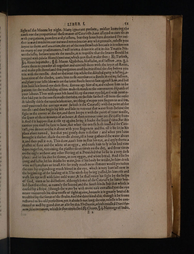 lL | | Se = -LIBER i, , (1 light of the Moone by night. Many ignorant perfons , neither knowing ithe canfe nor the properties of thefe manet of Cataradts have affayedto cure them with purgations, powders and plaifters, but they haue bene-deceiued. For inei- ther inward medicins nor outward remedies can any whit preuaile, volefle you joyne to them arte acuariam,the att of the needleswhich becaule itis yvoknown to many of our practitioners, I will infert a difcourfe of it inthis Treatile. Ne- uertheleffe, before you vie the needle, it is requifite that the braine fhould be purged with pilule Hierofolymitane,which you fhall make thus: Ry.Turbith, 3.j. Aloes hepaticke , 3 .Maces, Quibibes, Mafticke, ane Saffron , ana. Z.j. beate them to powder all together and.confect thei with the inyce of Roies, and make pils therofand this purgation mufl|be miniftred the day before you trie with theneedle, And onthenext day,while the difeated party is fafting ,a- boutnine of the clocke, caufe him to fit ouerthwartia ftoole in riding fafhion, and plant your felfe hkewife on the{ame ftoole face to face again{t him,and bid him hold his found eye clofe hut, Encourage him allo,and exhort him to be patient: forthe tractability of him maketh much.to the conuenient dilpatch of your labour. Then with your left hand lift vp the ouer eye-lid,and with yeur o- ther had put in the needle made therfore, on the lide fartheft off from the nefe: & fubtilly thirle the tuniclefaluatrice, writhing alwayes you fingers to and fro, vntil youtouch the corrupt water (which is the Catara€t) withthe pointofthe needle: and then begin by litle and litle to remoue that water froin before the fight ro the corner of the eye,and there keepe it with the poist of your needle, the {pace of three minutes of an houre,& then semoue your nec dlé eafily from it.And if it happen that it rife vp againe,bring it backe thefecond time.But this caution you mutt be fure to haue,that when the needle hath touched the Cata~ ra€t,you donot writhe it about with your fingers)to and fro, till it be fet in his place aforenamed , but that you gently draw it thither : and when you haue brought it thither, thirle the needle about,till it haue oathered the water about it,and then pull it out, This done,caule him to.fhut his eye, and apply therto a plaifter of axe and the white of anegge, and caufe him to ly in his bed nine dayes together, remouing the plaifter three times on the day, and three times onthe night without any other ftirring of it. Provided that helic in a very dark place : and ict his diet be thinne, as rere egges, and white bread. And ithe be yong and lultic,let bis drinke be water,but if his body be weake,let him drink wine wellymphate or {mall Ale: for truly much nouri{hment would preiudice the cure by engendring much bloud in the eye, which is very burt{ull now in the beginning of the healing of it-The niath day being pafled,let him rife and wath his eye well with faire cold water,& he fhall enioy his fight by the helpe of God, euenas he did before, although fome of the Catara€is be fairer hea- Jed then the other, as namely the fecond and the fouth kinds: but that which is caufed by a ftripe, (though the water be with miore cafe extra€ted)yet the eye neuer recouereth his clearenefle of fightagaine, becaule itis greatly brufed & troubled by the force of the ftroke-And the third kind alfo,; though it be foone reftored to his old perfection, yet. it abideth not long therein,voleffe it be con- tinued as well by good diet,as alfo by this Electuarie,whichiscalled Diaoliba num folarimitanum, whichis thus confected:Fv.Cloues, 5.ij. Nutmegs of India, EE 2