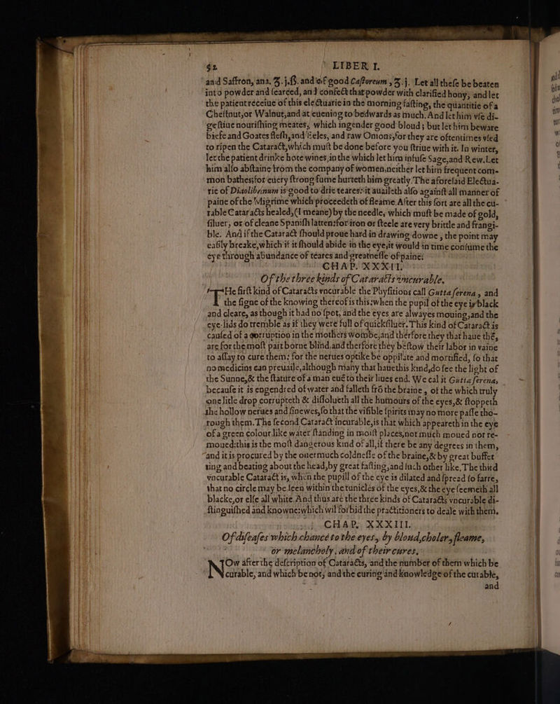 - é2 ’ LIBER 1. into powder and learced, and confec thatpowder with clarified hony) andlet the patient réceiue of this ele Gtuatie in the morning fafting, the quantitie of a Cheitnut,or Walnut,and at/eiening to’ bedwards as much. And lethim vie di- ge (tive nourifhing meates, which ingender good bloud; but let him beware bicfe and Goates flefh,and/Zeles, and raw Onions, for they are oftentimes fed to ripen the Cataract, which mutt be done before you ftriue with it. In winter, ler che patient drinke hote wines,in the which let him intufe Sage,and Rew.Let him alfo abftaine trom the company of women,neither let him frequent com- mon bathes;foreuery {trong fume hurteth him greatly. The aforelaid Ele@tua- rie of Diaolibrinum is good to drie teares“it auaileth alfo againft all manner of paine of che ‘Migrime which proceedeth of fleaime. After this fort are all the cu- table Cataracts healed, (1 meane) by the needle, which muft be made of gold, filuer, or/of cleane Spanifh latcen:foriron or fteele are very brittle and frangi- ble. And ifthe Cataract fhould proue hard in drawing downe , the point may eafily breake,which if it fhould abide in the eye,it would in time confume the eye through abundance of téares and greatnefle'ofpaines : CHAP. XXX. Of the three kinds of Cataratts encurable, the figne of the knowing thereof is this:when the pupil of the eye iyblack and cleare, as though it had no fpot, and the cycs are alwayes mouing,and the cye-lids do tremble as if they were full of quickfiluer. This kind of Cataraét is caufed of a gorruption in the mothers wombe,and therfore they that haue thé, are for the molt part borne blind, and therfore they beftow their labor in vaine to allay to cure them; for the nerutes optike be oppilate and mortified, fo that nomedicins can preuaile, although many that hauethis kind,do fee the light of onelitle drop corrupteth & diffolucth all che humours of the eyes,& ftoppeth rough them.The fecond Cataraét incurable,is that which appeareth in the eye ofa green colour like water {tanding in moilt places,not much moued not re- mouyed:this is the molt dangerous kind of all,if there be any degrees in them, and itis procured by the onermuch coldneflc of the braine,& by great buffce ting and beating about the head,by great fafting and inch other like, The third vncurable Cataract is, when the pupill of the eye is dilated and fpread {o fare, that no circle may be {een within thetuniclés of the eyes, & the eye (cemeth all blacke,or elfe all white.And thus are the three kinds of Cataraéts vncurable di- ftinguifhed and knowne:which wil forbid the practitioners to deale with them. sh CHARS XXXIL, Of dsfeafes which chancé tothe eyes, by bloud,choler, fleame, : or melancholy, and of their cures, Ow afterthe defcription of Cataracts, and the number of them which be curable, anid which be not; and the curing and knowledge of the curable, sk and