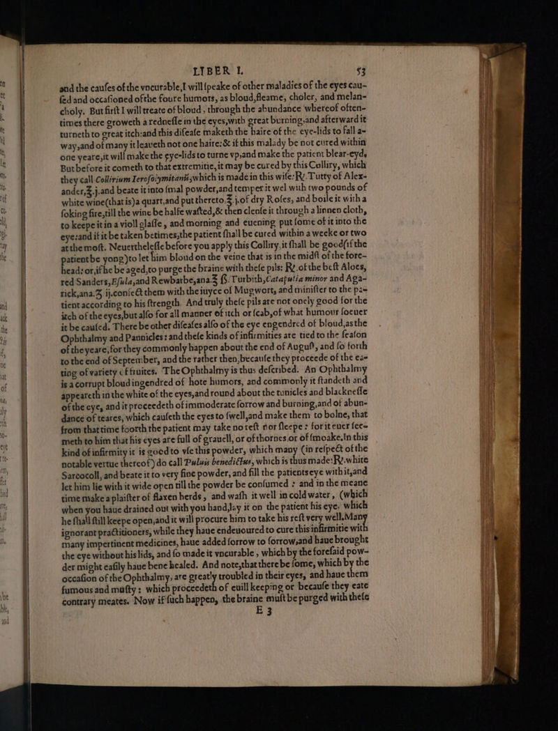 hg fg eee ein yan TE TEES ee, ee ———— LIBER 1. $3 and the caufes of the vncurable,! will {peake of other maladies of the eyes cau- fed and occafioned ofthe foure humors, as bloud,fleame, choler, and melan- choly. But firit I willtreate of bloud, through the abundance whereof often- times there groweth a rednefle in the eyes,witb great burning,and afterward it turneth to great itch:and this difeafe maketh the haire of the eye-lids to fall a~ way,and of many it leaveth not one haire:&amp; if this malady be not cured within one yeare,it will make the ¢ye-lids to turne vp,and make the patient blear-eyd, But before it cometh to that extremitie, it may be cured by this Colliry, which they call Collirium Ierofalymitanuiswhich is made in this wife: Ry. Tutty of Alex- ander,&amp;.j.and beate itinto {mal powder,and temper it wel with two pounds of white wine(thatis)a quart,and put thereto, j.of dry Roles, and boileit with a foking fire,till the wine be halfe watted,&amp; bes clenfe it through alinnen cloth, to keepeitina violl glafle, and morning and euening put fome of it into the eye:and if it be taken betimes,the patient fhall be cured within a weeke or two atthe moft. Neuerthelefle before you apply this Colliry, it fhall be good(if the patientbe yong)to let him bloud on the veine that is in the midft of the fore- head: or,ifhe be aged,to purge the braine with thefe pils: Rv. of the bcft Aloes, red Sanders, Efula,and Rewbarbe,ana.3 ($. Turbith ,Cataputia minor and Aga- rick,ana.Z, ij.confe&amp; them with theiuyce of Mugwort, and minifter to the pas tient according to his ftrength. And truly thefe pils are not oncly good for the itch of the eyes,but alfo for all manner of itch or {cab,of what humour foeuer it be caufed. There be other difeafes alfo of the eye engendred of bloud,asthe Ophthalmy and Pannicles: and thefe kinds of sdbrihdties are tied to the feafon of theyeare, for they commonly happen about the end of Augut, and fo forth to the ead of September, and the rather then, becaufe they proceede of the eae ting of variety cf fruites. The Ophthalmy is thus deferibed. An Ophthalmy is acorrupt bloudingendred of hote humors, and commonly it ftandeth and appeareth in the white of the eyes,and round about the tunicles and blackneffe of the eye, and it proceedeth of immoderate forrow and burning,and of abun- dance of teares, which caufeth the eyes to {well,and make them to bolne, that from that time foorth the patient may take noreft nor fleepe : forit ener fee~ meth to him that his eyes are full of grauell, or of thornes.or of {moake.In this kind of infirmity it is goed to ve this powder, which many Cin re(pect ofthe notable vertue thereof) do call Puluu benedittus, which is thus made:Fy.white Sarcocoll, and beate it to very fine powder, and fill the patientseye with it,and let him lie with it wide open till the powder be confumed : and in the meane time make plaifter of flaxen herds, and wath it well in cold water, (which when you hate drained out with you hand,lay it on the patient his eye, which he fall ftill keepe open,and it will procure him to take his reft very well.Many ignorant practitioners, while they haue endeuoured to cure this infirmitie with many impertinent medicines, haue added forrow to forrow,and haue brought che eye without his lids, and fo madeit vncurable , which by the forefaid pow- der might eafily haue bene healed. And note,thattherebe fome, which by the occafion of the Ophthalmy, are greaty troubled in their eyes, and haue them fumous and mufty: which proceedeth of euill keeping or becaufe they eate contrary meates. Now if fuch happen, the braine muftbe purged with thefe