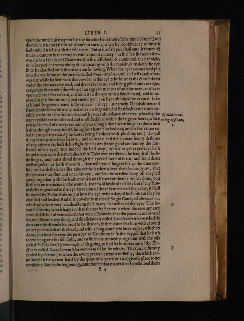 OA POL EE DT a i eee a vpon the tunicle,it may not by any farteltic be remotied(the tunicle faued,)and therefore itis not {afe to aduenture to cure it, when by continuance of time it hath vnited it felfe with the (aluatrice. But atthe firft you fhall cure it thus: firft make acautery inthe temples with a round cautery (as fhall be fhewed after- ward when I {peake of Cauteries:)for fire diffolueth & confumeth the pannicle, & {okeepeth it fromvniting & incarnating with the tunicle,& maketh the eye fit to be clarified with this medicine following. When the eye is cauterized.put. into the eye fome of the powder called Pulwu Nabetws,which I wil teach after- voder the embers very well, and then take them, and being pilled and cored,in- corporate them with the white of an eggein manner ofan ointment, and lay it vpon acleane flaxen herd,and bind it to the eye with a linnen band, and fo re~ new this plaifter morning and euening till you haue abfolued your cure. Like as bloud begetteth many infirmities of the eye , asnamely Ophthalmies and Pannicles:folikewife many maladies are ingendred of fleame,but the moft 50- pricke the ball ofthe eye continually,as though there were hogs briftles:which haires,though many bold Chirurgions baue plucked out, and fo for atime ea- fed them, yet afterward (the baires being bardned with plucking out) do gall them farre worle then before, and fo inthe end the patient being deititute of any other aide, leefeth his fight, (the haires fretting and confuming the fub- ftance of his eye.) Bat indeed the beft way, which as yet experience hath found out to cure that maladie;is this:T ake two needles of the length of the li- tle finger, and puta thredthrough the eyes of both ofthem, and bind them welltogether at both theends, then with your fingers lift vp the ouer eye- lid, and with thefe needles take offthe leather where thefe haires grow , that the patient may fhut and open his cye, andlet theneedles hang ull they fall away, together with the leather which was betweenethem : which done, you fhall put no medicine in the wound, for it will heale of itfelfe: but if any Pan- nicle be ingendred in the eye by reafon of the vehemencie of the paine, it {hall be cured by Pulus Nabetws put into the eye twife a day,til fach time as they be clarified and healed, And this powder is made of Sugar Candy of Alexandria, cond infirmity piiih happencth tothe eye by fleame is when the eyes appeare troubled & full of veines,(o clofed with a Pannicle, that the patient cannot well fee,nor difcerne any thing,and this ficknes is called Pannicum vitrenm.w hich is thus cured:firlt caule his head to be fhauen, & then cauterize him with around cautery in the foft of the head, and with along cautery in histem ples, which fo received againchis full fight, and twife in the moneth purge him with the pils calied Pillule lerofolymitane,& at his going to bed let him receiue of the Ele- Gary called Diaolibanum folarimitanum tlhe be whole. The third infirmity caufed by fleame , is when the eye appeareth carnous or flefhy, the which cat- nolitie(if it be waxen hard by the {pace of a yeare or two)giueth’place tono medicine. But in the beginning, cautcries(in that maner that 1 preferibedthem E 4