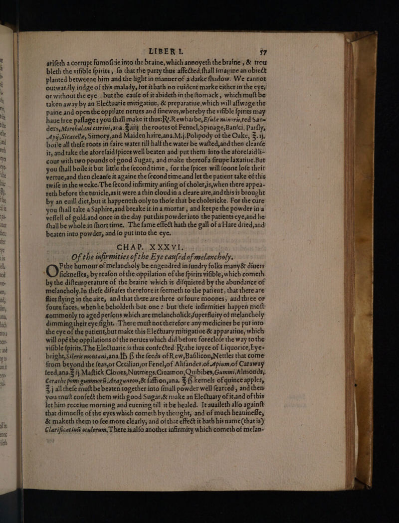 atifeth a corrupt fFumofitie into the braine, which annoyeth the braine, & trow bleth the vifible {pirits , fo thatthe party thus .affe@ted, fhall imagine an obieét planted betweene him and the light in manner of a‘darkefhadow. We cannot outwardly indge of this malady, for ithath no evident marke either in the eye; or without the eye . butthe caufe of it abideth in the ftomack , which muft be taken away by an Eleétuarie mitigatiue, & preparatiue,which will aflwage the paine,and open the oppilate nerues aod finewes,whereby the vifible {pirits may haue free paflage: you fhall make it thus:Ry.Rewbarbe, E/wle minsrts,red Sane ders, Msrobaiani cstrini,ana. $.iiij the rootes of Fennel, Spinage,Banfci, Parfly, Api ,Sicacella, Simory,and Maiden haire,ana.M.j.Polipody of the Oake, z. ij, boile all thefe roots in faire water till half the water be wafted,and then cleanfe jt, and take the aforefaid {pices well beaten and put them into the aforelaid li- cour with two pounds of good Sugar, and make thereofa firupe laxatiue.But you fhall boileit but little the fecond time , for the {pices will foone lofe their vertue,and then cleanfe it againe the fecond time,and let the patient take of this twife inthe weeke. The fecond infirmity arifing of choler,is,when there appea- reth before the tuaicle,asit were a thin cloudin a cleare aire,and thisis brought by an euill diet,but it happeneth only to thofe that becholericke. For the cure you fhall take a Saphire,and breake it ina mortar , and keepe the powder in a veffell of gold,and once in the day putthis powder into the patients cye,and he: fhall be wholein fhorttime, The fame effeét hath the gall of a Hare dried,and: beaten into powder, and fo put into the eye. CHAP. XXXVI... Of the infirmities of the Eye caufed of melancholy. Prhe humour of melancholy be engendred infundry folks many& divers ficknefles, by reafon of the oppilation of the fpirits vifible, which cometh bythe diftemperature of the braine which is difquicted by the abundance of melancholy.In thefe difeafes therefore it feemeth to the patient, that there are flies flying in the aire, and that there are three orfoure moones, andthree or foure faces, when he beholdeth but one: but thefe infirmities happen moft gommonly to aged perfons which are melancholick,fuperfluity of melancholy dimming their eye fight. There muft not therefore any medicines be put into the eye of the patient,but make this Eleétuary mitigatiue & apparatiue, which will opé the oppilations of the nerues which did betore foreclofe the way tothe: vifible {pirits. The Electuarie is thus confeéted :Ry.the iuyce of Liquorice, Eye~ bright, Sileris montani,ana.{b {5 the feeds of Rew, Bafilicon,Nettles that come from beyond the feas,or Cecilian,or Fenel,of Alifander,of Apium,of Caraway feed,ana-3 ij, Maftick Cloves, Nutmegs,Cinamon, Quibibes, Gummi, Almonds,, Cerache pomi gummorit, Aragunton,& faffion,ana. $.{.kernels of quince apples, 2 j all hefe muft be beaten together into {mall powder well fearced, and then- you mutt confeét them with good Sugar,& make an Ele€tuary of it,and of this tet him receiue morning and cuening till it be healed. Ie auailethalfo againft that dimneffc of the eyes which cometh by thought, and of much heauinefle, & maketh them to fee more clearly, and of that effeét it hath his name(that is)’ Clarificatinis oculorum,T here isalfo another infirmity which cometh of melan-