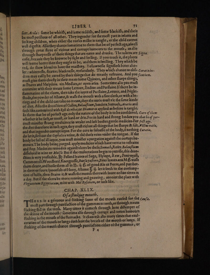 lan, ofyi. ctine 5, and In the IMory 5 You Medis Se lnc ean, tthery € Tur. Mae. SSS LIBER I.  fort Acola: fome be whitith, and fome reddifh, and fome blackifh, and thefe i be moft perilous of all other. Theyingender for the moft partin infants and in a fucking children, when either the nurfes milke is naught, orthe child cannot ag well digeftit. Alfoithey chance fometime to them that be of perfect age,afwell ue through great fluxe of vicious and corrupt humours to the mouth , asalfo ly through fharpnefle of thole things that are eaten and drunke. The tokens are Siena. : i eafie, becaule they be knowne by fight and feeling. If you touch it, the places % | will (eeme hotter then they ought to be, and there is fwelling. They which be red, do fhew bloudto haue the maiftery. Yellownefle fignifieth bitter cho- ler « whiteneffe, feame: blacknefle, melancholy. They which chance to chil- Cyratioins 3 dren may eafily be cured by thofe things that-do seh reftraine, And you fntinm. HH muft gine them chiefly in their meats fome Quinees, and other fharpe things, \ as Peares and Me(pilers. viz.Medlars,or open aries. Sometime alfo you muft commixe with their meate {ome Lettuce, Endive andPurflaine.If there be in- I dammation of the vicers, then take the iuyce of Purflaine,Lettuce, and Nigbt- a fhade,the powder of Allume,&amp; wafh the mouth with a fine cloth,or with a'Se- ring;and if the child can take no.meate,then the nurfe mutt vie the fame kinde of dict. Alfa the decoétion of Galles, Balauffinm,Sanders,Sumach,4catia and ach like,commixed with Reb de ribesjor Diamoron applied as before is taught. In them that be of perfe&amp; age.only the nature of the body is tobe confidered; Cure of them HE whether it be foft,or moift, or hard.or drie.For in bard and ftrong bodies you that be of pers i muft minifter {trong medicinestin weake and foft bodies,gentle medicins-For feét age. Nh the diet therefore in (uch ages,they oouft efchue all things that be fharpe &amp; falt, Fidtus ratio, i and that iingender corrupt iuyce. For the cure in fulnefle of the body, ifnothing Cyratio, do letit,firit cut the Cepbalica veine, &amp; thé thofe veins vnder the tongue. If the body be full of ill iuyce, you muft minifter a purgation againft the cortupt bu- mours.The body being purged, apply medicins which haue vertue to reftraine and {top. Moderate remedies againit vicers be thele;Sumach,Rofes,Balan/tium diffolued in wine or Mul/a But if the exulcerations begin to putrifie,this deco- &amp;tion is very profitable, Ry. Fellerdleavesot Sage, Hylope, Rew Peniroyall, Cammomill; Woodbind Kootgroffe, Bur/a pa/forv Brier leaues,ana;M.{.wafh them cleane,and boilethem all in ip. ij. §. of good Ale or Beere,and putther- in three or foute {poonfuls of Hony, Allume 3. ij. letit feeth to the confump- tion of halfe, then ftraine it,&amp; wath the mouth therewith foure onfiue times in a day. Butif the vicers be more running and gnawing , annoint the place with Vaquentum Egyptiacaw, mixtwith Mel Rofzrum, or Luch like, | CHAP. XLIX. qin Of aftinking mouth. Aenea whats Here-is a gticuous and ftinking fauor of the mouth caufed for the cau/z, Vee part through putrifaction of the gummes or teeth,or through meate iF flicking fill in the teeth. Many times it cometh through hote diftemper of in che skinne of the mouth : fometimealfo through corrupt and rotten humours fticking in the mouth of the ftomacke. It chanceth alfo many times that exul- ceration of the mouth or lungs doth hurtthe breath of the mouth or lungs, 1f | ftinking of the mouth chance through eens either ofthe gummes , OF &amp;