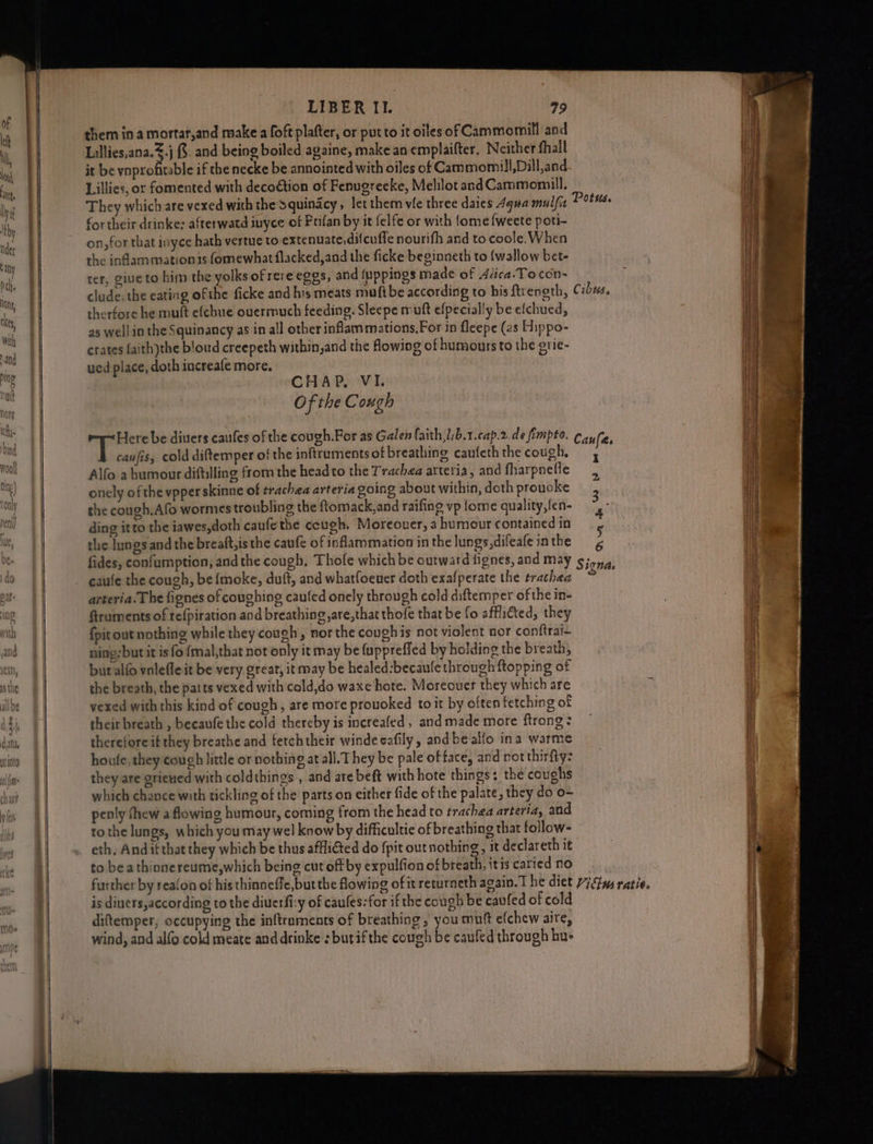 at LIBER Il. 79 Lillies,ana..j &. and being boiled againe, makean emplaifter, Neither fhall it be ynprofitable if the necke be annointed with oiles of Cammomil!,Dill,and Lillies, or fomented with deco€tion of Fenugrecke, Melilot andCammomill, They which are vexed with the Squindcy, let them vie three daies 4qua mulfia fortheir drinke: afterwatd inyce of Prifan by it felfe or with {ome {weete poti- on,for that ivyce hath vertue to extenuate,difcuffe nourifh and to coole. When the inflam mation 1s fomewhat flacked,and the ficke beginneth to (wallow bet- rer, giue to him the yolks of rere eggs, and fuppings made of Alica.Tocon-~ clude; the eating ofthe ficke and his meats muftbe according to his ftrength, therfore he muft e(chue ouerrmuch feeding. Sleepe muft efpecially be efchued, as well in the Squinancy as in all other inflammations,For in fleepe (as Hippo- crates {aith)the blowd creepeth within,and the owing of humours to the grie- ued place, doth increafe more. Of the Cough caufis, cold diftemper of the inftruments of breathing caufeth the cough, Alfo a humour diftilling from the headto the Trachea arteria, and fharpnefle onely of the vpper skinne of trachea arteria going about within, doth proucke the cough.Afo wormes troubling the ftomack,and raifing vp {ome quality,fen- ding itto the iawes,doth caufe the cough. Moreouer, a humour contained in the lungs and the breaft,is the caufe of inflammation in the lungs, difeafe in the fides, confumption, and the cough, Thole which be outward fignes, and may caufe the cough, be {moke, duft, and whatfoeuer doth exafperate the trachea arteria. The fignes of coughing caufed onely through cold diftemper of the in- ftraments of refpiration and breathingare,that thofe that be fo afflicted, they {pit out nothing while they cough, nor the cough is not violent nor conftrai- ning; but it is fo {mal,that not only it may be {uppreffed by holding the breath, but alf vnlefle it be very great, it may be healed:becaule through {topping of the breath, the patts vexed with cold,do waxe hote. Moreouer they which are vexed with this kind of cough, are more prouoked to it by often fetching of their breath , beeaufe the cold thereby is increafed , and made more ftrong: therefore if they breathe and fetchtheir windesafily, andbealio ina warme houfe,they cough little or nothing at all. They be pale of face, and not thirfty: they are grieued with coldthings , and are beft with hote things: the coughs which chance with tickling of the parts on either fide of the palate, they do o- penly fhew a flowing humour, coming from the head to trachea arteria, and tothe lungs, which you may wel know by difficultie of breathing that follow- eth, And if that they which be thus affli€ted do {pit out nothing, it declareth it to bea thinnereume,which being cut off by expulfion of breath, itis caried no is dinets,according to the diuerfi:y of caules:for if the cough be caufed of cold diftemper, occupying the inftraments of breathing, you muft efchew aire, wind, and alfo cold meate and drinke :butifthe cough be caufed through hu- I 2 “oe 4 5 6 S ignds