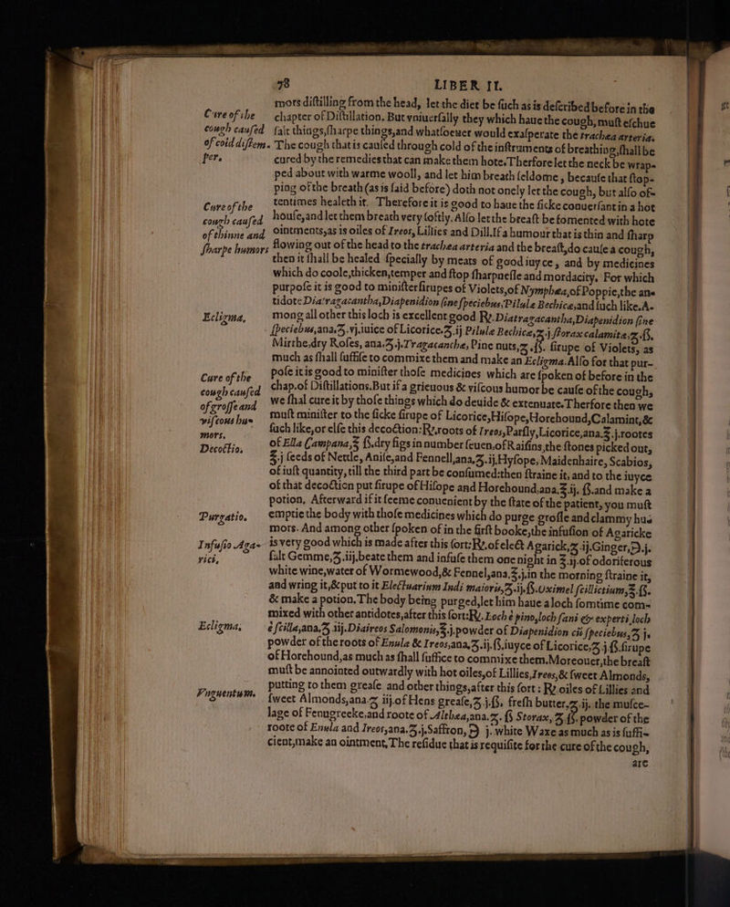 Cure of the chapter of Diftillation, Bur volucrfally they which hauethe cough, muft efchue couch caused {alr things, fharpe things,and whatloewer would exalperate the trachea arteria: of coiddiftem. The cough thatis cauled through cold of the inftruments of breathing, fhalibe per. cured by the remedies that can make then hote.Therforelet the neck be wraps ped about with warme wooll, and let him breath feldome , becaufe that fiop- ping ofthe breath (asis faid before) doth not onely let the cough, buralfo of- Cure of the tentumes healeth it. Thereforeit is good to haue the ficke coouerfantin a hot aie cao houfe,and let them breath very foftly. Alfo letthe breaft be fomented with hote Fibs and olutments,as is oiles of Ireos, Lillies and Dill.[fa humour that is thin and fharp ae ¢ humors HOWing out of the head to the trachea arteria and the breaft,do caulea cough, deel then it fhall be healed {pecially by meats of goodiuyce, and by medicines which do coole,thicken,temper and ftop fharpnefle and mordacity. 'For which purpofe it is good to minifterfirupes of Violets,of N 'ymphea,of Poppie,the ane tidote Dia'ragacantha,Diapenidion (ine {peciebus,Pilule Bechice,and {uch like.A- Eclirma, mong all other this loch is excellent good Rv. Diatragacantha,Diapenidion fine ig [peciebus,ana.5.vj.1uice of Licorice.S ij Pilule Bechice,%.) forax calamita,z 3, Mirthe,dry Rofes, ana.4,j.Tragacanche, Pine nuts, .{§. firupe of Violets, as much as fhall fuffife to commixe them and make an Ecligma.Alfo for that pur- he Poleitisgoodto minifter thofe medicines which are {poken of before in the Cane af sis chap.of Diftillations.But ifa grievous &amp; vifcous humor be caule of the coughs we fhal cure it by thofe things which do deuide &amp; extenuare.Therfore then we P muft miniiter to the ficke firupe of Licorice, Hifope,Yorehound,Calamint, &amp; ise hatudisa: fuch like, or elfe this deco€tion:Ry,roots of Treos,Parfly,Licorice,ana.Z.j.rootes aie _ Of Ella Campana,§ {.dry figs in number feuen,of Raifins,the ftones picked out, Decorhia, %.j feeds of Nettle, Anife,and Fennell,ana,3.ij, Hyfope, Maidenhaire, Scabios, of iuft quantity, till the third part be confumed:then ftraine it, and to the iuyce of that decodticn put firupe of Hifope and Horehound, ana. ij. ($.and make a potion, Afterward ifitfeeme conuenient by the ftate of the patient, you muft Purgatio, empticthe body with thofe medicines which do purge grofle and clammy hus mors. And among other pre (é in the A en ee of se ga- isvery good which is made after this (ort:Ry.of ele&amp; Agaric 13 -4j.Ginger,>),j. ig ae fale Gemme,3 ij beate them and infufe them one nish in ee: paariee gies white wine,water of Wormewood,é&amp; Fennel,ana,3.j,in the morning ftraine it, and wring it,&amp;put to it EleCtuarinm Indi Maioris,A,.jj.f5.Uximel feillictinm,3 {3. &amp; make a potion. The body being purged,let him haue aloch fomtime com- mixed with other antidotes,after this fort:RY. Loch é pino,loch fani e&amp; experti loch Ecligma, ¢ {cilla,ana,Z, 1ij.Diaireos Sal omonis,3.j. powder of Diapenidion cit {peciebss,% js powder of the roots of Enula &amp; Ireos,ana,.ij..iuyce of Licorice,3 j,{.firupe of Horehound,as much as fhall fuffice to commixe them.Moreouer,the breaft mutt be annointed outwardly with hot oiles,of Lillies, rees,&amp; {weet Almonds, putting to them greafe and other things, after this fort: Ry.oiles of Lillies and {weet Almonds,ana.z iij.of Hens greafe,3 j.G, freth butter, ij. the mufce- lage of Fenugrecke,and roote of Althea,ana.%. {§ Storax, %.{$. powder of the roote of Enula and Ireos,ana.3.j.Saffton, >) j.. white Waxe asmuch asis {affix cient,make an ointment, The refiduc that is requifite forthe cure ofthe cou gh, are cough caufed of groffe and Fuguentt mM