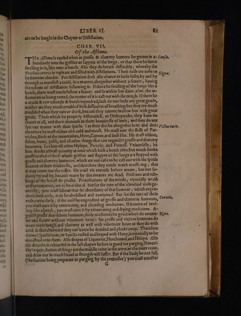 bby ee — Of the Afthma, bundantly into the griftles or lappets of the lungs, or that there be fome fwelling in it, like ynto a botch. Alfo they dobreath difficultly, whereby the Trachea arteria is tepleate and filled with diftillations. The(e cuils are eafic to be knowne afunder. For diftillation doth allo chance in haile folke by and by through as manifeft a caule, in amanner, altogether without a feauer , having the tokens of diftillation following it. Ifthere be (welling of the lungs likea botch, there muft needs follow 2 feauer, and fo within few daies, after, the in- flammation being rotted, the matter of itis caft out with the cough. If there be a crude &amp; raw tubercle &amp; botch ingendred,fuch do not feele any great griefe, neither are they much troubled with difficultie of breathing:but they are much troubled when they eate or drink,becaufethey cannot {wallow but with great Si Thofe which be properly Athmatick, or Orthopnicks, they haue a0 cauer at all, and there chanceth to them heauinefle of fenfe, and they do not therefore he mutt efchue aire cold and moit, He mutt cate the ficfh of Par- triches,Birds of the tmountaines, Hens,Capons,and fuch like. He muft efchue, fithes, fruite, pulfe, and all other things that can engender groffe and clammy humours, Lethim vie often Hyfepe, Parcely, and Pennell. Vniuerlally , let him drinke afmall quantity at once which hath a botch rifen:but much drinke mutt be vied ofthofe whole griftles and flappes of the lungs are {topped with becaufe of their thicknefle, andtherefose they neede much moiftoing , that it may come out the eafier. He muft vfe exercife before meate, but not fo- dainly by and by, becaufe many by this meanes are dead. Frictions and rub= bings of the breaft do profite. Perturbations of the minde, efpecially wrath and lamentation, are to be efchued. But for the cure of the aforefaid cuils ge- dreth thefe evils, may be abolifhed and confumed. But forthe cure of thefe evils particularly , if the euill be engendred of groffe and clammie humours, you mutt cure it by extenuating and cleanfing medicines, Ifit come of {wel- ling like abotch , you muft cure it by extenuating and drying medicines. A- eaititt grofle and vicious humours,thole medicines be good,which do extenu- ate ahd feoute without vehement heate; for erofle and vicious humours do waxe more tough and clammy as well with vehement heate as they do with cold, fo thatafterward they ¢an fcarce be denided and pluckt away. Therefore Oximel (quilliticnm, or Squilla rofted andbrayed with Hony,isefpecially to be miniftred voto them. Allo firapes of Liquorice, Horehoumd,and Hifope. Alfo the decoétion rehearfed in the laft chapter before is good for purging If necel- fitytequire,before al things cut the middle veine in the arme,or the inner veine, atid-draw out fo much bloud as {trength will fuffer. But ifthe body be not full, {the humior being preparate to purging by the premifles) ‘you muft minifter G S igna, Curatio, Note.
