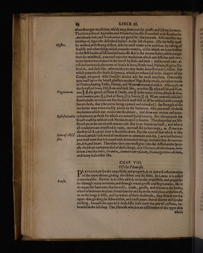 “a LIBER MM. often ftronger medicines, which may driuc out the grofte and clamy humors. Therfore pilles of Agaricke,and Pilule Cochie,allo Diaturbith wih Rewbarbe Antidotum Indi,and Diaphenicon are good for this purpofe. Alfo minifter the intufion of Agaricke defcribed before inthe laft chapter. Alfo the belly muft tlyfrer. be wafhed with ftrong clifters. Alfo he mutt vomir now and then, by taking of Radifh and other things which prouoke vomite, ofthe which we haue fpoken in the firft booke of Melancholiou‘neffe. But ia the meane feafon,while purga- tions be miniftred, you mutt minifter medicioes which can diflolue and exre- nuate humors cootained in the brealt by little and little : and he mutt take .4- rifolochiarotanda,the roots of Enula &amp; Ireos,Nettle feed »Hyfope, Nigel/a,Ca- lamint, and fuch like, wherewith you may make decoétions or Loches. For which purpofe alfo thofe Ecligmata, which are rehearfed in the chapter of the Cough, are good. Allo Trochifté. Bechicé albi be moft excellent, Outwardly you mutt lay to the breaft,plaifters made of Figs, Barly meale, or rather meale of Fitches,hauing Rofin, Honey, and Waxegammixed with it, Alfo apply to the breaft,of Ireos, Dill, Rew,and fuch like, asis this: Ry.oiles of Dil and Rew. Paguentum. ana %..the greafe of Hens &amp; Ducks, ana,3 .ij.the roots of Ireos;Enula,&amp; Dra- conty maiorisyana,S,,j.feed of flaxe,>) ij, Storax,3 ij. Ware asmuchasis fuf= ficient,make an ointment. Butthe breft muft firft of all be rubbed with arough lisnen cloth, that (the pores being opened and vnlocked) the ftrength of ie medicine may more readily pierce to the bottome, Allo you mutt viethofe medicines which can exulcerate theskinne , and draw out matter and wate- Rubefacientia ty humours,as thofe be which arenamed Rubefacientia, For this purpofe the breaft muft be rabbed with Nettles,brayed o1 beaten, The places that are bli- ftered are to be cured with warme oile. But in an inueterate euill , and where all medicines are miniftred in vaine, we muft flie to burnings, as AEtivstea- cheth in Jib.8.cap.g7. how it fhould be done. For the cure of that which is like Cure of Abfef- a batch,which hath need of medicines to attenuate and dry, (asis {aid before) fuse you muft note that itis cured with Aromatick things, becaufe they do extenu- ate,dric,and heate. Therefore then you muft give vnto the Afthmaticks {peci- ally Antidotes compounded of thefe things, as is Theriaca, Mithridatum,Antis dotum.¢ mofcha dulce, Diamber, dramaticum rofarum, Diamargariton callidums, and.many {uch other like, | CHAP. VIIt. Of the Pleurifie, L gvristE,to fpeake exquifitely and properly,is an inward inflammation of the vpperskinne girding theribbes and the fides. In Latine it is called Lateralisdolor, Neither is it rathly added, to {peake exquifitely and properly: Gaal for through many torments,and through meats groffe and fleomaticke, there do engender humours thatbe cold, crude, grofle, and vifcous in the bodie, which oftentimes do place themfelues by and by in the void place ofthe breaft, or inthe lungs it felfe, and byreafon oftheir multitude, they ftretch outthe vpper skin, girding the fides within, and caufe paine; but of this we will {peake nothing , becanfe the cure of it doth differ little from the cure of 4/fhma, re- hearfedinthe lat chap. The Pleurific whicisis an inflamation of the ypper skin which