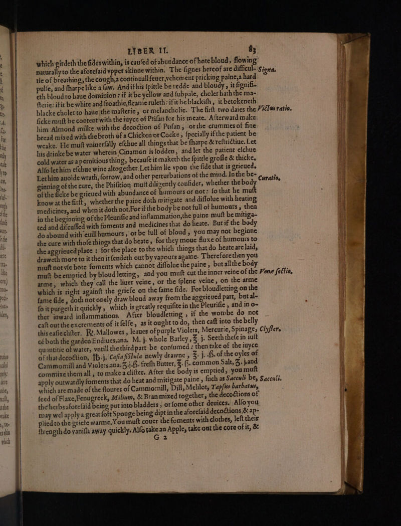 == a LEIBER IT. ) 8; which girdeth the fides within, is caufed of abundance of hote bloud, flowing’ naturally to the aforefaid vppet skinne within. The fignes hereof are difficul- Signa, as tic of breathing, the cough,a continual fener,vehement pricking paine,a hard Ne pulfe, and fharpelike a faw. And ifhis (pittle be redde and bloudy, it fignifi- it eth bloud to baue dominion : if itbe yellow and fubpale, choler bath the ma- Ma fterie: ifit be white and froathie,fleame ruleth: ifit beblackifh , it betokeneth nD | blacke cholerto haue the mafteric, of melanchclie. The firft two daies the 77¢fus ratio. +) ficke muft be cootent with the iuyce of Prifan for his meate. Afterward make tt him Almond milke with the decoction of Ptfan, or the crummesof fine bread mixed with thebroth of a Chicken or Cocke, {pecially ifthe patient be weake. Ele mutt vniuerfally efchue all things that be fharpe &reftriGtiue. Let ‘3 ihe his drinke be water wherein Cinamen islodden, and let the patient efchue i cold water as a pernitious thing, becaufe it maketh the fpitrle grofle & thicke, i Alfolerhim efchue wine altogether.Lethim lic vpoa the fide that is gricucd. Vint Lethim auoide wrath, forrow, and other perturbations of the mind. Inthe be- Curati . a ginning of the cure, the Phifition muit diligently confider, whether thebod oats of the ficke be grieued with abundance of humours or not: fo that he ser | ; AL know at the fir(t, whether the paine doth mitigate and diffolue with heating i medicines, and when it doth not.For if the body be not full of humours , then tl in the beginning of the Pleurific and infammation,the paine mutt be mitiga- BLL: do abound with euill humours , or be full of bloud , you may not beginne Ht the cure with thofe things that doheate, forthey moue fluxe of humours to ie the aggrieued place : for the place to the which things that do heat are laid, draweth more to it thea it (endeth out by vapours againe. Thereforethen you niuft not vie ote foments which cannot diflolue the paine , but allthe body mutt beemptied by bloud letting, and you muft cut the inner veine of the Vene fettia, arme, which they call the liuer veine, or the (plene veine, on the arme which is right againft the griefe on the fame fide. For bloudletting on the | {ame fide , doth not onely draw bloud away from the aggrieved part, but al-~ fo it purgeth it quickly , which ts preatly requifite in the Pleurific , and in o- ther inward infammations. After bloudletting , if the wombe do not caft out the excrements of it felfe, as it ought to do, then caft into the belly thiseaGieclifter, Rv. Mallowes, leaues of purple Violets, Mercurie, Spinage, Clyfer. of both the garden Endiues,ana. M. }- whole Barley ,Z. j. Seeth the(e in iutt quantitie of water, votill thethirdpart be con{umed : then take of the iuyce of thatdecoftion, [b.j. CafiafiStula newly drawne , Z. j, .§. of the oyles of Cammomill and Violers;ana.3,).. frefh Butter, Z. (j. common Salt, 3. jand consmixe themall, to make aciitter.. After the body 1s emptied, you mutt apply outwardly foments that do heat and mitigate paine , fuch as Sacculi be, Sacculi. 3 which are made of the floures of Cammomill, Dill, Melilot, Tap(w barbatus, . | feed of Flaxe,Fenugreck, Milium, & Bran mixed together, the decodtions of | wy the herbsaforelaid being put into bladders , orfome other deuices. Alfoyou may wel apply a great foft Sponge being dipt in the aforefaid decoCtions,& ap- plied to the eriete warme, You mnft couer the fornents with clothes, left their G 2 i ¥