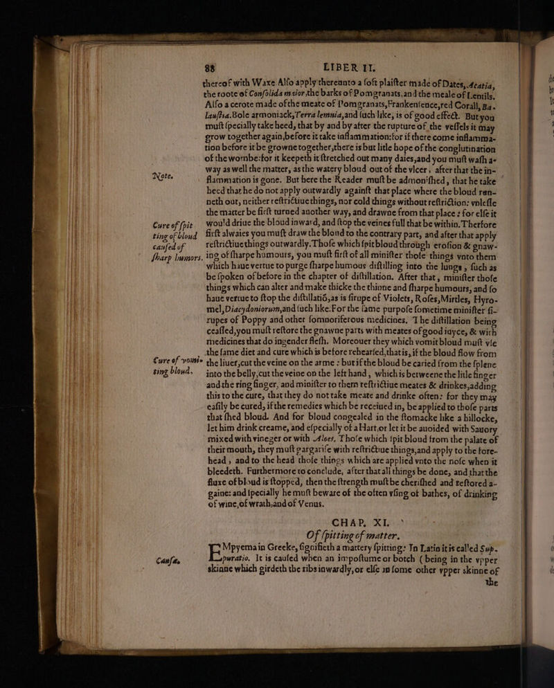 thereof with Waxe.Alfo apply thereanto a foft plaifter made of Dates, Aeatia, the roote of Con/olida mszior the barks of Pomgranats,and the meale of Lentils, Aifo acerote made ofthe meate of {/omgranats, Frankenience,red Corall, Ba. lawftca.Bole armoniack, Terra lemnia,and (uch like, is of good effect. But you mutt (pecially take heed, that by and by after the rupture of the veffels it May grow together again,before it rake inflammation:for if there come inflamma- tion before it be growne together ,there is but litle hope of the conglutination of the wombe:-for it keepeth it ftretched out many daies,and you muft wath a- 5 ~ way as well the matter, asthe watery bloud outof ehe vicer, after that the in- NGF flammation is gone. But here the Reader muft be admonifhed, that he take heed that he do not apply outwardly againft that place where the bloud ren- neth out, neither reftrictiue things, nor cold things without reftriGtion: vnlefle _ the matter be firft turned another way, and drawne from that place : for elfe it Cure of (pie. would driue the bloud inward, and {top the veines full that be within. Thertore ting of bloud firft alwaies you muft draw the blond to the contrary part, and after that apply canfed v reftrictiuethings outwardly. Thofe which {pit bloud through erofion &amp; gnaw- fharp lumors. 108, of fharpe humours, you muft firit of all minifter thole things ynto them which haue vertue to purge fharpe humous diftilling into the lungs , fuch as be fpoken of before in the chapter of diftillation, After that, minifter thofe things which can alter and make thicke the thinne and fharpe humours, aed fo haue vertueto ftop the diftillatid,as is firupe cf Violets, Rofes,Mirtles, Hyro- mel, Diacydoniorum,and {uch like.For the fame purpofe fometime minifter fi rupes of Poppy and other fomnoriferous medicines, The diftillation being ceafled,you mutt reftore the gnawne parts with meates of good iuyce, &amp; with medicines that do ingender fiefh. Moreouer they which vomit bloud mutt vie _ the fame diet and cure which is before rehearfed,thatis, if the bloud flow from Cure of vows» the liuer,cut the veine on the arme : butifthe bloud be caried from the fplene sing blond. — into the belly, cut the veine on the lefthand, whichis betweene the litle finger aadthe ring finger, and minifter to chem reftriGtiue meates &amp; drinkes,adding this to the cure, that they do not take meate and drinke often: for they may eafily be cured, ifthe remedies which be received in, be applied to thofe parts that fhed bloud. And for bloud congealed in the ftomacke hke a billocke, Jet him drink creame, and efpecially of aHart,or let it be auoided with Sauory mixed with viseger or with lees, Fho‘e which {pit bloud from the palate of their mouth, they muft gargarife with reftrictiue things,and apply to the tore- head , and to the head thofe things which are applied vnto the nofe when it bleedeth. Furthermore to conclude, after that all things be done, and thatthe fluxe of blond is ftopped, then the ftrength muitbe cherifhed and teftored a- gaine: and {pecially he muft beware of the often vfing of bathes, of drinking of wine, of wrath,and of Venus. | CHAP, XI. ° Of (pitting of matter. hele ! FeMesems in Greeke, fignificth a mattery {pitting Tn Latin itis cal'ed Sup- pwratio. It is cauled when an impoftume or botch ( being in the ypper skiane which girdeth the sibs inwardly, or elfe in fome other ypper skinne of the a — a