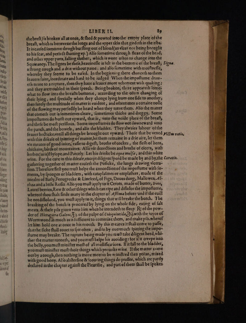 thebreft)is broken all at once, & fhed & powred intothe empty place ofthe breaft, which is betweenethe lungs and the vpper skin that girdeth in the ribs. to his (car, and perteét fhutting vp.) Alfo fometime through fluxe of the head, and other vpper parts, falling thither, which is wont often to change into the Squinancy. The fignes be thele,heauineffe is felt in the bottome of the breaft, a {trong cough and a drie without paine , and alfo fometime with moiftneffe, whereby they feeme to be ecafed. In the beginning there chanceth tothem feauers faint, inordinateand hard to be iudged When theimpeftume draw-~ eth neare to a rupture, then they haue a feaucr more vehement with quaking ; and they aretroubled in their {peech. Being broken, there appeareth fome- what to flow into the breafts bottome, according to theoften changing of their lying , and {pecially when they change lying from one fide to another; then furely the multitude of matter is cuident, and oftentimes a certaine noife of the fowing may perfeétly be heard when they turne them. Alfo the matter that cometh out is fometimes cleare, fometimes thicke and dreggy. Some impoftumes do burft out vpward, that is,: vnto the voide place of the breaft, and thefe be moft perillous. Some impoltumes do flow out downeward voto the panch, and the bowels, and alfo the bladder. They alwaies Jabour ofthe with this difeafe of {pitting of matter,let them remaine in a drie aire, let them vie meates of good iuice; eafieto digeft, broths ofcockes , the fleth of hens;. chickens, birds of mountaines, Alfo vfe deco€tions and broths of cicers, witlr herbes(asis)Hyfope,and Parcely, Let his drinke be aqua mulfa , and thin white gathering together of matter caufeth the Puficke, the lungs drawing vicera- tion. Therefore firft you mult helpe the concoction of the impoftume with fo- ments, by {ponges or bladders , with cataplafmes or emplafters , made of the meales of Barly, Fenugreeke & Linelced, of Figs, Doues dung, Mallowes,41- theaand alittle Rofin Alfo you muft apply to it Cerots, made of butter, Ireos, Laurel berries,Rew & other things which can ripe and diflolue theimpoftuine, whereof thou fhalt finde many in the chapter of 4/thma betore:and it the euill be notdiflolued, you mutt apply to st, things that will breake thebotch. The breaking of the botch is procured by lying on the whole fide, eating of fale meats, & thele pils giuen vato him when he intendeth to fleep: Ry.of the pow- der of Hierapicra Galeni,Sj. ofthe pulpe of Coloquintida,r).j.with the tuyce of so Wormwood as much asis {ufficientto commixe them, and make pils,wherof thatthe ficke fhall couct to {pit often , and fo by ouermuch fpitting the impo- ftume may breake. The rupture being made you maf take diligent heed, whi- ther the matter runneth, and you mutt belpe his auoiding: tor sfit creepe into the belly,youmuft minifter moft of all mollifications. If it fall to the bladder,, you muft minifter moft thole things which proucke vine. If the matter come outby acough,then nothing is more meet to be miniftred then ptifan, mixed with good hony. Alfo abfterfiue & {couring things do profite, which are partly declared in the chapter againft the Pieurific, and partofthem fhall be {poken