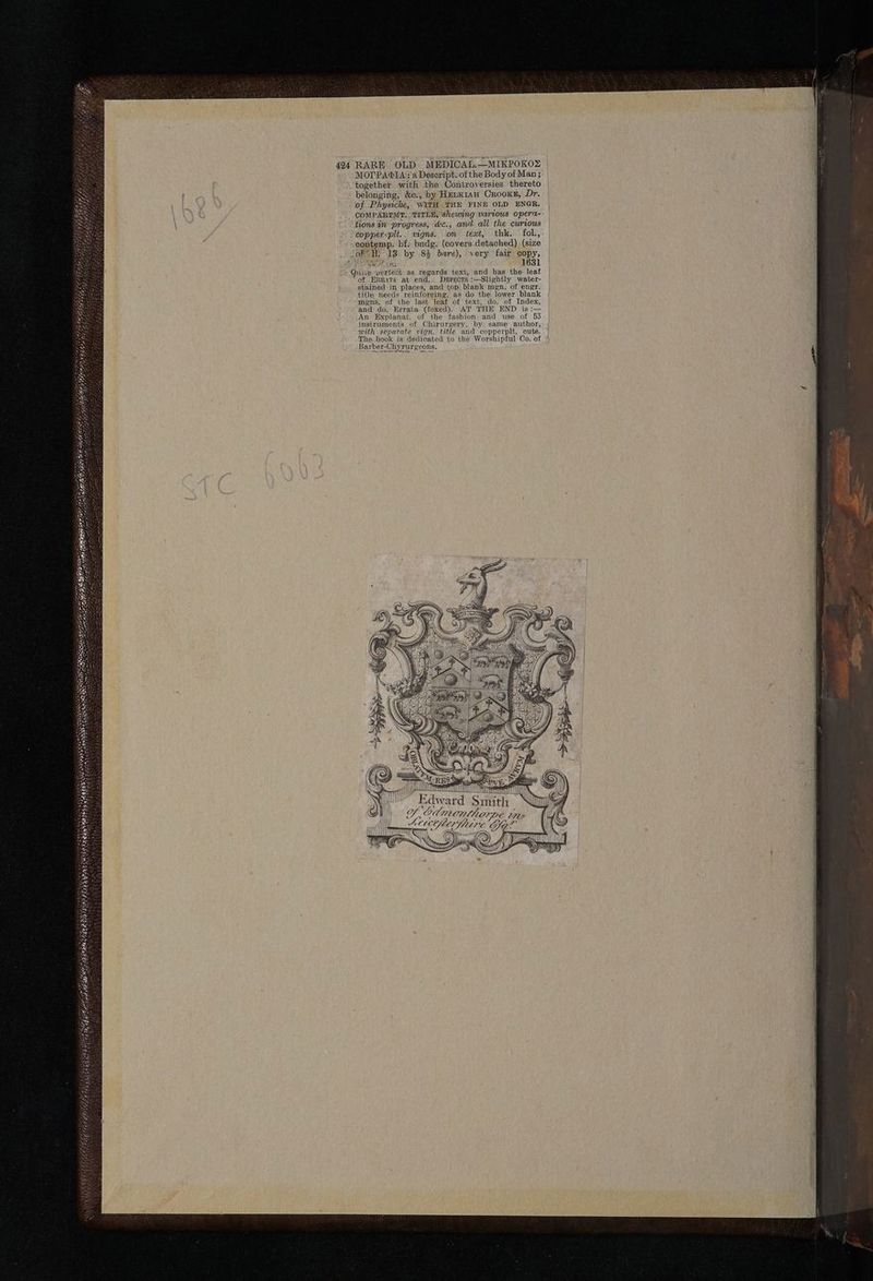 424 RARE OLD MEDICAL.—MIKPOKOZ MOPPAGIA: ‘a Deseript. of the Body of Man ; together with the Controversies thereto belonging, &c., by HenKk1au Crooks, Dr. of Physicke, WITH THE FINE OLD ENGR. OOMPARTMT. ; TITLE, shewing various opera- tions in progress, &c., and all the curious copper-pit.. vigns. on teat, thk. fol., contemp. hf, bndg. (covers detached) (size Jof NW. 18 by 83% bare), very fair copy, Quite perfect as. regards text, and has the leaf “of ERRATA at end. Derrscts :—Slightly water- stained in places, and top blank mgn. of engr. title needs reinforcing, as do the lower blank mens. of the last leaf of text, do. of Index, and do, Errata (foxed). AT’ THE END is: An Explanat. of the fashion and use of 53 instruments of Chirurgery, by same author, with separate vign. title and copperplt. cuts. The book is dedicated to the Worshipful Oo. of Barber-Chyrurgeons.
