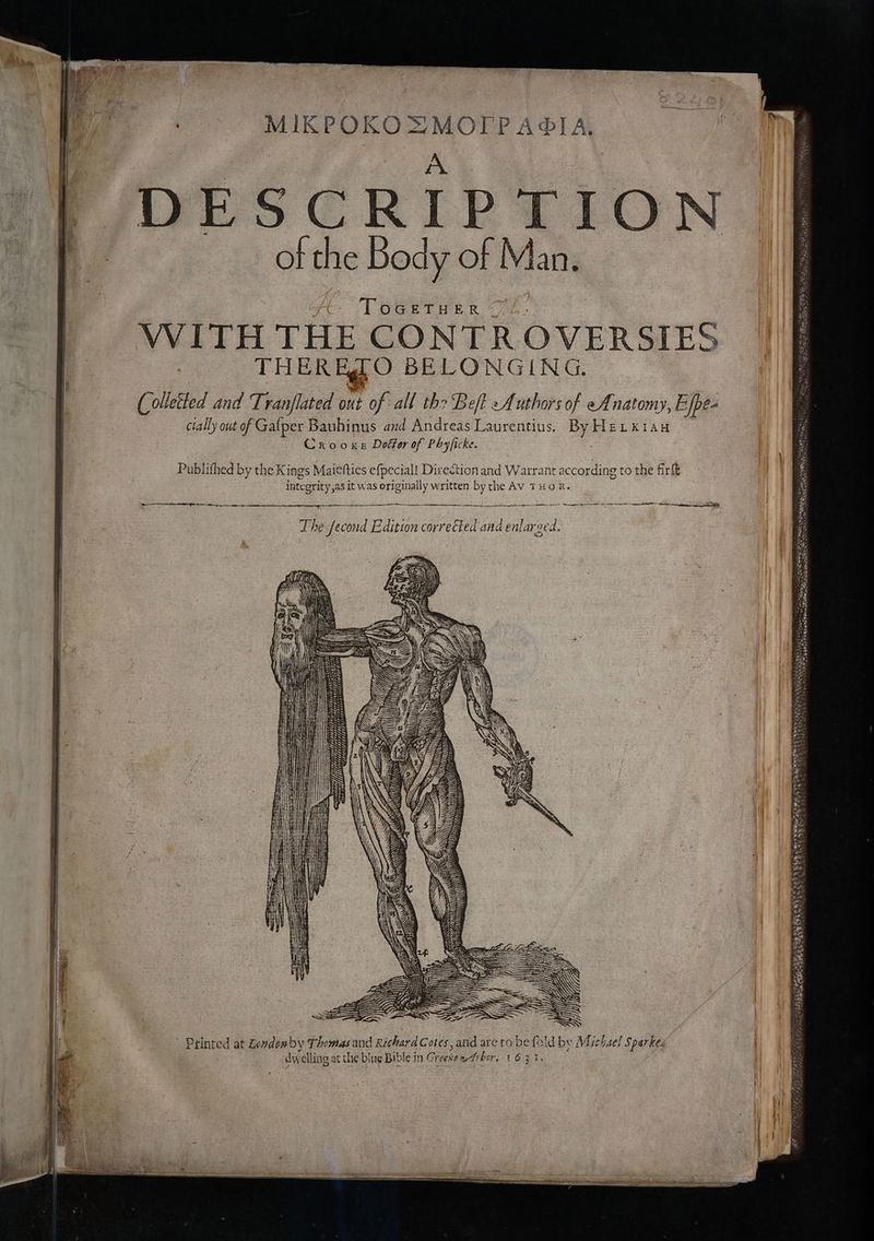 MIKPOKOZMOTPA®OIA. _# i DESCRIPTION of the Body of Man. TOGETHER “72. THERESO BELONGING. (olletted and Tranflated DHE of all the Beft Authors of eAnatomy, Efpe- cially out of Gafper Bauhinus and Andreas Laurentius. By HELxk1AH Crooxe Doétor of Phyficke. Publifhed by the K ings Maietties efpecial! Direction and Warrant according to the firtt integrity ,as it was originally written by the AV THOR. a Ce ee ey —_—, The Second Edition corrected and enlarged, AY INDENS HH a i ) ml O° WIN VR AN AS a WY es WS KS AW ws \ = = (ae SW agS NS S ES SSS SSD SSS ’ Printed at Levdowby Thomas and Richard Cotes, and are to be fold by Michsel Sparkes dwelling at the blue Bible in Greesee-trber, 1631. thai oS CS hee ate SSS SAAT = Sewer Ses ane Bao s ate# Natt = eels Sapa eae— ind ‘ant. PSOET AA a = wag) - baw “ ~~ weeth phi thn imei b ve ee sk ~ eae S CSS COLES EY See ta ~ To tet « ee Soy