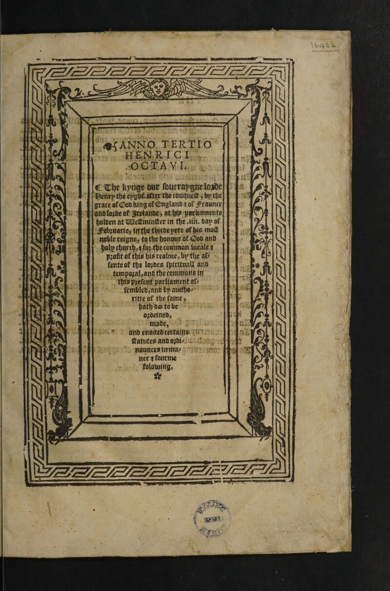 / ♦CANNO TERTIO H E'N R I C I ,. .OGTAVL. c feptige out routtUi’gneloMit ^lirp t!)e cpg^iafter tlie cduqueflt ■, bp ttje grace ef CI5oD feing of (^nglano f of ^raunce aiiOlo;I>eof Jroianoo, atli^ parttamonfe ^oloen at Mcttnitnftcr in flje 4tU. oap of J^b^mtiCy fit t^otbiroe pore of iao moll: noble rcfgne, fq tbr lionqur of 0oD anU jioip c|inrc|^;i|io;tbo coupon fueale | profit oftblis realmo:, bp tfjo af^' * fenfeof tb fpfritoaU ano temporal, ano tbe commoito fn tbfo p jefcMfparlf ament af# fe mbkOjani bf aucfl^^ * ritfeof tbefame> ^afboofobc ojoefnebj . mabe, -^r:. • onb enacteb certai'ne« {f* r HafafeoanbojOk. i. 4 V. ^ ’ n3ance«tnina^»' ; ? Mcrtfonrmc . folobjingt V ^mtrn i^[i Ii,i*.i.ini<i.i