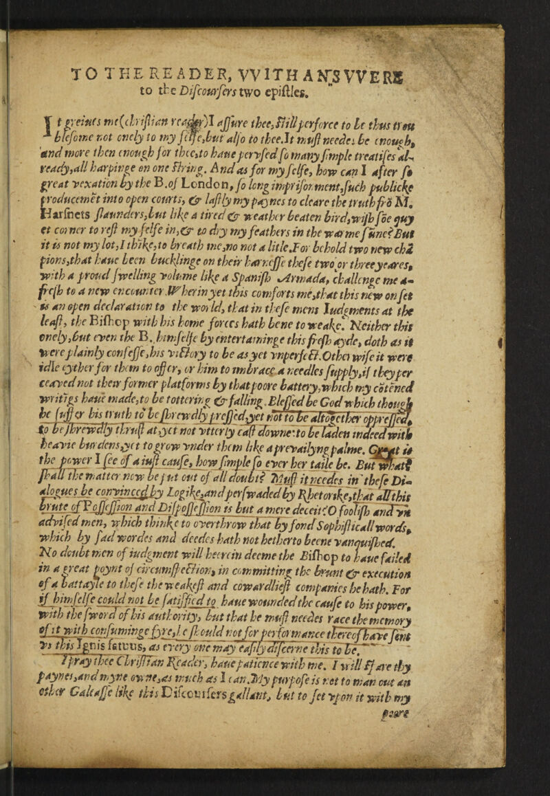 TO THE READER, WITH ANSWERS to the Difcourfers two epiftlcs. | t prints me(driftian ready)I afjure thee,Billperforce to Ic thus t) eu 1 htefome not cnely to my fife,but alfo to thce.lt muft needles be enough* and wore then enough for thcc,to have pcrvfed fo many fmplc treat ifes'aL ready,all harpinge en one Bring. And as for my fclfe, how can I after f$ great vexation by the B.of London ,fo long imprifoimentfuch publicly producemet into open courts, & laft/y my payncs to clear e the truth fro M. Idarfncts flaunders,lut life a tired & weather beaten birdswijhfoe guy tt corner to reft my fclfe in,& to dry my feathers in the wa>mefme?£ut it is not my lot,l th)fe, to breath me,no not a title.For behold two new cha fions3that hauc been bueflinge on their harneffe thefe two or threeyrares, with a proud fwelling volume life a Span ftb Armada, challenge me 4- fcjh to a new encounter.IT her in yet this comforts me,that this new onfa ' 9# an open declaration to the world\ that in thefe mens Judgments at the leaft, the Bifticp with his home forces hath bene to weafefNeither this cnely,6ut even the B.btmfelje hy entertaminge this frefh ayde, doth as if Were plainly confeffe,his ViBory to be as yet vnperfcB. Othc) wife it woe idle eytherfer them to offer, or him to mbrace a needles fupply,if theyper ceavednot their former platforms by thatpoore battery.which my cotencd *”**%* hauc made,to be t ottering & falling, Blejfed be Cod which though he (uff w his truth to bcjhrcwdly prcftccftyct mtto'be altoietbcr opprcjfea^ to h (jhrcwdlyiTruft at,yet not vtter ly caft downc’to be laden indeed with heavic burdens,yet to grow vndcr them life aprevailyngpalme. Gryatii the power Ifpeofa tuft eaufe,fhowfmplc [ocycrhcr take be. Butwf:at$ fhall the matter new be put out of all doubt* TtMitncTcfcs in thefe £*. aloguesbe convinccdfy Logi^andper [waded Ky fyetorikeftbat alfthis k'fLrcf a mere deccit'O foolijh anTvk advifed men, which thinfc to overthrow tbafbyfondSophfticall words* which by fad wordes and deedes hath not hetherto beene vanquifhcct. No doubt men of iudgment will hem in deeme the Filbcp to hale faded in a n eat poynt o] circumffeBion* in committing the brunt & execution of a battayle to thefe the we aft ft and cowardlieft companies he hath. For ijbinfclf-CouldnopLj fatiffied to haue wounded the caufe to his power, With the [word of his authority, but that he m-ufl netdes race the memory e ft: ould uotfer petf&wancetlw Vs this Ignis is tuns? as every one mayeafitydijcerne this to he.' Tpraythee ClriJITdn Reader, bauepatience with me.I will Bare thy paynes,andmyne owne,as much as 1 ean.Trly puypofeis net to man cut an ether Galeafc life disDikcvi fersgallant, but to fetvpon it with my