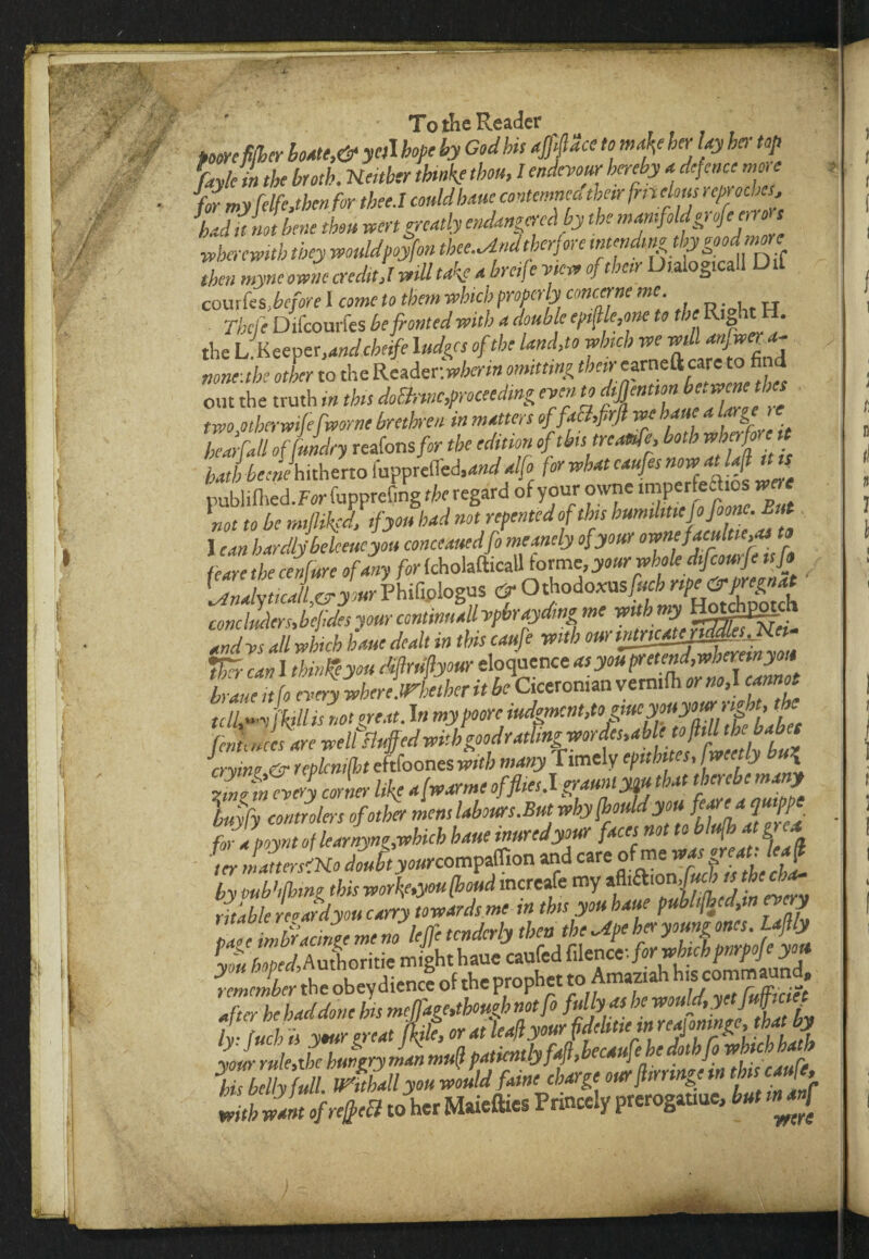 pome filler loate,& yal hope by God bis affface to maty her lay bar top Lk ,n the broth, neither thwke thou, I endevour hereby a defence more for my frlfe,then for thee.l could bane contemned thetr [melons r epr ochcs, had it rut bene thou wen greatly endangered by the manifoldgrofenron wherewith they wouldpoyfon thee^ndtherfore mendsngbgoodm^ then myncownc creditJ mil take a breife w of thetr Dialo^icall D courks,before I come to them which properly com.ane me. rbefe Difcourfes be fronted with a double epMe,one to the Ry>tH. the L.Keeper,and cheife 1 udges of the land,to winch we mil none.the other to the Reader: wherm omitting their 'arneftcare to fi d out the truth in this dofirmc,proceeding even to thes two,otberwifefworne brethren in matters offa&,firJl we hart a Urge ' bearfall of/Jdry reafons for the edition oftbstreanfp both whpfon hathbeenehitherto lupprefled.W^ for what caufes now atlafl tut publifhed.For fupprefmg the regard of your owne ™P«r^'°s not to be tm/hi'd, if you had not repented of this humiliMjoJoonc. But 1 can hardly'beleeucyou conceamifo meanely of your ownefacultiepi t» fexre the cerifure of any for (cholafticaU forme, your whole dtfcourje is ft 5nZlcl vyourPhifiplogus & Othodoxusfitch npe&pregnat cenclJdcrJefJsyourcontmuallyphraydingmewithmy H°gES&£ tndvs all winch bane dealt in tins caufe with omintm£epMp_Jiei Vxrcan 1 thinfcyou dftruftyour eloquence asyoupretend,wbemnyou braueit fo every ihereUelher it be Ciceronian vemtfh *r no,I cannot tcIMifkillis not great. In fcnLccs are well ayine & mlcmiht eftfoones with many I imely epubtes, Iweetly bu\ J„,fn every corner like afwarmc of flies. I graunlym that therebe many Ufy coutrolers of other mem,labours.Butwby(houldyou. for aooynt of learnyng,-.which haue inured your faces not to blufh at grea by mb1,thing this workf.you [houd mcreafe my tfti&ion, fa b ts the cha¬ ritable reeardyou carry towards me in tbs you haue pubhfhed in every i>a«e imiucingemem leffe tenderly then the~4pebecyoungones. L fly Li hoped, A whoritie might haue caufed filencf. for which pnrpoje you hmclber the obey dience of the prophet to Amaztah h.s commaund *ufterbebdcl done his meffagNtbougbnotfo he wou^’?et lr Inch is your great Me, or at leaflyour fdehttein reaj omngc, that by Lour Me hungry man mull patiently ff, hecaufehe dothfo ^hich hatb yb bAy f dl. mthall you would fame charge our fringe m tbs caufe, with want of refect to her Maiefties Princely prerogatme, but tnanf