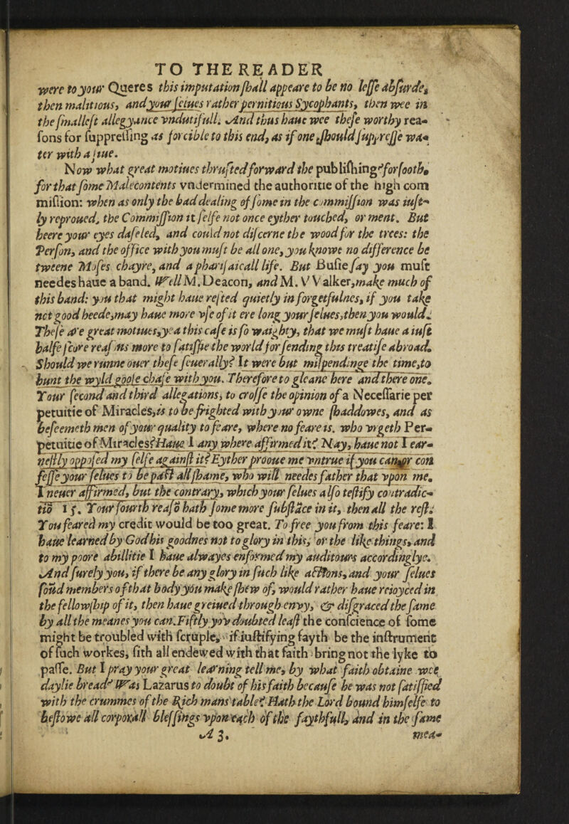 TOTHEREADER were toyotw Queres this imputation [ball appeare to be no lejje abfurde^ then maht ions, and your Janes rather per nittous Sycophants, then wee in the fmallcft allegyance vnduttfull. xArnl thus hauc wee thefe worthy rea- fons for fupprelfing as forcible to this end, as if one fhouldj uprrcjje wa+ ter with a jute. Now what great motiues thruftedforward the publithingfiorfooth, for that fomcMalecontents vndermined the authorme of the high corn million: when as only the bad dealing offome in the cjmmijfiari was iuft-» ly reproved, the Commiffton ttjelfe not once eyther touched, or meat. But heereyow eyes dafeled, and could not dijeernetbe wood for the trees: the V erf on, and the office with you muft be all one, you kpowt no difference be tweene Mofes ebayre, and apharijaicall life. But Bufie fay you muft needes haue a band. tf^ellM. Deacon, and M. V V alker,w*^e much of this band: you that might haue refted quietly inforgetfulnes, if you take net good heede,may haue more vfe ofit ere longyourJelues,thenyou wouldJ Thefe cQ’e great mottues,yea this caf p is fo waighty, that we muf t haue a iuft halfe fore reaf ms more to fatifaethe worldfor fending this treatife abroad* Should we runne oner theftt finer ally? It were but rmpendmge the time,to huntthe wyldgoofe chafe with you. Therefore to gleane here andtberehne* Tour fecond and third allegations > to cro/fi the opinion of a Neceflarie per petuitie of Miracles,tone frighted withyiur owne (haddowes, and as befeemeth men of your quality to fcare, where no feareis. who vrgeth Per- petuitie of Miracles tHaue 1 any where affirmed it? Nayfbaue notYear- nejfly oppofofmy felfeafainditfEytherprooue me vntrue ifyfifican^r cob fejfe your felues to beplmaflfharne, who will needes father that ypon me* ineuer affirmed, but dot contrary, which your felues alfo teflify contradict tio 13\ fourjourth reafo hath fome more fubftdce in it, then all the reft You feared my credit would be too great. To free you from this feare: I haue learned byGodhis goodnes not to glory in this, or the like things, and to my poore abillitie I haue alwayes enfirmed my audit ours accordinglye. iAndfurely you, if there be any glory mfuch like a&Tons,and your felues foud members of that bodyydu make [hew of, would rather haue rcioyced in the fellowfbip of it, then haue greiued through envy, & difgraced thefame by all the meanesyou can.Fiftlyyov doubted leaf the conference ol fome might be troubled with fci^uple, if iu/h’fying fayth be the inftrumerit of Rich workes, fith all endewed with that faith bringnot the lyke tb pafle. But I pray your great learning tell me, by what faith obtaine wet daylie breadWiis Lazarus to doubt of his faith becaufie he was not fatiffed with the crummes of the Bfch mans tablet Hath the Lord bound himfelfe to beftowc all corporM bleffings vpontach of the fayth full, and in the fame