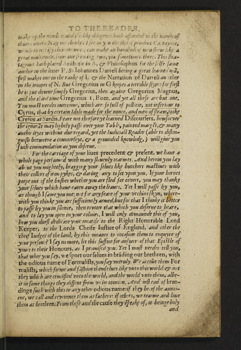 chuo s otbe*' Nay nr ib/nkcs i jcc in y u th: ikilof prudent (\i taynes, w icb'to it ijy-ihct■ eti me, can make an handfulio] menfhew like A great multitude, iom< onefeeming two, yea frmetimes three. This (fra- td eme hath placed nth tlein A y & Phiiofophus for the felfe fame author in the letter P. So Johannes Darrell beeing a (neat learnedma, firfl makes one in the rankle of I, S the Narration of Dari eli an other in the troopes ofK. But Gregorius m G keeper a terrible ftyrr: for firfl he is put downe{imply Gregorius, then again e Gregorius IV agnus, and the third time Gregorius i .Pom. and yet all thefe are but one. You mu ft needes ouercomr, which are [o full of poll trie, not inferiour to Cyrus, that by certain idols made for the nonpe, and men offlraw,iookg CreIus~*7Sardis.Feare not therforeye learned Difcourlers, kowjoeyef* tFrJworat may lightly pajje oyeryom Table, paintedmarket, & many autho ityes without due regard,yet the ludiciall Reader {able to difhn- puifh betwcenc a count erfeyt, & a grounded finowledg,) willgiue you Juch commendation as you deferue. For the carriage of your Hues precedents* prefent, wchaue a whole page perfumed with many flouenly tcarmes. [And herein you lay ab utyou mightely, bragging your fclues Ike butchers maBiucs with their collcrs of ironpyhgs, & daring any toJet yponyou. If your homes peepe out of the bufhes whether you are fled for coy ret, yon may thank? your f dues which haue eaten away the leaues. Yet I will paff'e by you, as though I [aweyou not\ not for-anyfeare of your yrchins fkyn, where¬ with you thinkeyou arc fuffiriently armed [butfor that I thtnke it better to Pajje by you in filence, then toytter that which you deferue to Joe are, and to lay you open in your colours. I will only demaunde this of you, how you durft dedicate your treatife to the Right Honorable Lord Keeper, to the Lorde Cheife Iufticeof England, and ether the cheif Judgesof the land, by this mcanes to occafiov them to enquyre of y ourperfon f I fay no more, let this fuffice for anfwcr of that Epiflle of yours totheir Honours, as I promified you. Yet l mufi needes tell you, that wheryou fay, we (port our felues in brading our brethren, with the odious name of Formalifts/y^f y yntruly. We accout them For malifts, which forme andfajhionthemfe lues like ynto this world:?? not they which are crucified ynto the world, and the world ynto them, albe¬ it in fome things they dijjent from ys in opinion. *And infl cad of bran- dinge fuch with this or any other odious name.*//' they be of the aunci- enuwc call and reycrence them as fathers: if others, we tear me and lone • than as brethren. From the fie and the caufe they tytakf of, it beinge holy