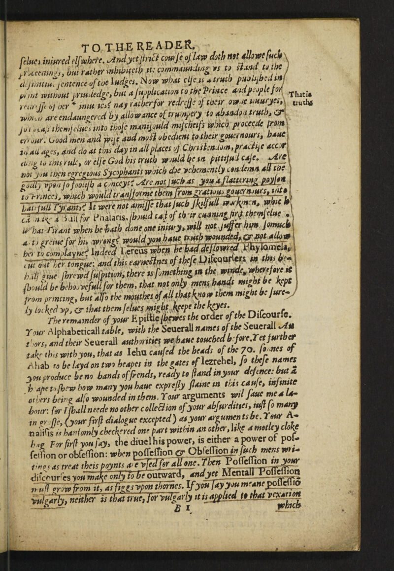 fftej iwW elfwhete. ^ndyetpriB comp of law doth lUUllowcfucb irUceatMs, im rather mbthuab tt: cpmmamtdiag vs » Band to the rnamm jmmcc of cue fudges. what cf^> fftyfj*! mint mtioout vnudedge, but application to tbt Panes aodfpplefoA t rue if ,jur * «4) ra&erfir redrejjeof weir ow.it muryet, whs Z art endangered by.do warn *f trumpery to dado* truth, & lo, rca.i them! clues into ibop manipuld mijcheifs watch piocecde trom\ C„ our. oood 'men and me and modi obedient to their gouetaours, banc I In adages, and do at tins day in all (laces oj Ci/nihndom.pracp acut amt to uns rule, or elfe God bis truth would be tit (ifttjud cap. ^.e Ml PH men egregious Sycophants which doe vehemently condemn all M Tr^ii^nA.udtnajhac^^ yViPjttenng ppypn ‘tnPrutres.winch wouldtranfprntt themJ^m^rMtous^^rnjuts1tnfO' ^ tS^JWl worsen, whic ^ TTT^TTJi wr t-hauris • dhatTtrant whenbebath done one inmy.will notjuMtu pmucb a- ttgreiuefor hk ho uicomflaynei 1 ndeet -1 ... *uic stints of thcfc OjfcQUrvcfs %n thts b<* That!# truths flynud be bebodvefnlifor them, that notoniy mtw ***»> a V3 from printing, but'alfo the moutkes of all that k?«w them might he jure- ly locked vp, or that them flues might keepethe kpes. , The remainder of your Epdtle(bewes the order of theTMcourfe. Tour A Iphabcticall table, with the Seuerall names of the ieuerall Om r-ors, and their Seuerall authorities webauetouched'bforejetfurther takr this with you, that as Iehu caufeJ the heads of the r hab to be laydon two heapes in thtgates */iezrehel, fo tbefe names you produce be no bands of fiends, ready to ftand inyour defence: but a. i Jeto&rwbow many you barn exprefly flame m this caufe, infinite ' others being alfo wounded in them. Tour arguments wilfaue mea la¬ bour: for I (ball neede no other colleB ton of your abJurdmcs,tult(o matp in or nJyour P4 dialogue excepted) atyourarrumentsbe.reur A- n aiifis t < hanlomly checkered one part within an other, l»fc a motley clokf bug For firft you fay, the diuelhispower, is either a power of pot. fetllon orobfelT.on: whenpofTeffion ©• ObJeffion^M tnentwn- tmnas treat theit pjynts difeouresyouma^nST^eow^r *ndyet fAtmottPondTion nulTfrow froinlt,atfhgs vpon (homes. IfyoiiTayyou mr<»fgoflefl«> •vulgarfyTneither Tstbat true, for vulgarly itujfpUedjothatvexanon