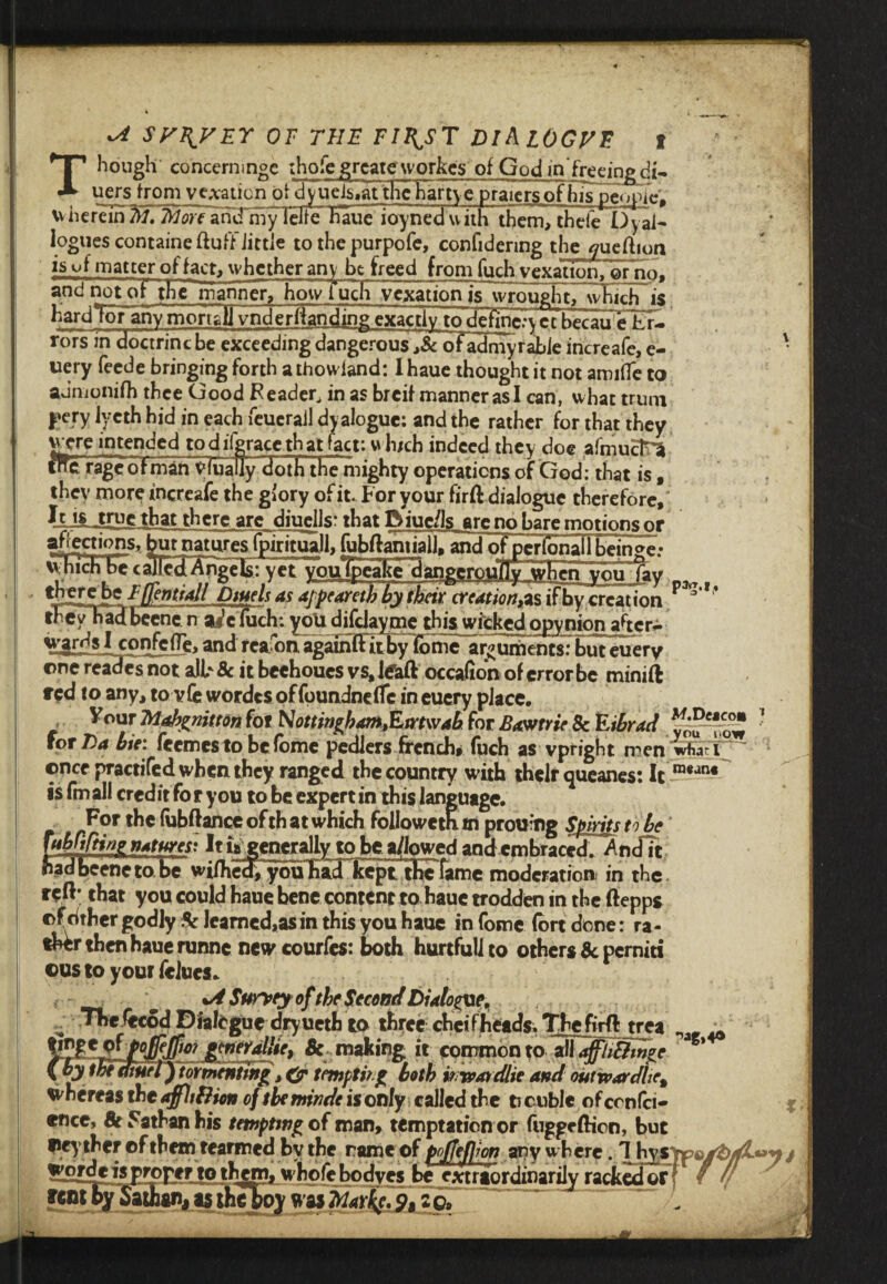 ^ sy\vrr or the fii^st diAlOGvd t hough concerninge ihofe grcatc workc's of God ln freeing cii- uers from venation of dyueisiat the hartye praiers of his people, wherein 7H. More arid my iche Katie ioyned with them, thefe Dyai- logues containe fluff Jittle to thepurpofe,_confidering the ^ueftion isvf matter of fact, whether any be freed from fuch vexation, orno, and not of the manner, how fuch vexation is~wr ought, which is hard Tor any mortall vnderflanding exactly to dctinc.-ycc becau eE£. rors in doctrincbe exceedingdangerous,8c ofadmyrahieincreafe,e- ' uery feede bringing forth a thovviand: I haue thought it not amide to admonilh thee Good Feader, in as breif manner as I can, what trum |»ery Jyeth hid in each feuerail dyalogue: and the rather for that they were intended to d iigrace th at fact: wh/ch indeed they doe afmucln tHFr^oFmarTyTtialiy Ho t h the mighty operations of God: that is, they more increafe the giory of it. For your firft dialogue therefore, fell Jrue that there are diuells: that Riuc/ls arc no hare motions or affections, but natures fpirituall, fubftamiall, and of pcrionaUbeinge; which bee died Angels: yet Y £Tc P* rffemiaJI Dtuels as ajptarctb by their creation,™ ifby creation F ‘ the yhad been e n ai’cfuch: you difcJayme this wicked opynion after* wgjjsl confciTe,andreafotiagainftItbylome arguments:buteuery one reades not alF 8c it beehoues vs, ItTaft occafion of error be minift red to any, to vfe wordcs offoundndfc in eucry place. Vour Mabgnitton for Nottingham,Etrtwab for Bawtrie 8c Eihrad ' for Da hie: feemes to befome pediers french, fuch as vpfight men Wi ^ ; ©ncepractifedwbeiuhey ranged the country with their queanes: It ra*jn4 is fm all credit To r you to be expert in this language. £ For the fubftance of th at which followeth m prou’ng Spirits to he “AMine natures: It is generally to be a/lowed and embraced^ Audit iadbeeneto.be wimedTyoin^ moderation in the reft; that you could haue bene content to haue trodden in the ftepps ©f cither godly 8c learned,as in this you haue in fome (ort done: ra¬ ther then haue runne new courfes: both hurtfullto others 8c perniti ©us to your fclucs. ^ %A Surrey of the Second Dialog, - *heftcod Dialogue dryuetb to three ebeif heads. Thcfirft trea ^ ^P°lfe$0? gmerallie, 8c making it common to all a^UBmge {by thediuel) tormenting, & tempting both itrvatdlie and outwardlie% whereas the affUftien of the minde is only called the ti cubic of confci- encc, 8e Fathan his tempting of man, temptation or fuggeftien, but ©eyther of them rearmed bv the rameof poffeWon any where. / !££?d*i3Prorcf tothgm, wholebodves be extraordinarily racket!orf f /( f cm by Sathgn, as the boy was Marine. z ©,