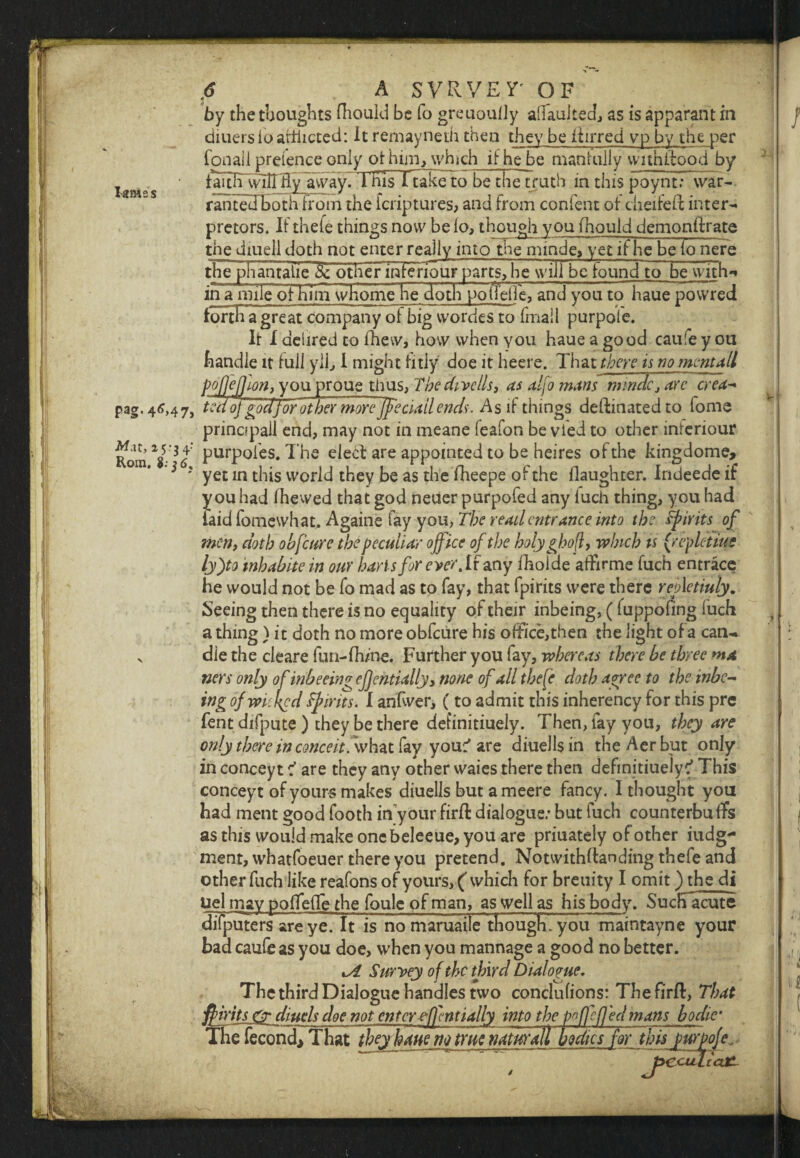 lames by the thoughts fhould be fo greuoulJy alfaulted, as is apparant hi diuers io afflicted: It remayneth then they be ilirred vp by the per fon all pretence only of him, which if he be manfully wnnitood by faitli~\idirHy away. ThisTtake to be the truth in this poynt; war¬ ranted both h'om the fcriptures, and from confent oi cheifeft inter¬ preters. IFthefe things now be io, though you fhould demonilrate the diuell doth not enter really into the minde, yet if he~be Fo nere the piranTalie other infenour parts, he will be found to~be with^ in a mileoFHTm whome he 'doth'potfelfe, and you to haue powred tonHTgreatcompa^ of big vvordes to (mail purpole. It I dehred to fhew, how when you haue a good caure y ou handle it Full yll, I might fitly doe it heere. That there is no merit*ll poffeflm, you proue thus, The dwells, as alfo mans minde, arc crea- pag. 46,47, tufoj god for other more ffeciailends. As if things deftinated to fome principal! end, may not in meane leafon be vied to other inleriour tomY-3<f purpoles. The elecl are appointed to be heires of the kingdome, * ? yet in this world they be as the fheepe of the flaughter. Indeede if you had Fhewed that god neuer purpofed any fuch thing, you had laid fomewhat. Againe fay you, The read entrance into the spirits of men, doth obfeure the peculiar office of the holyghof, which is (repletme ly)to inhabits in our harts for ever.lt any fhoide affirme fuch entrace he would not be fo mad as to fay, that fpirits were there refletiuly. Seeing then there is no equality of their inbeing, ( fuppofing luch a thing ) it doth no more obfeure his ofFice,then the light of a can- v die the cleare fun-fhme. Further you fay, whereas there be three ma ners only of inbeeing effentially, none of all thefe doth agree to the xnbe- ing of wicked Spirits. I anfwer, (to admit this inherency for this pre fent difpute ) they be there detinitiuely. Then, fay you, they are only there in conceit, what fay you^ are diuellsin theAerbut only in conceyt f are they any other waies there then definitiuelyc' This conceyt of yours makes diuells but a meere fancy. 1 thought you had ment good footh in your firft dialogue.* but fuch counterbuffs as this would make onebeleeue, you are priuately of other iudg- ment, whatfoeuer there you pretend. Notwithdanding thefe and other fuch like reafons of yours, ( which for breuity I omit) the di Uel may poffefTe the foule of man, as well as his body. Such acute difputers are ye. It is no maruaile though, you maintayne your bad caufe as you doe, when you mannage a good no better. %A Survey of the third Dialogue. The third Dialogue handles two conclufions: Thefirfl, That ffirits & diuels doe not enter effentially into the pnffefled mans bo die’ natural! bodies far tbispurpoje, J^CctfLiaXL Th e fecond> That they haue m trur ysrv, V 1 . -^..4 '