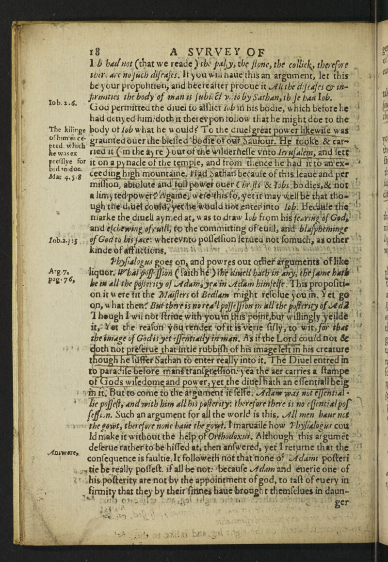 lob. i.6. 1 b had not (that we rcadc ) the paljy, the jione, the collide therefore tbti\ an noJuch dijeajes. Jt ybu WiiUiauethis an argument, let this be y our piopofitien, and bee re after prooue it Alt the djtajcs O' in¬ firmities the body of man is jubu ll v,.to by Satbart, tbje baa lob. God permitted the oiuei to alfiict tub in his bodie, which before he had den) ed him.doth it therevpon tohovv that he might dee to the The kilinge body oHob what he uouidf* To the diuclgreat power likcvvife was ^ed^hich *iraun*c^ bucr ihe^bJdfcci *Bd dijWdttV j)aurour. He too kb ^rcar^ LVasex° riedTH pin the ^yrc^^oTthS^irdigrfteffe vntolerufalem, and icTt E'd^do^1 on aFY^ac^c Qf the tem^IeTand^from thence he had it to aiVcx- °8 cceding high mOunUine. H ad Sathari betaulc of this leaue and per mSIionTSbidlute andTulI power ouer CM//* & fobs bo dies,& not a limy ted^wer^’^gaine; vv cr^ifhis fo, y et it may well be that tho¬ ugh the d.uef douldy yet lie would riot enter- into fob. HecuUfc the niarke the dwell aymed at, was tori raw lob from his fe»ringof God, and clcbewing. off «l/l, to the committing of euiil, and blajyhtfmnge /ob.a.j ;$ of God to his Jace: wherevnto pofletfion icruca not fomuch, as other kindc of aflfiktions. ■ ^ ■ < Vbyfalogus goes on^and powres out other arguments of like liqttor. IP'baVpof jftori ( faith fad ) \Ve dwelt bath in any; the fame hath he in all the fojicruy ofAdamfyedin Adam himjelfe. This proporti¬ on it w erefit the Wafers of Bedlam might rcfolue you in. V et go op, w hat then? But there is no rea’l pojjtjjjbn tn all the pofierity of A ciZ 1 hough Iwil n6t ririUe with you^rirthfs pdirit,bur willingly ’yciide it. Vet the reaion you r^rider -ofit is verie ft/ly, tp wit,for that the intake of God is yet tffentiady inman. As if the Lord cou/dnot Sc doth not preferue that little rubbifh of his image Icn in his creature though Keliafl^rSathah to enter really into it. The Diucl entreefin tbparadilebefore man§'tranlj^<ifhimTiyvca the aer carries a ftampe of Gods wifedotne and power, vet the diueTliiath aneTTentiall beig ♦T ■ -\7m—h yfofl.Yt yrr--r-rr^ -r m it. nut to come to the argument it lei\c.Adam was notejjenttal • liefojjeftt and with him all his pofierity: therefore there is no efjemial pof fejfion. Such an argument for all the world is this. All men bane net tbcf owt, therefore none haue tbegowt. I maruaile how Tbyfialogus cou Id make it without the help pfOrthodoxies. Although this argurnet deferue rather to be hifTcd ah then anfwered, yet I retiirnc that the confcquenceisfaultic.lt followeth not that none of Adams poftert , j,. tie be really polled:, if all be not: bccanfe Adam and cucrie one of his pofierity are not by the appointment ofgod, to taflof eucry in , firmity that they by their friines haue brought themfelues in daun- -<*1 ru.;»iV. f- df*' v ger V. Arg7* p.ig.7<r, (^nswwe. . v« 1 t ■ V <