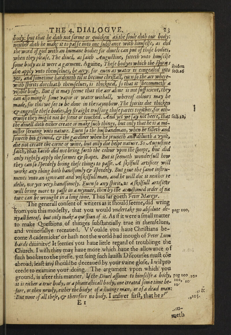 THE 4. DIALOGVE. '‘*3 body l but that he doth not forme or quicken afthefoule doth our body, neither cloth he make it to palle into one /ubliance with bimfelfe, as did the word of god witfo am bumambodiei for diuels can put of thofe bodies, when they pleafe. The iittcl, as faith xAugusline, fitteth ynto hmfelfe fome body as it were a garment, Againe, Thefe bodyes which the Tfarks doc apply ynto the mfe lues, be aery: for euen ujyvafcy iscongealedinto fe&.a# fee, qn^omttmeh^dcmh til it bccomdchrifallfmcnTo the acr where- with fpirits doe c loath themfelues, is thickficclffo that tt 'jbccommcth a yifbtefody. But if it may feeme that the aer alonclsnotfnfficient, they can alfo mingle fomeyapor or water wit hall, whereof colours may be made3 for this we fee t$ be done in the raynrbow.The fpirits doe thickjen & engrojfe tbeje bodies,by (traigbt truffwg thofe partes togitherfor oth- 3 erwlietheylmeFt not be feene or y.QUchca. fdnayet we [aynotBeerej tFat fe&a** thediuell dotlfeilbefcreateor majsjfuch things, but only that he is ami* mfe^ruirifynioltjature. Euen [owe hiilbandmanfwhcn be fillet hand fowewTif^Uud, &7he gardiner whenhepruneth avjfdeluethayyrfe, doelboTxr^tel^fcofne or wine, but only doe helpe nature.S o xAugufine faitfirthafTa ftriFthe colouryporTthe(heepc, but did only rightly apply the formes & jhapes. Butitfeemeth wonderfull how they can fo Epeedely bring thefe things to paffe. xA f\tlfull artificer will worke any thing both handfomly dr Tpecdely. Butgiue the fame inflru- rnents ynto an ignorant and ynj\il full man, and he will doc it ncithc> te delie, nor yet yeryhandfomely. Euen Jo any fpirit%$s ajkjlfull artificer will bring more to paffe in a mynutefthenby tfic acmflomed order of na tufeTd^ewrouzfiin a long time, T hus fargoeth ictcr Tdartyr. THegencrall contentof writers as it lhouT3Ieeme^rdr>vring trom you this modefty, that you would yndertaks po abfolute de~ pag* ,00/ ny all hereof, but only make a cjucfion of it. As if it were a (mail matter to make Queftions of thinges fubftantially true in themfelues, and vniuerfallye receaued. Vv^oulde you haue Chriftians be¬ come A cademicks^ or hath not the world had inough of 'Peter Lwn bards diuinity? Itfeenies you haue little regardof troublinge the Church. I wifhthey may haue more which haue the allowance of fuch bookestothe preffe. yet feing fuch lauifh Difcourfes muft c&c abroad, lead any fhouldbe deceaued by your vaine glofe, I wil pro ceede to examine your doing. The argument vpon which you ground, is after this manner. If the Diuelaffume to himfclfea body, pagioo !6, it is either a true body, or aphantafticall body, one created fom e time be- 10 fore, or. then newly, either the bodye of a liumge man, or of a dead mani ^ & But none of all thefe, cpr therefore no body. I anfwer firfli thathea_ ^105. E 1 .4lU- naetb