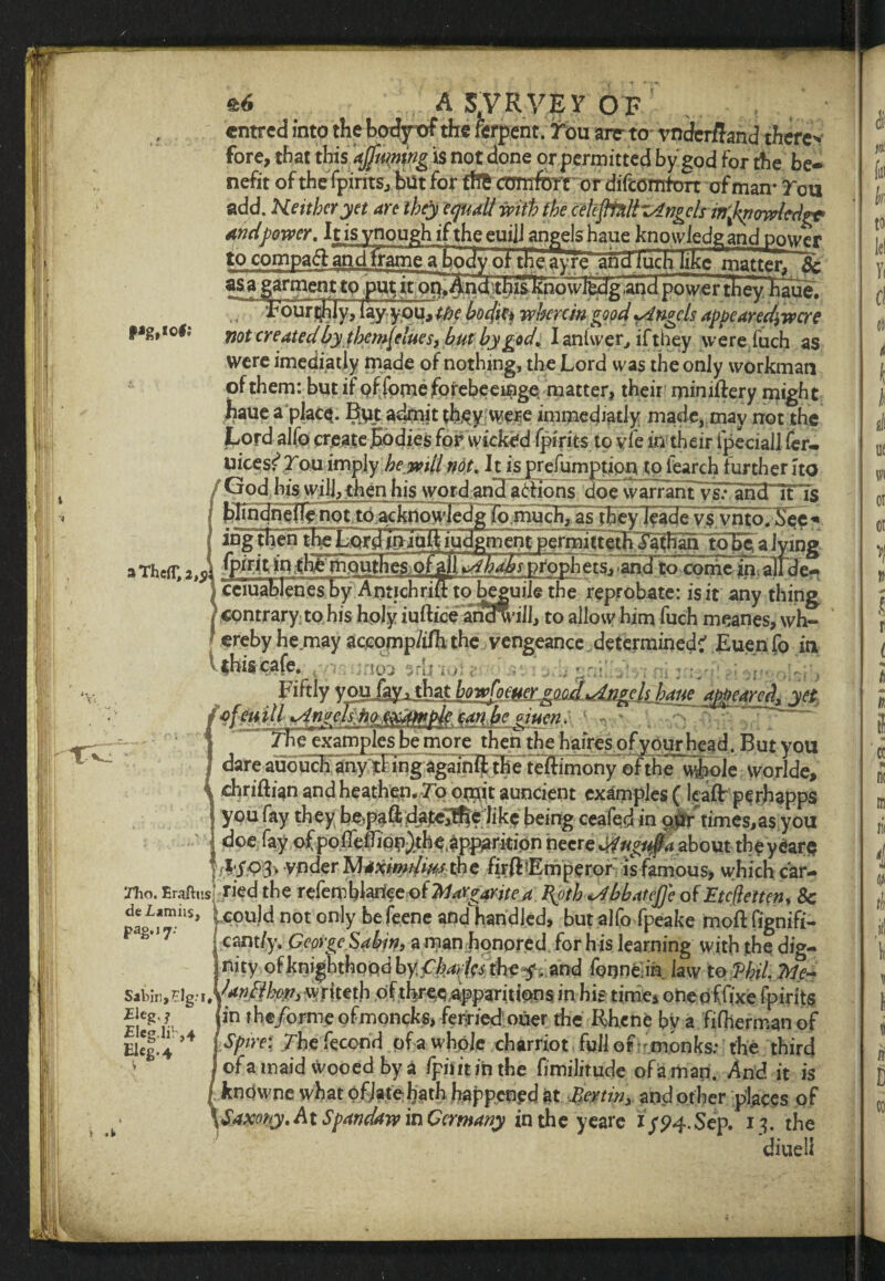 V? Ill &6 A 54VRVEV OF cntrcd into the bodyof the rerpent. rou arc to vnderftand there'* fore, that this ajfuming is not done or permitted by'god for the be¬ nefit of the fpirits, but for fftfc comfort or difcomfon of man* rou add. Heithcryet are they ecjuall mth the ceUftnltz4ngclsinfa<mlcdg* and power. It is ynough if the euijJ angels haue knowledgand power to compafl: and frame a body oi~ the ay re and iuch like matter* &: fjg,io#; I #0* ere 4 W £j/ themfelues, hut by god. I antwer, if they w ere fuch as were imediatiy made of nothing, the Lord was the only workman of them: but if pf fome forebeeinge, matter, their miniftery might haue a place. But admit th,ey vvere immediatly made, may not the Lord alfo create .bodies for wicked fpirits to vie in their ipeciaiJ fer- uices^rouimply keyvul not. h is prefumption to fearch further 1 to /Crod his will, then his word and a6hons doe warrant vs: and it is 3 ThcfT, 2,5 f- ■ yff -... __ contrary to his holy iuftice ancfwill, to allow him fuch meanes, wh¬ ereby he may accomp/i/h the vengeance determined? Euen fo in re \ »i> \ 3rd *101 ; Fiftly y oufay i that howfcmex.good Angels mie eiuen. The examples be more then the bairesofyourhead. But you dare auouFh?ny;rFingag^ theTeffimony ©fthe whole worlde, chriftian and heathen, To omit auncient examples (leaft perhapps you fay they be>paftdajte]fl|e like being ceafed in ourtimes,as you doe fay of poflefTion)the.appanti0n necre Mvgufta about the years f ?;i'03> vnder ’Mtximdw the firfLEmperor is famous, which car- ffho. Eraftitsl tied the refemblartce of Margaritea \oth*Abbateffe of Btcfletten, 8c pa^milS> : CPUW not only befeene andhandled, but alfo fpeake moftfignifi- P 8,17‘ i cant/y. George Sabin, a man honored for h is learning with the dig- jnity of knighthood by fhades thff.znd fonneia law to Hil., Me- Sabin, Elg.- writeth of three .apparitions in his time4 onepffixe fpirits £icgr !in rh€/°rrneofmoncks, ferHedouer the Rhene by a fifhermanof “*c§ J ,4 I Spire: /he fecond of a whole charriot full of- monks: the third f of a maid wooed by a fpiiit in the fimilitude of a man. And it is l knowne what of.late hath happened at Benin> and other places of \Saxony.AtSpandaw in Germany in the yeare 1/94. Sep. 13. the diueli Eleg-4 i Pit til h to lc( ft Cl t ill ue tvi or or >1 ti Mt to i « n IX m rii 4 ti ill k D