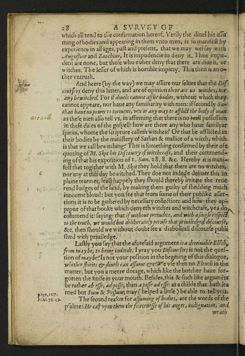 1 4^ + f 28 A SVRVEY OF . ^ which all tend to the confirmation hereof. Verily the diuel his afuF mmg of bodies and appearing in them vnto men, is lo mamfefl by experienctinallageSjpaltandprelent, that we may weifay with ^dugufine and Zanchm, It is impudencie to d eny it. 1 hus impu- dent are none, but thofe who either deny that there are diueis, or witches. The IeiTer of which is horrible impiety. This then is an o* shervntruth. And heere (by the way) we may affure our felues that the Dif corirfcrs deny this latter, and are of opinion there arc no witches, nor ■f, any bewitched. For if diueis cannot aj] ne bodies, without which they cannot appeare, nor haue any familiarity with men: iffecondly Sa- than haue no power to torment, vex or any way to affhfi the body of man atruatb as thcfe men alfo tell vs, in affirming that there isno teaH poffeflion in thefe dales of the gofpelh how are there any who haue familyar fpirit&i whome the feripture calleth witches?* Or that be affJi&cd in their bodies by the miniftery of Sathan 8c mallice of a witch, which is that we call bewitching:’ This is fomething confirmed by their oft quoting of 2Vi. Shot bis Difcouery of witchcraft, and their commend¬ ing ofthat hisexpofition of 1. Sam. 28.8, &c. Hereby it ismani-:. fell: that togither with M. S^t they hold that there are no witches, C nor any at this day bewitched.They doe not mde^e deliucr this in plaine tearmes, leaft happely they fhould thereby irritate the reue v . rend Judges of the land, by making them guilty of (bedding much innocent bloud: but you fee that from fome of their publike afTer- tions it is to be gathered by neceflary colieftiomand how they ap- * proue ofthat booke which denyeth witches and witchcraft, yea do^ commend it: faying.- that if without prejudice, and with a fmglcr effect _ to the truth, we would but deliberately perufe thatpriuilcdged difeourfe*• Sec. then fhould we without doubt fee a diabolieail difeourfe publt fhed with priuiledge. Laftly you fay that the aforefaid argument is a dcceiuable Elech^ from may be, to being indeede. I pray you Dtfconrfcrs is not the quef- 1 tion of may bci Is not your pofition in the beaming of this dialogue, > whether fir its & diueis can affume e vie then no Elench in the matter, but you a meere dotage, which like the butcher haue for¬ gotten the knife in your mouth. Be/ides,this 8c fuch like argumets be rather ab ejfe, adpojje, then apojje adeffe: as a childe that hath lea laC)T07, rned but Sum 8c Vofjunr, may (helped a little ) beabJe to tell you. iAi.7g.4p. The fecond reafon for afjuming of bodies, are the words of the pra!me:- Hr caff vpon them the feirceneffc of his anger, indignation, and wrath