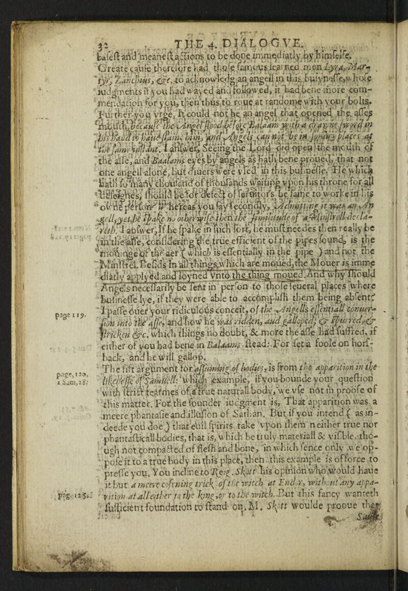 ri . T}IE 4. DIALOG VE. . bre(IaiVd;meah€(La^ion$ to be Create cali(e'tb'trtioic bad. th^feCmcusit^iped vntnLyy;^^ , 'rvv; kidgmebtsIt you had u ay ed atiu tolipwed, it''Lad'behe more com- meucianonior you, then thus!tft rbwe.at randome with your bolts. ■ Ti.y'X-JiJ Lim JLwkC Izi'itj'T* i~~ll »i,« ^rT«e • i I page11?. page, i2o, m. Sam, 2 8; con wto we qjjeT ana uww jjc wmm *y v , . Jticlif?} &c, which tilings ho doubt, & more the affe had fuffred, if either of you had bene in Raldaws lie ad; For fee a foole on horf- hack, and l:c will gallop. Pl ,-■£ . '.* V.v ' V, ■ * />•' • *'• VVIIjn li*14L ■Cva* M*Va u,|5tt r ■ r ” ^ V' ‘ ' k ‘ this mattet Fob the founder judgment is, That apparition was a sineere.phantafieandjllu'fion of Sathan. But if you intend ( asin- deede you doe ) that eiiii fpirits take upon them n either true nor phantaflkahhodies, that is, which be truly materiall & vifibie^tho- pi CliC yuw6 A UVl Ll tv f * aiy/* i .— it but 4 meow cofminv trick, of the witch at Enci.r, without any dppa- pig. uje' fittin at alleither to tb? hjn^oy to the witch, Brit this fancy wantetH ; lu$cient foundation to fend- on, M, Shfh woulde prooue t%