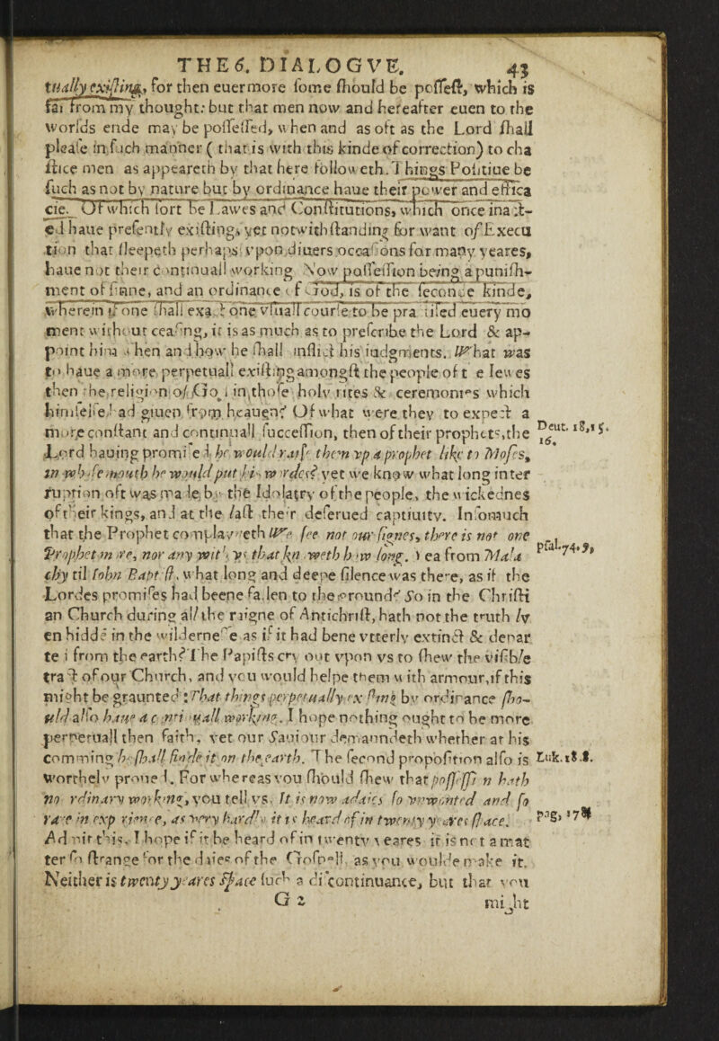 4$ IS 11 for then euermore lorne fhoufd be pofTed’, ’ rai from my thought: but that men now and hereafter euen to the worlds ende may be pollened* when and as oft as the Lord fliail pleafe in i ich manner ( that is with this kinde of correction) to cha itice men as appeareth bv that here folio weth,. Things Potitiue be fuch as not by nature but by ordinance haue their power and effiica cie._ Ut whichTort be Lawes and cJonititutiotT^vlfich once ina;l- cd haue prefenth exiting* yet notwith(landing for want o/Execu ti n that fleepetb perhaps vpon,dinersjoccaGons for many yeares. Lane not their c mtinuall working Now polTeiTion be/'ngapunifh- ment or imne, and an ordinance of sjod, is or the (econce kmae| ,\vFiereini/one ThalTexacl ohe vfoall courlerto be pra lifed euery mo tnent with* ut cea-'ng, it is as much as to prefcribe the Lord & ap¬ point him Nhen and. how he foal! inflicf his judgments. IP hat mas to haue a more perpetual! exilling among ft the people of t e feu es then :he;religionio/.Go^i imfoofe holy rites & ceremonies which himlejtehad giuen fr;>rn hcau^nc'Of what were they toexpe:f a murjeconftant and conti nu all fucceiTion, then of their prophet*?»the JLprd hauing promi e i hr would raif them vpd prophet like to 7rJofes% m wh'-e mouth he would put hi, vo o'dcd yet we know what long inter tfu prior*, oft was ma le, b the Idolatry of the people, the «ickednes oftheir kings, anJ at the /aft ther deferued captiuitv. Info much that foe Prophet complav^'cth U^e fee nor our Clones> there is not one ‘Prophet m >re, nor any wit \ y>< thatkyi weth h <w long. ) ea from TVldld “a chy til John Baptefh what long and deepe filence was there, as if the Lordes promises had beene fo.len to foe grounds' So in the Chrifti an Church during al/the rafgne of Antichrift, hath not the truth h en hidde in the wilderne e as L it had bene vtterly extin<ft & denar te i from the earthfolbe Papifts cp out vpon vs to fhew the vif b/e tra ft of our Church, and yen would helpe them u ith arm our, if this Blight be graunted : That things perpetually ex fin{ by ordinance (ho- ItldzKo haue d c nn -vail work/'/?. I hope nothing ought to be more perperuajl then faith, vet our 5auiour demaondeth whether ar his comm'ing Iv flo.dt fiode it on theyarth. T be fecund proportion alfo is Wortbelv prune L For whereas vou fliould fhevv xVztppfjifp n both no rdinam wo>k'ti*> you tell vs. ft is now adaics fo unwonted and fo Yd e hi exp r.im> e, as very hard/v it t v heard of in twenty y- oYce face. Ad nirfois. 1 hope if it be beard of in twenty \eares if is net a mat ter fo fLanoe c°r the d »»ec of the ( Tofpo]l, as you woolde make it. Neither is twenty year es tyace luc^ a di continuance, bin that mu p.ig, 178! G mi jit 4?